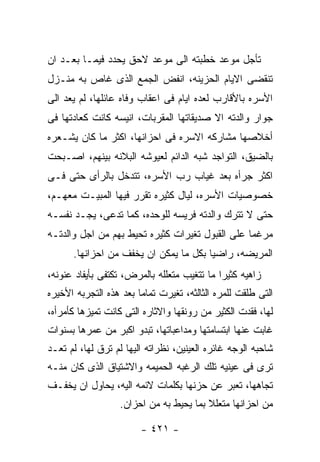 ‫ﺘﺄﺠل ﻤﻭﻋﺩ ﺨﻁﺒﺘﻪ ﺍﻟﻰ ﻤﻭﻋﺩ ﻻﺤﻕ ﻴﺤﺩﺩ ﻓﻴﻤـﺎ ﺒﻌـﺩ ﺍﻥ‬
‫ﺘﻨﻘﻀﻰ ﺍﻻﻴﺎﻡ ﺍﻟﺤﺯﻴﻨﻪ، ﺍﻨﻔﺽ ﺍﻟﺠﻤﻊ ﺍﻟﺫﻯ ﻏﺎﺹ ﺒﻪ ﻤﻨـﺯل‬
‫ﺍﻷﺴﺭﻩ ﺒﺎﻷﻗﺎﺭﺏ ﻟﻌﺩﻩ ﺍﻴﺎﻡ ﻓﻰ ﺍﻋﻘﺎﺏ ﻭﻓﺎﻩ ﻋﺎﺌﻠﻬﺎ، ﻟﻡ ﻴﻌﺩ ﺍﻟﻰ‬
‫ﺠﻭﺍﺭ ﻭﺍﻟﺩﺘﻪ ﺍﻻ ﺼﺩﻴﻘﺎﺘﻬﺎ ﺍﻟﻤﻘﺭﺒﺎﺕ، ﺍﻨﻴﺴﻪ ﻜﺎﻨﺕ ﻜﻌﺎﺩﺘﻬﺎ ﻓﻰ‬
‫ﺃﺨﻼﺼﻬﺎ ﻤﺸﺎﺭﻜﻪ ﺍﻻﺴﺭﻩ ﻓﻰ ﺍﺤﺯﺍﻨﻬﺎ، ﺍﻜﺜﺭ ﻤﺎ ﻜﺎﻥ ﻴﺸـﻌﺭﻩ‬
‫ﺒﺎﻟﻀﻴﻕ، ﺍﻟﺘﻭﺍﺠﺩ ﺸﺒﻪ ﺍﻟﺩﺍﺌﻡ ﻟﻌﻴﻭﺸﻪ ﺍﻟﺒﻼﻨﻪ ﺒﻴﻨﻬﻡ، ﺍﺼـﺒﺤﺕ‬
‫ﺍﻜﺜﺭ ﺠﺭﺃﻩ ﺒﻌﺩ ﻏﻴﺎﺏ ﺭﺏ ﺍﻷﺴﺭﻩ، ﺘﺘﺩﺨل ﺒﺎﻟﺭﺃﻯ ﺤﺘﻰ ﻓـﻰ‬
‫ﺨﺼﻭﺼﻴﺎﺕ ﺍﻷﺴﺭﻩ، ﻟﻴﺎل ﻜﺜﻴﺭﻩ ﺘﻘﺭﺭ ﻓﻴﻬﺎ ﺍﻟﻤﺒﻴـﺕ ﻤﻌﻬـﻡ،‬
‫ﺤﺘﻰ ﻻ ﺘﺘﺭﻙ ﻭﺍﻟﺩﺘﻪ ﻓﺭﻴﺴﻪ ﻟﻠﻭﺤﺩﻩ، ﻜﻤﺎ ﺘﺩﻋﻰ، ﻴﺠـﺩ ﻨﻔﺴـﻪ‬
‫ﻤﺭﻏﻤﺎ ﻋﻠﻰ ﺍﻟﻘﺒﻭل ﺘﻐﻴﺭﺍﺕ ﻜﺜﻴﺭﻩ ﺘﺤﻴﻁ ﺒﻬﻡ ﻤﻥ ﺍﺠل ﻭﺍﻟﺩﺘـﻪ‬
      ‫ﺍﻟﻤﺭﻴﻀﻪ، ﺭﺍﻀﻴﺎ ﺒﻜل ﻤﺎ ﻴﻤﻜﻥ ﺍﻥ ﻴﺨﻔﻑ ﻤﻥ ﺍﺤﺯﺍﻨﻬﺎ.‬
‫ﺯﺍﻫﻴﻪ ﻜﺜﻴﺭﺍ ﻤﺎ ﺘﺘﻐﻴﺏ ﻤﺘﻌﻠﻠﻪ ﺒﺎﻟﻤﺭﺽ، ﺘﻜﺘﻔﻰ ﺒﺄﻴﻔﺎﺩ ﻋﻨﻭﻨﻪ،‬
‫ﺍﻟﺘﻰ ﻁﻠﻘﺕ ﻟﻠﻤﺭﻩ ﺍﻟﺜﺎﻟﺜﻪ، ﺘﻐﻴﺭﺕ ﺘﻤﺎﻤﺎ ﺒﻌﺩ ﻫﺫﻩ ﺍﻟﺘﺠﺭﺒﻪ ﺍﻷﺨﻴﺭﻩ‬
‫ﻟﻬﺎ، ﻓﻘﺩﺕ ﺍﻟﻜﺜﻴﺭ ﻤﻥ ﺭﻭﻨﻘﻬﺎ ﻭﺍﻻﺜﺎﺭﻩ ﺍﻟﺘﻰ ﻜﺎﻨﺕ ﺘﻤﻴﺯﻫﺎ ﻜﺄﻤﺭﺃﻩ،‬
‫ﻏﺎﺒﺕ ﻋﻨﻬﺎ ﺍﺒﺘﺴﺎﻤﺘﻬﺎ ﻭﻤﺩﺍﻋﺒﺎﺘﻬﺎ، ﺘﺒﺩﻭ ﺍﻜﺒﺭ ﻤﻥ ﻋﻤﺭﻫﺎ ﺒﺴﻨﻭﺍﺕ‬
‫ﺸﺎﺤﺒﻪ ﺍﻟﻭﺠﻪ ﻏﺎﺌﺭﻩ ﺍﻟﻌﻴﻨﻴﻥ، ﻨﻅﺭﺍﺘﻪ ﺍﻟﻴﻬﺎ ﻟﻡ ﺘﺭﻕ ﻟﻬﺎ، ﻟﻡ ﺘﻌـﺩ‬
‫ﺘﺭﻯ ﻓﻰ ﻋﻴﻨﻴﻪ ﺘﻠﻙ ﺍﻟﺭﻏﺒﻪ ﺍﻟﺤﻤﻴﻤﻪ ﻭﺍﻻﺸﺘﻴﺎﻕ ﺍﻟﺫﻯ ﻜﺎﻥ ﻤﻨـﻪ‬
‫ﺘﺠﺎﻫﻬﺎ، ﺘﻌﺒﺭ ﻋﻥ ﺤﺯﻨﻬﺎ ﺒﻜﻠﻤﺎﺕ ﻻﺌﻤﻪ ﺍﻟﻴﻪ، ﻴﺤﺎﻭل ﺍﻥ ﻴﺨﻔـﻑ‬
                  ‫ﻤﻥ ﺍﺤﺯﺍﻨﻬﺎ ﻤﺘﻌﻠﻼ ﺒﻤﺎ ﻴﺤﻴﻁ ﺒﻪ ﻤﻥ ﺍﺤﺯﺍﻥ.‬

                        ‫- ١٢٤ -‬
 