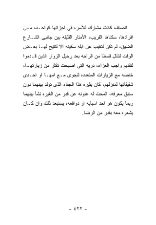 ‫ﺍﻨﺼﺎﻑ ﻜﺎﻨﺕ ﻤﺸﺎﺭﻙ ﻟﻸﺴﺭﻩ ﻓﻰ ﺍﺤﺯﺍﻨﻬﺎ ﻜﻭﺍﺤـﺩﻩ ﻤـﻥ‬
‫ﺍﻓﺭﺍﺩﻫﺎ، ﺴﻜﻨﺎﻫﺎ ﺍﻟﻘﺭﻴﺏ، ﺍﻷﻤﺘﺎﺭ ﺍﻟﻘﻠﻴﻠﻪ ﺒﻴﻥ ﺠﺎﻨﺒﻰ ﺍﻟﺸـﺎﺭﻉ‬
‫ﺍﻟﻀﻴﻕ، ﻟﻡ ﺘﻜﻥ ﻟﺘﻐﻴﺏ ﻋﻥ ﺍﺒﻠﻪ ﺴﻜﻴﻨﻪ ﺍﻻ ﻟﺘﺘﻴﺢ ﻟﻬـﺎ ﺒﻌـﺽ‬
‫ﺍﻟﻭﻗﺕ ﻟﺘﻨﺎل ﻗﺴﻁﺎ ﻤﻥ ﺍﻟﺭﺍﺤﻪ ﺒﻌﺩ ﺭﺤﻴل ﺍﻟﺯﻭﺍﺭ ﺍﻟﺫﻴﻥ ﻗـﺩﻤﻭﺍ‬
‫ﻟﺘﻘﺩﻴﻡ ﻭﺍﺠﺏ ﺍﻟﻌﺯﺍﺀ، ﺩﺭﻴﻪ ﺍﻟﺘﻰ ﺍﺼﺒﺤﺕ ﺘﻜﺜﺭ ﻤﻥ ﺯﻴﺎﺭﺘﻬـﺎ،‬
‫ﺨﺎﺼﻪ ﻤﻊ ﺍﻟﺯﻴﺎﺭﺍﺕ ﺍﻟﻤﺘﻌﺩﺩﻩ ﻟﻨﺠﻭﻯ ﻤـﻊ ﺍﻤﻬـﺎ ﺍﻭ ﺍﺤـﺩﻯ‬
‫ﺸﻘﻴﻘﺎﺘﻬﺎ ﻟﻤﻨﺯﻟﻬﻡ، ﻜﺎﻥ ﻴﺜﻴﺭﻩ ﻫﺫﺍ ﺍﻟﺠﻔﺎﺀ ﺍﻟﺫﻯ ﺘﻭﻟﺩ ﺒﻴﻨﻬﻤﺎ ﺩﻭﻥ‬
‫ﺴﺎﺒﻕ ﻤﻌﺭﻓﻪ، ﺍﻟﻤﺤﺕ ﻟﻪ ﻋﻨﻭﻨﻪ ﻋﻥ ﻗﺩﺭ ﻤﻥ ﺍﻟﻐﻴﺭﻩ ﻨﺸﺄ ﺒﻴﻨﻬﻤﺎ‬
‫ﺭﺒﻤﺎ ﻴﻜﻭﻥ ﻫﻭ ﺍﺤﺩ ﺍﺴﺒﺎﺒﻪ ﺍﻭ ﺩﻭﺍﻓﻌﻪ، ﻴﺴﺘﺒﻌﺩ ﺫﻟﻙ ﻭﺍﻥ ﻜـﺎﻥ‬
                               ‫ﻴﺸﻌﺭﻩ ﻤﻌﻪ ﺒﻘﺩﺭ ﻤﻥ ﺍﻟﺭﻀﺎ.‬




                        ‫- ٢٢٤ -‬
 