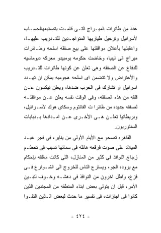 ‫ﻋﺩﺩ ﻤﻥ ﻁﺎﺌﺭﺍﺕ ﺍﻟﻤﻴـﺭﺍﺝ ﺍﻟﺘـﻰ ﻗﺎﻤـﺕ ﺒﺘﺼﻨﻴﻌﻬﺎﻟﺤﺴـﺎﺏ‬
‫ﻷﺴﺭﺍﺌﻴل ﻭﺘﺭﺤﻴل ﻁﻴﺎﺭﻴﻬﺎ ﺍﻟﻤﺘﻭﺍﺠـﺩﻴﻥ ﻟﻠﺘـﺩﺭﻴﺏ ﻋﻠﻴﻬـﺎ،‬
‫ﻭﺍﻋﻘﺒﺘﻬﺎ ﺒﺄﻋﻼﻥ ﻤﻭﺍﻓﻘﺘﻬﺎ ﻋﻠﻰ ﺒﻴﻊ ﺼﻔﻘﻪ ﺍﺴﻠﺤﻪ ﻭﻁـﺎﺌﺭﺍﺕ‬
‫ﻤﻴﺭﺍﺝ ﺍﻟﻰ ﻟﻴﺒﻴﺎ، ﻭﺨﺎﻀﺕ ﺤﻜﻭﻤﻪ ﺒﻭﻤﺒﻴﺩﻭ ﻤﻌﺭﻜﻪ ﺩﺒﻭﻤﺎﺴﻴﻪ‬
‫ﻟﻠﺩﻓﺎﻉ ﻋﻥ ﺍﻟﺼﻔﻘﻪ ﻭﻫﻰ ﺘﻌﻠﻥ ﻋﻥ ﻜﻭﻨﻬﺎ ﻁﺎﺌﺭﺍﺕ ﻟﻠﺘـﺩﺭﻴﺏ‬
‫ﻭﺍﻷﻋﺘﺭﺍﺽ ﻭﻻ ﺘﺘﻀﻤﻥ ﺍﻯ ﺍﺴﻠﺤﻪ ﻫﺠﻭﻤﻴﻪ ﻴﻤﻜﻥ ﺍﻥ ﺘﻬـﺩﺩ‬
‫ﺍﺴﺭﺍﺌﻴل ﺍﻭ ﺘﺸﺎﺭﻙ ﻓﻰ ﺍﻟﺤﺭﺏ ﻀﺩﻫﺎ، ﻭﻴﻌﻠﻥ ﻨﻴﻜﺴﻭﻥ ﻋـﻥ‬
‫ﻗﻠﻘﻪ ﻤﻥ ﻫﺫﻩ ﺍﻟﺼﻔﻘﻪ، ﻭﻓﻰ ﺍﻟﻭﻗﺕ ﻨﻔﺴﻪ ﻴﻌﻠﻥ ﻋـﻥ ﻤﻭﺍﻓﻘﺘـﻪ‬
‫ﻟﺼﻔﻘﻪ ﺠﺩﻴﺩﻩ ﻤﻥ ﻁﺎﺌﺭﺍ ﺕ ﺍﻟﻔﺎﻨﺘﻭﻡ ﻭﺴﻜﺎﻯ ﻫﻭﻙ ﻷﺴـﺭﺍﺌﻴل،‬
‫ﻭﺒﺭﻴﻁﺎﻨﻴﺎ ﺘﻌﻠـﻥ ﻫـﻰ ﺍﻷﺨـﺭﻯ ﻋـﻥ ﺍﻤـﺩﺍﺩﻫﺎ ﺒـﺩﺒﺎﺒﺎﺕ‬
                                           ‫ﺍﻟﺴﻨﺘﻭﺭﻴﻭﻥ.‬
‫ﺍﻟﻘﺎﻫﺭﻩ ﺘﺼﺤﻭ ﻤﻊ ﺍﻷﻴﺎﻡ ﺍﻷﻭﻟﻰ ﻤﻥ ﻴﻨﺎﻴﺭ، ﻓﻰ ﻓﺠﺭ ﻋﻴـﺩ‬
‫ﺍﻟﻤﻴﻼﺩ ﻋﻠﻰ ﺼﻭﺕ ﻓﺭﻗﻌﻪ ﻫﺎﺌﻠﻪ ﻓﻰ ﺴﻤﺎﺌﻬﺎ ﺘﺴﺒﺏ ﻓﻰ ﺘﺤﻁـﻡ‬
‫ﺯﺠﺎﺝ ﺍﻟﻨﻭﺍﻓﺫ ﻓﻰ ﻜﺜﻴﺭ ﻤﻥ ﺍﻟﻤﻨﺎﺯل، ﺍﻟﺘﻰ ﻜﺎﻨﺕ ﻤﻐﻠﻘﻪ ﺒﺈﺤﻜﺎﻡ‬
‫ﻤﻊ ﺒﺭﻭﺩﻩ ﺍﻟﺠﻭ، ﻭﻴﺴﺎﺭﻉ ﺍﻟﻨﺎﺱ ﻟﻠﺨﺭﻭﺝ ﺍﻟﻰ ﺍﻟﺸـﻭﺍﺭﻉ ﻓـﻰ‬
‫ﻓﺯﻉ، ﻭﺍﻁل ﺍﺨﺭﻭﻥ ﻤﻥ ﺍﻟﻨﻭﺍﻓﺫ ﻓﻰ ﺩﻫﺸـﻪ ﻭﺨـﻭﻑ ﻟﺘﺒـﻴﻥ‬
‫ﺍﻷﻤﺭ، ﻗﺒل ﺍﻥ ﻴﺘﻭﻟﻰ ﺒﻌﺽ ﺍﺒﻨﺎﺀ ﺍﻟﻤﻨﻁﻘﻪ ﻤﻥ ﺍﻟﻤﺠﻨﺩﻴﻥ ﺍﻟﺫﻴﻥ‬
‫ﻜﺎﻨﻭﺍ ﻓﻰ ﺍﺠﺎﺯﺍﺕ، ﻓﻰ ﺘﻔﺴﻴﺭ ﻤﺎ ﺤﺩﺙ ﻟﺒﻌﺽ ﺍﻟـﺫﻴﻥ ﺍﻟﺘﻔـﻭﺍ‬


                      ‫- ٤٢٤ -‬
 