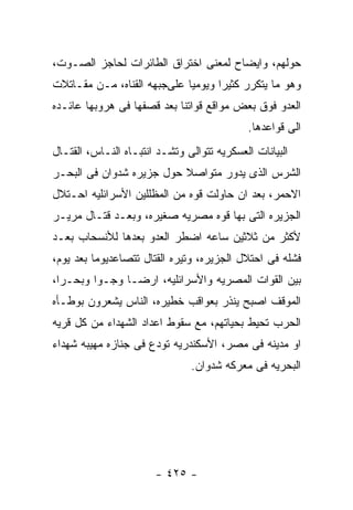 ‫ﺤﻭﻟﻬﻡ، ﻭﺍﻴﻀﺎﺡ ﻟﻤﻌﻨﻰ ﺍﺨﺘﺭﺍﻕ ﺍﻟﻁﺎﺌﺭﺍﺕ ﻟﺤﺎﺠﺯ ﺍﻟﺼـﻭﺕ،‬
‫ﻭﻫﻭ ﻤﺎ ﻴﺘﻜﺭﺭ ﻜﺜﻴﺭﺍ ﻭﻴﻭﻤﻴﺎ ﻋﻠﻰﺠﺒﻬﻪ ﺍﻟﻘﻨﺎﻩ، ﻤـﻥ ﻤﻘـﺎﺘﻼﺕ‬
‫ﺍﻟﻌﺩﻭ ﻓﻭﻕ ﺒﻌﺽ ﻤﻭﺍﻗﻊ ﻗﻭﺍﺘﻨﺎ ﺒﻌﺩ ﻗﺼﻔﻬﺎ ﻓﻰ ﻫﺭﻭﺒﻬﺎ ﻋﺎﺌـﺩﻩ‬
                                            ‫ﺍﻟﻰ ﻗﻭﺍﻋﺩﻫﺎ.‬
‫ﺍﻟﺒﻴﺎﻨﺎﺕ ﺍﻟﻌﺴﻜﺭﻴﻪ ﺘﺘﻭﺍﻟﻰ ﻭﺘﺸـﺩ ﺍﻨﺘﺒـﺎﻩ ﺍﻟﻨـﺎﺱ، ﺍﻟﻘﺘـﺎل‬
‫ﺍﻟﺸﺭﺱ ﺍﻟﺫﻯ ﻴﺩﻭﺭ ﻤﺘﻭﺍﺼﻼ ﺤﻭل ﺠﺯﻴﺭﻩ ﺸﺩﻭﺍﻥ ﻓﻰ ﺍﻟﺒﺤـﺭ‬
‫ﺍﻻﺤﻤﺭ، ﺒﻌﺩ ﺍﻥ ﺤﺎﻭﻟﺕ ﻗﻭﻩ ﻤﻥ ﺍﻟﻤﻅﻠﻠﻴﻥ ﺍﻷﺴﺭﺍﺌﻠﻴﻪ ﺍﺤـﺘﻼل‬
‫ﺍﻟﺠﺯﻴﺭﻩ ﺍﻟﺘﻰ ﺒﻬﺎ ﻗﻭﻩ ﻤﺼﺭﻴﻪ ﺼﻐﻴﺭﻩ، ﻭﺒﻌـﺩ ﻗﺘـﺎل ﻤﺭﻴـﺭ‬
‫ﻷﻜﺜﺭ ﻤﻥ ﺜﻼﺜﻴﻥ ﺴﺎﻋﻪ ﺍﻀﻁﺭ ﺍﻟﻌﺩﻭ ﺒﻌﺩﻫﺎ ﻟﻸﻨﺴﺤﺎﺏ ﺒﻌـﺩ‬
‫ﻓﺸﻠﻪ ﻓﻰ ﺍﺤﺘﻼل ﺍﻟﺠﺯﻴﺭﻩ، ﻭﺘﻴﺭﻩ ﺍﻟﻘﺘﺎل ﺘﺘﺼﺎﻋﺩﻴﻭﻤﺎ ﺒﻌﺩ ﻴﻭﻡ،‬
‫ﺒﻴﻥ ﺍﻟﻘﻭﺍﺕ ﺍﻟﻤﺼﺭﻴﻪ ﻭﺍﻷﺴﺭﺍﺌﻠﻴﻪ، ﺍﺭﻀـﺎ ﻭﺠـﻭﺍ ﻭﺒﺤـﺭﺍ،‬
‫ﺍﻟﻤﻭﻗﻑ ﺍﺼﺒﺢ ﻴﻨﺫﺭ ﺒﻌﻭﺍﻗﺏ ﺨﻁﻴﺭﻩ، ﺍﻟﻨﺎﺱ ﻴﺸﻌﺭﻭﻥ ﺒﻭﻁـﺄﻩ‬
‫ﺍﻟﺤﺭﺏ ﺘﺤﻴﻁ ﺒﺤﻴﺎﺘﻬﻡ، ﻤﻊ ﺴﻘﻭﻁ ﺍﻋﺩﺍﺩ ﺍﻟﺸﻬﺩﺍﺀ ﻤﻥ ﻜل ﻗﺭﻴﻪ‬
‫ﺍﻭ ﻤﺩﻴﻨﻪ ﻓﻰ ﻤﺼﺭ، ﺍﻷﺴﻜﻨﺩﺭﻴﻪ ﺘﻭﺩﻉ ﻓﻰ ﺠﻨﺎﺯﻩ ﻤﻬﻴﺒﻪ ﺸﻬﺩﺍﺀ‬
                               ‫ﺍﻟﺒﺤﺭﻴﻪ ﻓﻰ ﻤﻌﺭﻜﻪ ﺸﺩﻭﺍﻥ.‬




                       ‫- ٥٢٤ -‬
 