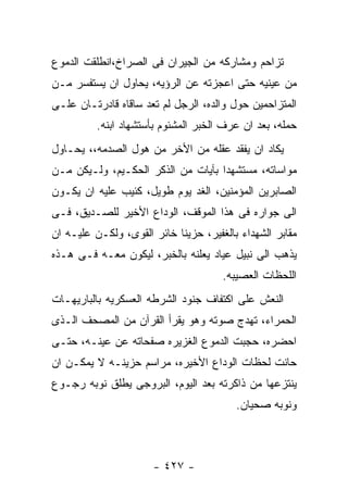 ‫ﺘﺯﺍﺤﻡ ﻭﻤﺸﺎﺭﻜﻪ ﻤﻥ ﺍﻟﺠﻴﺭﺍﻥ ﻓﻰ ﺍﻟﺼﺭﺍﺥ،ﺍﻨﻁﻠﻘﺕ ﺍﻟﺩﻤﻭﻉ‬
‫ﻤﻥ ﻋﻴﻨﻴﻪ ﺤﺘﻰ ﺍﻋﺠﺯﺘﻪ ﻋﻥ ﺍﻟﺭﺅﻴﻪ، ﻴﺤﺎﻭل ﺍﻥ ﻴﺴﺘﻔﺴﺭ ﻤـﻥ‬
‫ﺍﻟﻤﺘﺯﺍﺤﻤﻴﻥ ﺤﻭل ﻭﺍﻟﺩﻩ، ﺍﻟﺭﺠل ﻟﻡ ﺘﻌﺩ ﺴﺎﻗﺎﻩ ﻗﺎﺩﺭﺘـﺎﻥ ﻋﻠـﻰ‬
          ‫ﺤﻤﻠﻪ، ﺒﻌﺩ ﺍﻥ ﻋﺭﻑ ﺍﻟﺨﺒﺭ ﺍﻟﻤﺸﺌﻭﻡ ﺒﺄﺴﺘﺸﻬﺎﺩ ﺍﺒﻨﻪ.‬
‫ﻴﻜﺎﺩ ﺍﻥ ﻴﻔﻘﺩ ﻋﻘﻠﻪ ﻤﻥ ﺍﻷﺨﺭ ﻤﻥ ﻫﻭل ﺍﻟﺼﺩﻤﻪ،، ﻴﺤـﺎﻭل‬
‫ﻤﻭﺍﺴﺎﺘﻪ، ﻤﺴﺘﺸﻬﺩﺍ ﺒﺂﻴﺎﺕ ﻤﻥ ﺍﻟﺫﻜﺭ ﺍﻟﺤﻜـﻴﻡ، ﻭﻟـﻴﻜﻥ ﻤـﻥ‬
‫ﺍﻟﺼﺎﺒﺭﻴﻥ ﺍﻟﻤﺅﻤﻨﻴﻥ، ﺍﻟﻐﺩ ﻴﻭﻡ ﻁﻭﻴل، ﻜﺌﻴﺏ ﻋﻠﻴﻪ ﺍﻥ ﻴﻜـﻭﻥ‬
‫ﺍﻟﻰ ﺠﻭﺍﺭﻩ ﻓﻰ ﻫﺫﺍ ﺍﻟﻤﻭﻗﻑ، ﺍﻟﻭﺩﺍﻉ ﺍﻷﺨﻴﺭ ﻟﻠﺼـﺩﻴﻕ، ﻓـﻰ‬
‫ﻤﻘﺎﺒﺭ ﺍﻟﺸﻬﺩﺍﺀ ﺒﺎﻟﻐﻔﻴﺭ، ﺤﺯﻴﻨﺎ ﺨﺎﺌﺭ ﺍﻟﻘﻭﻯ، ﻭﻟﻜـﻥ ﻋﻠﻴـﻪ ﺍﻥ‬
‫ﻴﺫﻫﺏ ﺍﻟﻰ ﻨﺒﻴل ﻋﻴﺎﺩ ﻴﻌﻠﻨﻪ ﺒﺎﻟﺨﺒﺭ، ﻟﻴﻜﻭﻥ ﻤﻌـﻪ ﻓـﻰ ﻫـﺫﻩ‬
                                      ‫ﺍﻟﻠﺤﻅﺎﺕ ﺍﻟﻌﺼﻴﺒﻪ.‬
‫ﺍﻟﻨﻌﺵ ﻋﻠﻰ ﺍﻜﺘﻔﺎﻑ ﺠﻨﻭﺩ ﺍﻟﺸﺭﻁﻪ ﺍﻟﻌﺴﻜﺭﻴﻪ ﺒﺎﻟﺒﺎﺭﻴﻬـﺎﺕ‬
‫ﺍﻟﺤﻤﺭﺍﺀ، ﺘﻬﺩﺝ ﺼﻭﺘﻪ ﻭﻫﻭ ﻴﻘﺭﺃ ﺍﻟﻘﺭﺁﻥ ﻤﻥ ﺍﻟﻤﺼﺤﻑ ﺍﻟـﺫﻯ‬
‫ﺍﺤﻀﺭﻩ، ﺤﺠﺒﺕ ﺍﻟﺩﻤﻭﻉ ﺍﻟﻐﺯﻴﺭﻩ ﺼﻔﺤﺎﺘﻪ ﻋﻥ ﻋﻴﻨـﻪ، ﺤﺘـﻰ‬
‫ﺤﺎﻨﺕ ﻟﺤﻅﺎﺕ ﺍﻟﻭﺩﺍﻉ ﺍﻷﺨﻴﺭﻩ، ﻤﺭﺍﺴﻡ ﺤﺯﻴﻨـﻪ ﻻ ﻴﻤﻜـﻥ ﺍﻥ‬
‫ﻴﻨﺘﺯﻋﻬﺎ ﻤﻥ ﺫﺍﻜﺭﺘﻪ ﺒﻌﺩ ﺍﻟﻴﻭﻡ، ﺍﻟﺒﺭﻭﺠﻰ ﻴﻁﻠﻕ ﻨﻭﺒﻪ ﺭﺠـﻭﻉ‬
                                         ‫ﻭﻨﻭﺒﻪ ﺼﺤﻴﺎﻥ.‬



                      ‫- ٧٢٤ -‬
 