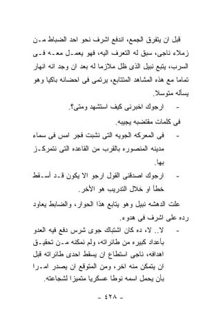 ‫ﻗﺒل ﺍﻥ ﻴﺘﻔﺭﻕ ﺍﻟﺠﻤﻊ، ﺍﻨﺩﻓﻊ ﺍﺸﺭﻑ ﻨﺤﻭ ﺍﺤﺩ ﺍﻟﻀﺒﺎﻁ ﻤـﻥ‬
‫ﺯﻤﻼﺀ ﻨﺎﺠﻰ، ﺴﺒﻕ ﻟﻪ ﺍﻟﺘﻌﺭﻑ ﺍﻟﻴﻪ، ﻓﻬﻭ ﻴﻌﻤـل ﻤﻌـﻪ ﻓـﻰ‬
‫ﺍﻟﺴﺭﺏ، ﻴﺘﺒﻊ ﻨﺒﻴل ﺍﻟﺫﻯ ﻅل ﻤﻼﺯﻤﺎ ﻟﻪ ﺒﻌﺩ ﺍﻥ ﻭﺠﺩ ﺍﻨﻪ ﺍﻨﻬﺎﺭ‬
‫ﺘﻤﺎﻤﺎ ﻤﻊ ﻫﺫﻩ ﺍﻟﻤﺸﺎﻫﺩ ﺍﻟﻤﺘﺘﺎﺒﻊ، ﻴﺭﺘﻤﻰ ﻓﻰ ﺍﺤﻀﺎﻨﻪ ﺒﺎﻜﻴﺎ ﻭﻫﻭ‬
                                           ‫ﻴﺴﺄﻟﻪ ﻤﺘﻭﺴﻼ.‬
            ‫ﺍﺭﺠﻭﻙ ﺍﺨﺒﺭﻨﻰ ﻜﻴﻑ ﺍﺴﺘﺸﻬﺩ ﻭﻤﺘﻰ؟.‬         ‫-‬
                             ‫ﻓﻰ ﻜﻠﻤﺎﺕ ﻤﻘﺘﻀﺒﻪ ﻴﺠﻴﺒﻪ.‬
‫ﻓﻰ ﺍﻟﻤﻌﺭﻜﻪ ﺍﻟﺠﻭﻴﻪ ﺍﻟﺘﻰ ﻨﺸﺒﺕ ﻓﺠﺭ ﺍﻤﺱ ﻓﻰ ﺴﻤﺎﺀ‬        ‫-‬
‫ﻤﺩﻴﻨﻪ ﺍﻟﻤﻨﺼﻭﺭﻩ ﺒﺎﻟﻘﺭﺏ ﻤﻥ ﺍﻟﻘﺎﻋﺩﻩ ﺍﻟﺘﻰ ﻨﺘﻤﺭﻜـﺯ‬
                                           ‫ﺒﻬﺎ.‬
‫ﺍﺭﺠﻭﻙ ﺍﺼﺩﻗﻨﻰ ﺍﻟﻘﻭل ﺍﺭﺠﻭ ﺍﻻ ﻴﻜﻭﻥ ﻗـﺩ ﺃﺴـﻘﻁ‬          ‫-‬
                ‫ﺨﻁﺄ ﺍﻭ ﺨﻼل ﺍﻟﺘﺩﺭﻴﺏ ﻫﻭ ﺍﻷﺨﺭ.‬
‫ﻋﻠﺕ ﺍﻟﺩﻫﺸﻪ ﻨﺒﻴل ﻭﻫﻭ ﻴﺘﺎﺒﻊ ﻫﺫﺍ ﺍﻟﺤﻭﺍﺭ، ﻭﺍﻟﻀﺎﺒﻁ ﻴﻌﺎﻭﺩ‬
                               ‫ﺭﺩﻩ ﻋﻠﻰ ﺍﺸﺭﻑ ﻓﻰ ﻫﺩﻭﺀ.‬
‫ﻻ.. ﻻ، ﺩﻩ ﻜﺎﻥ ﺍﺸﺘﺒﺎﻙ ﺠﻭﻯ ﺸﺭﺱ ﺩﻓﻊ ﻓﻴﻪ ﺍﻟﻌﺩﻭ‬         ‫-‬
‫ﺒﺄﻋﺩﺍﺩ ﻜﺒﻴﺭﻩ ﻤﻥ ﻁﺎﺌﺭﺍﺘﻪ، ﻭﻟﻡ ﻨﻤﻜﻨﻪ ﻤـﻥ ﺘﺤﻘﻴـﻕ‬
‫ﺍﻫﺩﺍﻓﻪ، ﻨﺎﺠﻰ ﺍﺴﺘﻁﺎﻉ ﺍﻥ ﻴﺴﻘﻁ ﺍﺤﺩﻯ ﻁﺎﺌﺭﺍﺘﻪ ﻗﺒل‬
‫ﺍﻥ ﻴﺘﻤﻜﻥ ﻤﻨﻪ ﺍﺨﺭ، ﻭﻤﻥ ﺍﻟﻤﺘﻭﻗﻊ ﺍﻥ ﻴﺼﺩﺭ ﺍﻤـﺭﺍ‬
    ‫ﺒﺄﻥ ﻴﺤﻤل ﺍﺴﻤﻪ ﻨﻭﻁﺎ ﻋﺴﻜﺭﻴﺎ ﻤﺘﻤﻴﺯﺍ ﻟﺸﺠﺎﻋﺘﻪ.‬

                       ‫- ٨٢٤ -‬
 