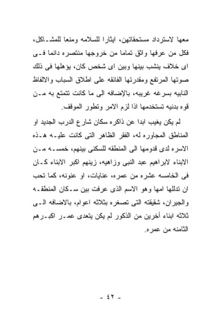 ‫ﻤﻌﻬﺎ ﻻﺴﺘﺭﺩﺍﺩ ﻤﺴﺘﺤﻘﺎﺘﻬﻥ، ﺍﻴﺜﺎﺭﺍ ﻟﻠﺴﻼﻤﻪ ﻭﻤﻨﻌﺎ ﻟﻠﻤﺸـﺎﻜل،‬
‫ﻓﻜل ﻤﻥ ﻋﺭﻓﻬﺎ ﻭﺍﺜﻕ ﺘﻤﺎﻤﺎ ﻤﻥ ﺨﺭﻭﺠﻬﺎ ﻤﻨﺘﺼﺭﻩ ﺩﺍﺌﻤﺎ ﻓـﻰ‬
‫ﺍﻯ ﺨﻼﻑ ﻴﻨﺸﺏ ﺒﻴﻨﻬﺎ ﻭﺒﻴﻥ ﺍﻯ ﺸﺨﺹ ﻜﺎﻥ، ﻴﺅﻫﻠﻬﺎ ﻓﻰ ﺫﻟﻙ‬
‫ﺼﻭﺘﻬﺎ ﺍﻟﻤﺭﺘﻔﻊ ﻭﻤﻘﺩﺭﺘﻬﺎ ﺍﻟﻔﺎﺌﻘﻪ ﻋﻠﻰ ﺍﻁﻼﻕ ﺍﻟﺴﺒﺎﺏ ﻭﺍﻻﻟﻔﺎﻅ‬
‫ﺍﻟﻨﺎﺒﻴﻪ ﺒﺴﺭﻏﻪ ﻏﺭﻴﺒﻪ، ﺒﺎﻹﻀﺎﻓﻪ ﺍﻟﻰ ﻤﺎ ﻜﺎﻨﺕ ﺘﺘﻤﺘﻊ ﺒﻪ ﻤـﻥ‬
         ‫ﻗﻭﻩ ﺒﺩﻨﻴﻪ ﺘﺴﺘﺨﺩﻤﻬﺎ ﺍﺫﺍ ﻟﺯﻡ ﺍﻻﻤﺭ ﻭﺘﻁﻭﺭ ﺍﻟﻤﻭﻗﻑ.‬
‫ﻟﻡ ﻴﻜﻥ ﻴﻐﻴﺏ ﺍﺒﺩﺍ ﻋﻥ ﺫﺍﻜﺭﻩ ﺴﻜﺎﻥ ﺸﺎﺭﻉ ﺍﻟﺩﺭﺏ ﺍﻟﺠﺩﻴﺩ ﺍﻭ‬
‫ﺍﻟﻤﻨﺎﻁﻕ ﺍﻟﻤﺠﺎﻭﺭﻩ ﻟﻪ، ﺍﻟﻔﻘﺭ ﺍﻟﻅﺎﻫﺭ ﺍﻟﺘﻰ ﻜﺎﻨﺕ ﻋﻠﻴـﻪ ﻫـﺫﻩ‬
‫ﺍﻻﺴﺭﻩ ﻟﺩﻯ ﻗﺩﻭﻤﻬﺎ ﺍﻟﻰ ﺍﻟﻤﻨﻁﻘﻪ ﻟﻠﺴﻜﻨﻰ ﺒﻴﻨﻬﻡ، ﺨﻤﺴـﻪ ﻤـﻥ‬
‫ﺍﻻﺒﻨﺎﺀ ﻻﺒﺭﺍﻫﻴﻡ ﻋﺒﺩ ﺍﻟﻨﺒﻰ ﻭﺯﺍﻫﻴﻪ، ﺯﻴﻨﻬﻡ ﺍﻜﺒﺭ ﺍﻻﺒﻨﺎﺀ ﻜـﺎﻥ‬
‫ﻓﻰ ﺍﻟﺨﺎﻤﺴﻪ ﻋﺸﺭﻩ ﻤﻥ ﻋﻤﺭﻩ، ﻋﻨﺎﻴﺎﺕ، ﺍﻭ ﻋﻨﻭﻨﻪ، ﻜﻤﺎ ﺘﺤﺏ‬
‫ﺍﻥ ﺘﺩﻟﻠﻬﺎ ﺍﻤﻬﺎ ﻭﻫﻭ ﺍﻻﺴﻡ ﺍﻟﺫﻯ ﻋﺭﻓﺕ ﺒﻴﻥ ﺴـﻜﺎﻥ ﺍﻟﻤﻨﻁﻘـﻪ‬
‫ﻭﺍﻟﺠﻴﺭﺍﻥ، ﺸﻘﻴﻘﺘﻪ ﺍﻟﺘﻰ ﺘﺼﻐﺭﻩ ﺒﺜﻼﺜﻪ ﺍﻋﻭﺍﻡ، ﺒﺎﻻﻀﺎﻓﻪ ﺍﻟـﻰ‬
‫ﺜﻼﺜﻪ ﺍﺒﻨﺎﺀ ﺃﺨﺭﻴﻥ ﻤﻥ ﺍﻟﺫﻜﻭﺭ ﻟﻡ ﻴﻜﻥ ﻴﺘﻌﺩﻯ ﻋﻤـﺭ ﺍﻜﺒـﺭﻫﻡ‬
                                       ‫ﺍﻟﺜﺎﻤﻨﻪ ﻤﻥ ﻋﻤﺭﻩ.‬




                       ‫- ٢٤ -‬
 