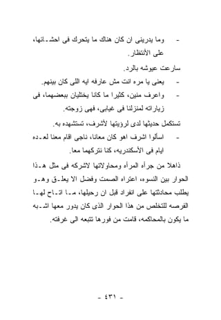 ‫ﻭﻤﺎ ﻴﺩﺭﻴﻨﻰ ﺍﻥ ﻜﺎﻥ ﻫﻨﺎﻙ ﻤﺎ ﻴﺘﺤﺭﻙ ﻓﻰ ﺍﺤﺸـﺎﺌﻬﺎ،‬      ‫-‬
                                 ‫ﻋﻠﻰ ﺍﻷﻨﺘﻅﺎﺭ.‬
                                ‫ﺴﺎﺭﻋﺕ ﻋﻴﻭﺸﻪ ﺒﺎﻟﺭﺩ.‬
  ‫ﻴﻌﻨﻰ ﻴﺎ ﻤﺭﻩ ﺍﻨﺕ ﻤﺵ ﻋﺎﺭﻓﻪ ﺍﻴﻪ ﺍﻟﻠﻰ ﻜﺎﻥ ﺒﻴﻨﻬﻡ.‬    ‫-‬
‫ﻭﺍﻋﺭﻑ ﻤﻨﻴﻥ، ﻜﺜﻴﺭﺍ ﻤﺎ ﻜﺎﻨﺎ ﻴﺨﺘﻠﻴﺎﻥ ﺒﺒﻌﻀﻬﻤﺎ، ﻓﻰ‬     ‫-‬
          ‫ﺯﻴﺎﺭﺍﺘﻪ ﻟﻤﻨﺯﻟﻨﺎ ﻓﻰ ﻏﻴﺎﺒﻰ، ﻓﻬﻰ ﺯﻭﺠﺘﻪ.‬
       ‫ﺘﺴﺘﻜﻤل ﺤﺩﻴﺜﻬﺎ ﻟﺩﻯ ﻟﺭﺅﻴﺘﻬﺎ ﻷﺸﺭﻑ، ﺘﺴﺘﺸﻬﺩﻩ ﺒﻪ.‬
‫ﺍﺴﺄﻟﻭﺍ ﺍﺸﺭﻑ ﺍﻫﻭ ﻜﺎﻥ ﻤﻌﺎﻨﺎ، ﻨﺎﺠﻰ ﺍﻗﺎﻡ ﻤﻌﻨﺎ ﻟﻌـﺩﻩ‬   ‫-‬
            ‫ﺍﻴﺎﻡ ﻓﻰ ﺍﻷﺴﻜﻨﺩﺭﻴﻪ، ﻜﻨﺎ ﻨﺘﺭﻜﻬﻤﺎ ﻤﻌﺎ.‬
‫ﺫﺍﻫﻼ ﻤﻥ ﺠﺭﺃﻩ ﺍﻟﻤﺭﺃﻩ ﻭﻤﺤﺎﻭﻻﺘﻬﺎ ﻻﺸﺭﻜﻪ ﻓﻰ ﻤﺜل ﻫـﺫﺍ‬
‫ﺍﻟﺤﻭﺍﺭ ﺒﻴﻥ ﺍﻟﻨﺴﻭﻩ، ﺍﻋﺘﺭﺍﻩ ﺍﻟﺼﻤﺕ ﻭﻓﻀل ﺍﻻ ﻴﻌﻠـﻕ ﻭﻫـﻭ‬
‫ﻴﻁﻠﺏ ﻤﺤﺎﺩﺜﺘﻬﺎ ﻋﻠﻰ ﺍﻨﻔﺭﺍﺩ ﻗﺒل ﺍﻥ ﺭﺤﻴﻠﻬﺎ، ﻤـﺎ ﺍﺘـﺎﺡ ﻟﻬـﺎ‬
‫ﺍﻟﻔﺭﺼﻪ ﻟﻠﺘﺨﻠﺹ ﻤﻥ ﻫﺫﺍ ﺍﻟﺤﻭﺍﺭ ﺍﻟﺫﻯ ﻜﺎﻥ ﻴﺩﻭﺭ ﻤﻌﻬﺎ ﺍﺸـﺒﻪ‬
      ‫ﻤﺎ ﻴﻜﻭﻥ ﺒﺎﻟﻤﺤﺎﻜﻤﻪ، ﻗﺎﻤﺕ ﻤﻥ ﻓﻭﺭﻫﺎ ﺘﺘﺒﻌﻪ ﺍﻟﻰ ﻏﺭﻓﺘﻪ.‬




                       ‫- ١٣٤ -‬
 