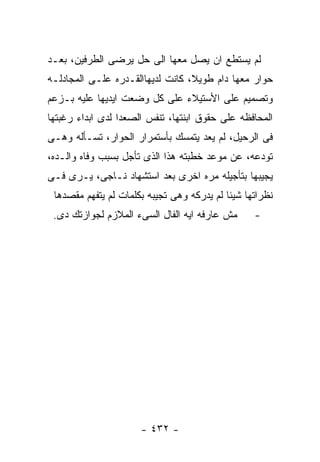 ‫ﻟﻡ ﻴﺴﺘﻁﻊ ﺍﻥ ﻴﺼل ﻤﻌﻬﺎ ﺍﻟﻰ ﺤل ﻴﺭﻀﻰ ﺍﻟﻁﺭﻓﻴﻥ، ﺒﻌـﺩ‬
‫ﺤﻭﺍﺭ ﻤﻌﻬﺎ ﺩﺍﻡ ﻁﻭﻴﻼ، ﻜﺎﻨﺕ ﻟﺩﻴﻬﺎﺍﻟﻘـﺩﺭﻩ ﻋﻠـﻰ ﺍﻟﻤﺠﺎﺩﻟـﻪ‬
‫ﻭﺘﺼﻤﻴﻡ ﻋﻠﻰ ﺍﻷﺴﺘﻴﻼﺀ ﻋﻠﻰ ﻜل ﻭﻀﻌﺕ ﺍﻴﺩﻴﻬﺎ ﻋﻠﻴﻪ ﺒـﺯﻋﻡ‬
‫ﺍﻟﻤﺤﺎﻓﻅﻪ ﻋﻠﻰ ﺤﻘﻭﻕ ﺍﺒﻨﺘﻬﺎ، ﺘﻨﻔﺱ ﺍﻟﺼﻌﺩﺍ ﻟﺩﻯ ﺍﺒﺩﺍﺀ ﺭﻏﺒﺘﻬﺎ‬
‫ﻓﻰ ﺍﻟﺭﺤﻴل، ﻟﻡ ﻴﻌﺩ ﻴﺘﻤﺴﻙ ﺒﺄﺴﺘﻤﺭﺍﺭ ﺍﻟﺤﻭﺍﺭ، ﺘﺴـﺄﻟﻪ ﻭﻫـﻰ‬
‫ﺘﻭﺩﻋﻪ، ﻋﻥ ﻤﻭﻋﺩ ﺨﻁﺒﺘﻪ ﻫﺫﺍ ﺍﻟﺫﻯ ﺘﺄﺠل ﺒﺴﺒﺏ ﻭﻓﺎﻩ ﻭﺍﻟـﺩﻩ،‬
‫ﻴﺠﻴﺒﻬﺎ ﺒﺘﺄﺠﻴﻠﻪ ﻤﺭﻩ ﺍﺨﺭﻯ ﺒﻌﺩ ﺍﺴﺘﺸﻬﺎﺩ ﻨـﺎﺠﻰ، ﻴـﺭﻯ ﻓـﻰ‬
 ‫ﻨﻅﺭﺍﺘﻬﺎ ﺸﻴﺌﺎ ﻟﻡ ﻴﺩﺭﻜﻪ ﻭﻫﻰ ﺘﺠﻴﺒﻪ ﺒﻜﻠﻤﺎﺕ ﻟﻡ ﻴﺘﻔﻬﻡ ﻤﻘﺼﺩﻫﺎ‬
 ‫ﻤﺵ ﻋﺎﺭﻓﻪ ﺍﻴﻪ ﺍﻟﻔﺎل ﺍﻟﺴﻰﺀ ﺍﻟﻤﻼﺯﻡ ﻟﺠﻭﺍﺯﺘﻙ ﺩﻯ.‬      ‫-‬




                      ‫- ٢٣٤ -‬
 