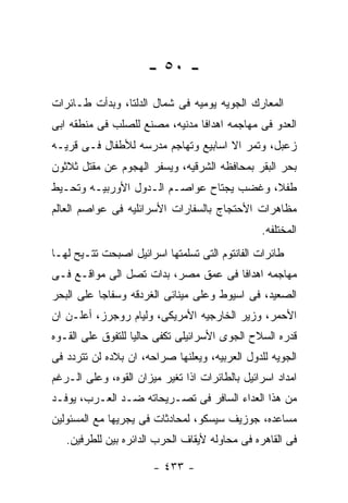 ‫- ٠٥ -‬
‫ﺍﻟﻤﻌﺎﺭﻙ ﺍﻟﺠﻭﻴﻪ ﻴﻭﻤﻴﻪ ﻓﻰ ﺸﻤﺎل ﺍﻟﺩﻟﺘﺎ، ﻭﺒﺩﺃﺕ ﻁـﺎﺌﺭﺍﺕ‬
‫ﺍﻟﻌﺩﻭ ﻓﻰ ﻤﻬﺎﺠﻤﻪ ﺍﻫﺩﺍﻓﺎ ﻤﺩﻨﻴﻪ، ﻤﺼﻨﻊ ﻟﻠﺼﻠﺏ ﻓﻰ ﻤﻨﻁﻘﻪ ﺍﺒﻰ‬
‫ﺯﻋﺒل، ﻭﺘﻤﺭ ﺍﻻ ﺍﺴﺎﺒﻴﻊ ﻭﺘﻬﺎﺠﻡ ﻤﺩﺭﺴﻪ ﻟﻸﻁﻔﺎل ﻓـﻰ ﻗﺭﻴـﻪ‬
‫ﺒﺤﺭ ﺍﻟﺒﻘﺭ ﺒﻤﺤﺎﻓﻅﻪ ﺍﻟﺸﺭﻗﻴﻪ، ﻭﻴﺴﻔﺭ ﺍﻟﻬﺠﻭﻡ ﻋﻥ ﻤﻘﺘل ﺜﻼﺜﻭﻥ‬
‫ﻁﻔﻼ، ﻭﻏﻀﺏ ﻴﺠﺘﺎﺡ ﻋﻭﺍﺼـﻡ ﺍﻟـﺩﻭل ﺍﻷﻭﺭﺒﻴـﻪ ﻭﺘﺤـﻴﻁ‬
‫ﻤﻅﺎﻫﺭﺍﺕ ﺍﻷﺤﺘﺠﺎﺝ ﺒﺎﻟﺴﻔﺎﺭﺍﺕ ﺍﻷﺴﺭﺍﺌﻠﻴﻪ ﻓﻰ ﻋﻭﺍﺼﻡ ﺍﻟﻌﺎﻟﻡ‬
                                                ‫ﺍﻟﻤﺨﺘﻠﻔﻪ.‬
‫ﻁﺎﺌﺭﺍﺕ ﺍﻟﻔﺎﻨﺘﻭﻡ ﺍﻟﺘﻰ ﺘﺴﻠﻤﺘﻬﺎ ﺍﺴﺭﺍﺌﻴل ﺍﺼﺒﺤﺕ ﺘﺘـﻴﺢ ﻟﻬـﺎ‬
‫ﻤﻬﺎﺠﻤﻪ ﺍﻫﺩﺍﻓﺎ ﻓﻰ ﻋﻤﻕ ﻤﺼﺭ، ﺒﺩﺍﺕ ﺘﺼل ﺍﻟﻰ ﻤﻭﺍﻗـﻊ ﻓـﻰ‬
‫ﺍﻟﺼﻌﻴﺩ، ﻓﻰ ﺍﺴﻴﻭﻁ ﻭﻋﻠﻰ ﻤﻴﻨﺎﺌﻰ ﺍﻟﻐﺭﺩﻗﻪ ﻭﺴﻔﺎﺠﺎ ﻋﻠﻰ ﺍﻟﺒﺤﺭ‬
‫ﺍﻷﺤﻤﺭ، ﻭﺯﻴﺭ ﺍﻟﺨﺎﺭﺠﻴﻪ ﺍﻷﻤﺭﻴﻜﻰ، ﻭﻟﻴﺎﻡ ﺭﻭﺠﺭﺯ، ﺃﻋﻠـﻥ ﺍﻥ‬
‫ﻗﺩﺭﻩ ﺍﻟﺴﻼﺡ ﺍﻟﺠﻭﻯ ﺍﻷﺴﺭﺍﺌﻴﻠﻰ ﺘﻜﻔﻰ ﺤﺎﻟﻴﺎ ﻟﻠﺘﻔﻭﻕ ﻋﻠﻰ ﺍﻟﻘـﻭﻩ‬
‫ﺍﻟﺠﻭﻴﻪ ﻟﻠﺩﻭل ﺍﻟﻌﺭﺒﻴﻪ، ﻭﻴﻌﻠﻨﻬﺎ ﺼﺭﺍﺤﻪ، ﺍﻥ ﺒﻼﺩﻩ ﻟﻥ ﺘﺘﺭﺩﺩ ﻓﻰ‬
‫ﺍﻤﺩﺍﺩ ﺍﺴﺭﺍﺌﻴل ﺒﺎﻟﻁﺎﺌﺭﺍﺕ ﺍﺫﺍ ﺘﻐﻴﺭ ﻤﻴﺯﺍﻥ ﺍﻟﻘﻭﻩ، ﻭﻋﻠﻰ ﺍﻟـﺭﻏﻡ‬
‫ﻤﻥ ﻫﺫﺍ ﺍﻟﻌﺩﺍﺀ ﺍﻟﺴﺎﻓﺭ ﻓﻰ ﺘﺼـﺭﻴﺤﺎﺘﻪ ﻀـﺩ ﺍﻟﻌـﺭﺏ، ﻴﻭﻓـﺩ‬
‫ﻤﺴﺎﻋﺩﻩ، ﺠﻭﺯﻴﻑ ﺴﻴﺴﻜﻭ، ﻟﻤﺤﺎﺩﺜﺎﺕ ﻓﻰ ﻴﺠﺭﻴﻬﺎ ﻤﻊ ﺍﻟﻤﺴﺌﻭﻟﻴﻥ‬
   ‫ﻓﻰ ﺍﻟﻘﺎﻫﺭﻩ ﻓﻰ ﻤﺤﺎﻭﻟﻪ ﻷﻴﻘﺎﻑ ﺍﻟﺤﺭﺏ ﺍﻟﺩﺍﺌﺭﻩ ﺒﻴﻥ ﻟﻠﻁﺭﻓﻴﻥ.‬

                       ‫- ٣٣٤ -‬
 