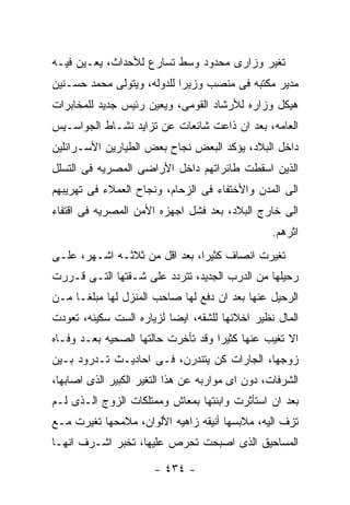 ‫ﺘﻐﻴﺭ ﻭﺯﺍﺭﻯ ﻤﺤﺩﻭﺩ ﻭﺴﻁ ﺘﺴﺎﺭﻉ ﻟﻸﺤﺩﺍﺙ، ﻴﻌـﻴﻥ ﻓﻴـﻪ‬
‫ﻤﺩﻴﺭ ﻤﻜﺘﺒﻪ ﻓﻰ ﻤﻨﺼﺏ ﻭﺯﻴﺭﺍ ﻟﻠﺩﻭﻟﻪ، ﻭﻴﺘﻭﻟﻰ ﻤﺤﻤﺩ ﺤﺴـﻨﻴﻥ‬
‫ﻫﻴﻜل ﻭﺯﺍﺭﻩ ﻟﻸﺭﺸﺎﺩ ﺍﻟﻘﻭﻤﻰ، ﻭﻴﻌﻴﻥ ﺭﺌﻴﺱ ﺠﺩﻴﺩ ﻟﻠﻤﺨﺎﺒﺭﺍﺕ‬
‫ﺍﻟﻌﺎﻤﻪ، ﺒﻌﺩ ﺍﻥ ﺫﺍﻋﺕ ﺸﺎﺌﻌﺎﺕ ﻋﻥ ﺘﺯﺍﻴﺩ ﻨﺸـﺎﻁ ﺍﻟﺠﻭﺍﺴـﻴﺱ‬
‫ﺩﺍﺨل ﺍﻟﺒﻼﺩ، ﻴﺅﻜﺩ ﺍﻟﺒﻌﺽ ﻨﺠﺎﺡ ﺒﻌﺽ ﺍﻟﻁﻴﺎﺭﻴﻥ ﺍﻷﺴـﺭﺍﺌﻠﻴﻥ‬
‫ﺍﻟﺫﻴﻥ ﺍﺴﻘﻁﺕ ﻁﺎﺌﺭﺍﺘﻬﻡ ﺩﺍﺨل ﺍﻷﺭﺍﻀﻰ ﺍﻟﻤﺼﺭﻴﻪ ﻓﻰ ﺍﻟﺘﺴﻠل‬
‫ﺍﻟﻰ ﺍﻟﻤﺩﻥ ﻭﺍﻷﺨﺘﻔﺎﺀ ﻓﻰ ﺍﻟﺯﺤﺎﻡ، ﻭﻨﺠﺎﺡ ﺍﻟﻌﻤﻼﺀ ﻓﻰ ﺘﻬﺭﻴﺒﻬﻡ‬
‫ﺍﻟﻰ ﺨﺎﺭﺝ ﺍﻟﺒﻼﺩ، ﺒﻌﺩ ﻓﺸل ﺍﺠﻬﺯﻩ ﺍﻷﻤﻥ ﺍﻟﻤﺼﺭﻴﻪ ﻓﻰ ﺍﻗﺘﻔﺎﺀ‬
                                                  ‫ﺍﺜﺭﻫﻡ.‬
‫ﺘﻐﻴﺭﺕ ﺍﻨﺼﺎﻑ ﻜﺜﻴﺭﺍ، ﺒﻌﺩ ﺍﻗل ﻤﻥ ﺜﻼﺜـﻪ ﺍﺸـﻬﺭ، ﻋﻠـﻰ‬
‫ﺭﺤﻴﻠﻬﺎ ﻤﻥ ﺍﻟﺩﺭﺏ ﺍﻟﺠﺩﻴﺩ، ﺘﺘﺭﺩﺩ ﻋﻠﻰ ﺸـﻘﺘﻬﺎ ﺍﻟﺘـﻰ ﻗـﺭﺭﺕ‬
‫ﺍﻟﺭﺤﻴل ﻋﻨﻬﺎ ﺒﻌﺩ ﺍﻥ ﺩﻓﻊ ﻟﻬﺎ ﺼﺎﺤﺏ ﺍﻟﻤﻨﺯل ﻟﻬﺎ ﻤﺒﻠﻐـﺎ ﻤـﻥ‬
‫ﺍﻟﻤﺎل ﻨﻅﻴﺭ ﺍﺨﻼﺌﻬﺎ ﻟﻠﺸﻘﻪ، ﺍﻴﻀﺎ ﻟﺯﻴﺎﺭﻩ ﺍﻟﺴﺕ ﺴﻜﻴﻨﻪ، ﺘﻌﻭﺩﺕ‬
‫ﺍﻻ ﺘﻐﻴﺏ ﻋﻨﻬﺎ ﻜﺜﻴﺭﺍ ﻭﻗﺩ ﺘﺄﺨﺭﺕ ﺤﺎﻟﺘﻬﺎ ﺍﻟﺼﺤﻴﻪ ﺒﻌـﺩ ﻭﻓـﺎﻩ‬
‫ﺯﻭﺠﻬﺎ، ﺍﻟﺠﺎﺭﺍﺕ ﻜﻥ ﻴﺘﻨﺩﺭﻥ، ﻓـﻰ ﺍﺤﺎﺩﻴـﺙ ﺘـﺩﺭﻭﺩ ﺒـﻴﻥ‬
‫ﺍﻟﺸﺭﻓﺎﺕ، ﺩﻭﻥ ﺍﻯ ﻤﻭﺍﺭﺒﻪ ﻋﻥ ﻫﺫﺍ ﺍﻟﺘﻐﻴﺭ ﺍﻟﻜﺒﻴﺭ ﺍﻟﺫﻯ ﺍﺼﺎﺒﻬﺎ،‬
‫ﺒﻌﺩ ﺍﻥ ﺍﺴﺘﺄﺜﺭﺕ ﻭﺍﺒﻨﺘﻬﺎ ﺒﻤﻌﺎﺵ ﻭﻤﻤﺘﻠﻜﺎﺕ ﺍﻟﺯﻭﺝ ﺍﻟـﺫﻯ ﻟـﻡ‬
‫ﺘﺯﻑ ﺍﻟﻴﻪ، ﻤﻼﺒﺴﻬﺎ ﺃﻨﻴﻘﻪ ﺯﺍﻫﻴﻪ ﺍﻷﻟﻭﺍﻥ، ﻤﻼﻤﺤﻬﺎ ﺘﻐﻴﺭﺕ ﻤـﻊ‬
‫ﺍﻟﻤﺴﺎﺤﻴﻕ ﺍﻟﺫﻯ ﺍﺼﺒﺤﺕ ﺘﺤﺭﺹ ﻋﻠﻴﻬﺎ، ﺘﺨﺒﺭ ﺍﺸـﺭﻑ ﺍﻨﻬـﺎ‬

                       ‫- ٤٣٤ -‬
 