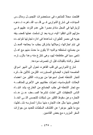 ‫ﺍﻓﺘﺘﺤﺕ ﻤﺤﻼ ﻟﻠﻤﺘﺎﺠﺭﻩ ﻓﻰ ﻤﺴﺘﺤﻀﺭﺍﺕ ﺍﻟﺘﺠﻤﻴـل ﻭﻤﻼﺒـﺱ‬
‫ﺍﻟﺴﻴﺩﺍﺕ، ﻓﻰ ﺸﺎﺭﻉ ﺍﻟﺸﻭﺍﺭﺒﻰ ﻓـﻰ ﻗﻠـﺏ ﺍﻟﻘـﺎﻫﺭﻩ، ﺘـﺩﻋﻭﻩ‬
‫ﻟﺯﻴﺎﺭﺍﺘﻬﺎ ﻓﻰ ﺍﻟﻤﺤل ﻤﺎﺩﺍﻡ ﻤﺼﺭﺍ ﻋﻠﻰ ﻋﺩﻡ ﺍﻟﺘﺭﺩﺩ ﻋﻠﻴﻬﻡ ﻓـﻰ‬
‫ﻤﻨﺯﻟﻬﻡ ﺍﻟﺫﻯ ﺍﻨﺘﻘﻠﻭﺍ ﺍﻟﻴﻪ، ﺩﺭﻴﻪ ﺒﻌﺩ ﺍﻥ ﺘﺴﻠﻤﺕ ﻋﻤﻠﻬﺎ ﻜﻤﻀـﻴﻔﻪ‬
‫ﺠﻭﻴﻪ ﻓﻰ ﻤﺼﺭ ﻟﻠﻁﻴﺭﺍﻥ، ﺘﺴﺎﻋﺩﻫﺎ ﻓﻰ ﺍﺩﺍﺭﻩ ﺘﺠﺎﺭﺘﻬﺎ ﺘﺘﻭﺍﺠـﺩﻩ‬
‫ﻓﻰ ﺍﻴﺎﻡ ﺍﺠﺎﺯﺍﺘﻬﺎ، ﺯﻤﻴﻼﺘﻬﺎ ﻴﺸﺎﺭﻜﻥ ﺒﺠﻠﺏ ﻤﺎ ﻴﺤﺘﺎﺠﻪ ﺍﻟﻤﺤـل‬
‫ﻤﻥ ﺒﻀﺎﺌﻊ، ﺘﺴﺘﺤﻠﻔﻪ ﺒﻭﺍﻟﺩﻴﻪ ﺍﻻ ﻴﻜﻭﻥ ﻤﺎ ﺤﺩﺙ ﻤﻨﻬﻡ ﻤﻊ ﺍﻫـل‬
‫ﻨﺎﺠﻰ ﺴﺒﺒﺎ ﻓﻰ ﻤﻘﺎﻁﻌﺘﻪ ﻟﻬﻡ، ﻭﻫﻰ ﺘﻨﺘﺯﻉ ﻤﻨﻪ ﻭﻋﺩﺍ ﺒﺎﻟﺯﻴـﺎﺭﻩ،‬
              ‫ﺘﻤﻁﺭ ﻭﺍﻟﺩﺘﻪ ﺒﺎﻟﻘﺒﻼﺕ ﻗﺒل ﺍﻥ ﺘﻨﺼﺭﻑ ﻤﻭﺩﻋﻪ.‬
‫ﺸﺎﺭﻉ ﺍﻟﺸﻭﺍﺭﺒﻰ ﻓﻰ ﻗﻠﺏ ﺍﻟﻘﺎﻫﺭﻩ، ﺘﺤﻭل ﺍﻟﻰ ﺍﺸﻬﺭ ﺍﺴﻭﺍﻕ‬
‫ﺍﻟﻌﺎﺼﻤﻪ ﻟﺘﺠﺎﺭﻩ ﺍﻟﺒﻀﺎﺌﻊ ﺍﻟﻤﺴﺘﻭﺭﺩﻩ، ﺍﻜﺜﺭﻤﻥ ﺜﻼﺜﻴﻥ ﻁـﺎﺌﺭﻩ‬
‫ﻟﺘﺠﺎﺭ ﺍﻟﺸﻨﻁﻪ ﺘﺼل ﺍﺴﺒﻭﻋﻴﺎ ﻤﻥ ﺒﻴﺭﻭﺕ، ﺍﻟﻜﺜﻴﺭ ﻤﻥ ﺍﻋﻀﺎﺀ‬
‫ﺍﻟﺒﻌﺜﺎﺕ ﺍﻟﺩﺒﻠﻭﻤﺎﺴﻴﻪ، ﺘﺤﻭﻟﺕ ﺤﻘﺎﺌﺒﻬﻡ ﻫﻰ ﺍﻷﺨﺭﻯ ﻟﻠﻤﻨﺎﻓﺴـﻪ‬
‫ﻤﻊ ﺘﺠﺎﺭ ﺍﻟﺸﻨﻁﻪ ﻓﻰ ﺠﻠﺏ ﺍﻟﺒﻀﺎﺌﻊ ﻤﻥ ﺍﻟﺨﺎﺭﺝ، ﻴﺸﺩ ﺍﻨﺘﺒـﺎﻩ‬
‫ﺍﻟﻨﺎﺱ ﺍﻟﺘﺤﻘﻴﻘﺎﺕ ﺍﻟﺘﻰ ﺍﺨﺫﺕ ﺘﻨﺸﺭﻫﺎ ﺍﻟﺼـﺤﻑ ﻋـﻥ ﻫـﺫﻩ‬
‫ﺍﻟﺘﺠﺎﺭﻩ ﻭﻋﻥ ﺴﻘﻭﻁ ﺍﻟﻜﺜﻴﺭ ﻤﻥ ﺸﺒﻜﺎﺕ ﻟﻠﺘﺠﺴﺱ ﺍﻟﺘـﻰ ﺍﺘﺨـﺫ‬
‫ﺍﻟﺒﻌﺽ ﻤﻨﻬﺎ ﻤﺜل ﻫﺫﻩ ﺍﻟﺘﺠﺎﺭﻩ ﻤﻨﻬﺎ ﺴﺘﺎﺭﺍ ﻟﻤﻤﺎﺭﺴﻪ ﻨﺸـﺎﻁﻬﺎ،‬
‫ﻤﻊ ﻤﺎ ﻅﻬﺭ ﻤﺅﺨﺭﺍ ﻋﻥ ﺍﻜﺘﺸﺎﻑ ﺍﻟﺴﻠﻁﺎﺕ ﻟﻠﻌﺩﻴﺩ ﻤﻥ ﺠﻭﺍﺯﺍﺕ‬
                        ‫ﺍﻟﺴﻔﺭ ﺍﻟﻤﺯﻭﺭﻩ ﻤﻊ ﺒﻌﺽ ﺍﻟﻘﺎﺩﻤﻴﻥ.‬


                       ‫- ٥٣٤ -‬
 