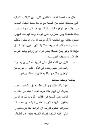 ‫ﻤﺜل ﻫﺫﻩ ﺍﻟﻤﺼﺎﺩﻓﻪ ﻗﺩ ﻻ ﺘﺘﻜﺭﺭ ﻜﺜﻴﺭﺍ، ﺍﻥ ﺘﺘﻭﺍﻜﺏ ﺍﻻﺠﺎﺯﻩ‬
‫ﺍﻟﺘﻰ ﺤﺼﻠﺕ ﻋﻠﻴﻬﺎ ﻤﻥ ﺍﻟﺠﺒﻬﻪ ﻤﻊ ﺘﻭﺍﺠﺩ ﺴﻌﻴﺩ ﻓﺎﻀل ﺍﻴﻀـﺎ‬
‫ﻓﻰ ﺍﺠﺎﺯﻩ ﻫﻭ ﺍﻷﺨﺭ، ﻜﺎﻨﺕ ﻜﻠﻤﺎﺕ ﻴﻭﺴﻑ ﺍﻟﻰ ﺍﺸﺭﻑ ﻭﻫـﻭ‬
‫ﻴﺤﺜﻪ ﻀﺎﺤﻜﺎ ﻭﻓﻰ ﺍﺼﺭﺍﺭ، ﻋﻠﻰ ﺍﻟﻭﻓﺎﺀ ﺒﻭﻋﺩ ﻟﻬﻡ ﻤﻨﺫ ﺸﻬﻭﺭ،‬
‫ﺒﺴﻬﺭﻩ ﺤﺎﻓﻠﻪ ﻤﻊ ﺍﺴﺘﻼﻤﻪ ﻷﻭل ﻤﺭﺘﺏ ﻟﻪ ﻤﻥ ﺍﻟﻭﻅﻴﻔﻪ، ﺘﺄﺠﻠﺕ‬
‫ﻋﺩﻩ ﻤﺭﺍﺕ، ﻟﻭﻓﺎﻩ ﻭﺍﻟﺩﻩ ﻭﺒﻌﺩ ﺍﺴﺘﺸﻬﺎﺩ ﻨﺎﺠﻰ، ﻨﺒﻴل ﻋﻴﺎﺩ ﻜـﺎﻥ‬
‫ﻤﺅﻴﺩﺍ ﻟﻪ ﻭﻫﻭ ﻴﻌﻠﻥ ﺘﻤﺴﻜﻪ ﺒﻌﺩﻡ ﻗﺒﻭل ﺍﻯ ﺯﺭﺍﺌﻊ ﻴﺒﺩﻫﺎ ﺍﺸﺭﻑ‬
                           ‫ﻫﺫﻩ ﺍﻟﻤﺭﻩ، ﻴﻀﻴﻑ ﺍﻟﻴﻬﻡ ﺴﺎﺨﺭﺍ.‬
‫ﺍﺜﻨﻴﻥ ﻤﻥ ﺍﻟﺸﻠﻪ ﺍﻷﻥ ﻋﻠﻰ ﺍﻟﺠﺒﻬﻪ، ﺍﺨﺸﻰ ﺍﻥ ﻴﻤـﻭﺕ‬       ‫-‬
‫ﻭﺍﺤﺩ ﺍﺨﺭ ﻤﻨﻬﻡ ﻭﻨﻔﻘﺩﻩ ﺍﻟﻰ ﺍﻷﺒﺩ، ﻋﻠﻴﻨﺎ ﺍﻥ ﻨﻬﺭﺏ ﻤﻥ‬
    ‫ﺍﻷﺤﺯﺍﻥ ﻭﺍﻟﺸﻌﻭﺭ ﺒﺎﻟﻜﺂﺒﻪ ﺍﻟﺫﻯ ﻴﺩﺍﻫﻤﻨﺎ ﺒﺄﻯ ﺜﻤﻥ.‬
                                ‫ﻴﻘﺎﻁﻌﻪ ﻴﻭﺴﻑ ﻀﺎﺤﻜﺎ.‬
‫ﺍﻋﻭﺫ ﺒﺎﷲ ﻤﻨﻙ، ﻭﻟﻭ ﺍﻥ ﻋﻨﻙ ﺤـﻕ، ﺍﻟﻭﺍﺤـﺩ ﻤﻨـﺎ‬         ‫-‬
‫ﺒﻴﻤﻭﺕ ﻓﻰ ﺍﻟﻴﻭﻡ ﻤﺎﺌﻪ ﻤﺭﻩ، ﺍﺤﻨـﺎ ﻨﻘﻀـﻰ ﺍﻏﻠـﺏ‬
‫ﺍﻟﻭﻗﺕ ﻋﻠﻰ ﺍﻟﺠﺒﻬﻪ ﻓﻰ ﺍﻗﻔﺎﺹ ﺍﻟﻘﺭﻭﺩ، ﺘﻠـﻙ ﺍﻟﺘـﻰ‬
‫ﻴﻁﻠﻘﻭﻥ ﻋﻠﻴﻬﺎ ﻤﻼﺠﻰﺀ ﻨﺤﺘﻤﻰ ﻓﻴﻬﺎ ﻤـﻥ ﻫﺠﻤـﺎﺕ‬
‫ﻁﺎﺌﺭﺍﺕ ﺍﻟﻌﺩﻭ، ﻟﺩﺭﺠﻪ ﺍﻥ ﺍﻟﻭﺍﺤﺩ ﻤﻨﺎ ﻴﺘﺭﺩﺩﻜﺜﻴـﺭﺍ‬
 ‫ﺍﻤﺎﻡ ﺭﻏﺒﺘﻪ ﺍﻟﻤﻠﺤﻪ ﻟﻘﻀﺎﺀ ﺍﻟﺤﺎﺠﻪ ﺒﻌﻴﺩﺍ ﻋﻥ ﺍﻟﻤﻠﺠﺄ.‬


                       ‫- ٧٣٤ -‬
 