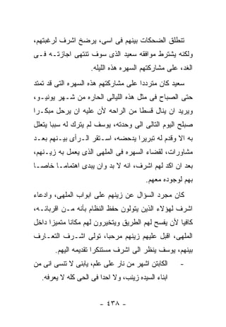 ‫ﺘﻨﻁﻠﻕ ﺍﻟﻀﺤﻜﺎﺕ ﺒﻴﻨﻬﻡ ﻓﻰ ﺍﺴﻰ، ﻴﺭﻀﺦ ﺍﺸﺭﻑ ﻟﺭﻏﺒﺘﻬﻡ،‬
‫ﻭﻟﻜﻨﻪ ﻴﺸﺘﺭﻁ ﻤﻭﺍﻓﻘﻪ ﺴﻌﻴﺩ ﺍﻟﺫﻯ ﺴﻭﻑ ﺘﻨﺘﻬﻰ ﺍﺠﺎﺯﺘـﻪ ﻓـﻰ‬
                    ‫ﺍﻟﻐﺩ، ﻋﻠﻰ ﻤﺸﺎﺭﻜﺘﻬﻡ ﺍﻟﺴﻬﺭﻩ ﻫﺫﻩ ﺍﻟﻠﻴﻠﻪ.‬
‫ﺴﻌﻴﺩ ﻜﺎﻥ ﻤﺘﺭﺩﺩﺍ ﻋﻠﻰ ﻤﺸﺎﺭﻜﺘﻬﻡ ﻫﺫﻩ ﺍﻟﺴﻬﺭﻩ ﺍﻟﺘﻰ ﻗﺩ ﺘﻤﺘﺩ‬
‫ﺤﺘﻰ ﺍﻟﺼﺒﺎﺡ ﻓﻰ ﻤﺜل ﻫﺫﻩ ﺍﻟﻠﻴﺎﻟﻰ ﺍﻟﺤﺎﺭﻩ ﻤﻥ ﺸـﻬﺭ ﻴﻭﻨﻴـﻭ،‬
‫ﻭﻴﺭﻴﺩ ﺍﻥ ﻴﻨﺎل ﻗﺴﻁﺎ ﻤﻥ ﺍﻟﺭﺍﺤﻪ ﻷﻥ ﻋﻠﻴﻪ ﺍﻥ ﻴﺭﺤل ﻤﺒﻜـﺭﺍ‬
‫ﺼﺒﻠﺢ ﺍﻟﻴﻭﻡ ﺍﻟﺘﺎﻟﻰ ﺍﻟﻰ ﻭﺤﺩﺘﻪ، ﻴﻭﺴﻑ ﻟﻡ ﻴﺘﺭﻙ ﻟﻪ ﺴﺒﺒﺎ ﻴﺘﻌﻠل‬
‫ﺒﻪ ﺍﻻ ﻭﻗﺩﻡ ﻟﻪ ﺘﺒﺭﻴﺭﺍ ﻴﺩﺤﻀﻪ، ﺍﺴـﺘﻘﺭ ﺍﻟـﺭﺃﻯ ﺒﻴـﻨﻬﻡ ﺒﻌـﺩ‬
‫ﻤﺸﺎﻭﺭﺍﺕ، ﻟﻘﻀﺎﺀ ﺍﻟﺴﻬﺭﻩ ﻓﻰ ﺍﻟﻤﻠﻬﻰ ﺍﻟﺫﻯ ﻴﻌﻤل ﺒﻪ ﺯﻴـﻨﻬﻡ،‬
‫ﺒﻌﺩ ﺍﻥ ﺍﻜﺩ ﻟﻬﻡ ﺍﺸﺭﻑ، ﺍﻨﻪ ﻻ ﺒﺩ ﻭﺍﻥ ﻴﺒﺩﻯ ﺍﻫﺘﻤﺎﻤـﺎ ﺨﺎﺼـﺎ‬
                                        ‫ﺒﻬﻡ ﻟﻭﺠﻭﺩﻩ ﻤﻌﻬﻡ.‬
‫ﻜﺎﻥ ﻤﺠﺭﺩ ﺍﻟﺴﺅﺍل ﻋﻥ ﺯﻴﻨﻬﻡ ﻋﻠﻰ ﺍﺒﻭﺍﺏ ﺍﻟﻤﻠﻬﻰ، ﻭﺍﺩﻋﺎﺀ‬
‫ﺍﺸﺭﻑ ﻟﻬﺅﻻﺀ ﺍﻟﺫﻴﻥ ﻴﺘﻭﻟﻭﻥ ﺤﻔﻅ ﺍﻟﻨﻅﺎﻡ ﺒﺄﻨﻪ ﻤـﻥ ﺍﻗﺭﺒﺎﺌـﻪ،‬
‫ﻜﺎﻓﻴﺎ ﻷﻥ ﻴﻔﺴﺢ ﻟﻬﻡ ﺍﻟﻁﺭﻴﻕ ﻭﻴﺘﺨﻴﺭﻭﻥ ﻟﻬﻡ ﻤﻜﺎﻨﺎ ﻤﺘﻤﻴﺯﺍ ﺩﺍﺨل‬
‫ﺍﻟﻤﻠﻬﻰ، ﺍﻗﺒل ﻋﻠﻴﻬﻡ ﺯﻴﻨﻬﻡ ﻤﺭﺤﺒﺎ، ﺘﻭﻟﻰ ﺍﺸـﺭﻑ ﺍﻟﺘﻌـﺎﺭﻑ‬
       ‫ﺒﻴﻨﻬﻡ، ﻴﻭﺴﻑ ﻴﻨﻅﺭ ﺍﻟﻰ ﺍﺸﺭﻑ ﻤﺴﺘﻨﻜﺭﺍ ﺘﻘﺩﻴﻤﻪ ﺍﻟﻴﻬﻡ.‬
‫ﺍﻟﻜﺎﺒﺘﻥ ﺍﺸﻬﺭ ﻤﻥ ﻨﺎﺭ ﻋﻠﻰ ﻋﻠﻡ، ﻴﺎﺒﻨﻰ ﻻ ﺘﻨﺴﻰ ﺍﻨﻰ ﻤﻥ‬    ‫-‬
  ‫ﺍﺒﻨﺎﺀ ﺍﻟﺴﻴﺩﻩ ﺯﻴﻨﺏ، ﻭﻻ ﺍﺤﺩﺍ ﻓﻰ ﺍﻟﺤﻰ ﻜﻠﻪ ﻻ ﻴﻌﺭﻓﻪ.‬


                       ‫- ٨٣٤ -‬
 