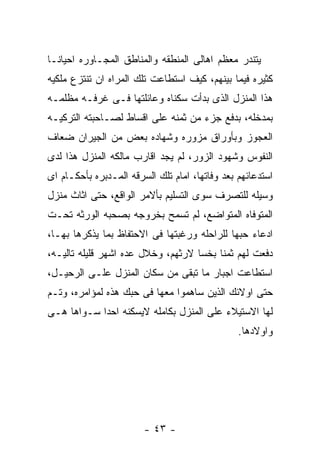 ‫ﻴﺘﻨﺩﺭ ﻤﻌﻅﻡ ﺍﻫﺎﻟﻰ ﺍﻟﻤﻨﻁﻘﻪ ﻭﺍﻟﻤﻨﺎﻁﻕ ﺍﻟﻤﺠـﺎﻭﺭﻩ ﺍﺤﻴﺎﻨـﺎ‬
‫ﻜﺜﻴﺭﻩ ﻓﻴﻤﺎ ﺒﻴﻨﻬﻡ، ﻜﻴﻑ ﺍﺴﺘﻁﺎﻋﺕ ﺘﻠﻙ ﺍﻟﻤﺭﺍﻩ ﺍﻥ ﺘﻨﺘﺯﻉ ﻤﻠﻜﻴﻪ‬
‫ﻫﺫﺍ ﺍﻟﻤﻨﺯل ﺍﻟﺫﻯ ﺒﺩﺃﺕ ﺴﻜﻨﺎﻩ ﻭﻋﺎﺌﻠﺘﻬﺎ ﻓـﻰ ﻏﺭﻓـﻪ ﻤﻅﻠﻤـﻪ‬
‫ﺒﻤﺩﺨﻠﻪ، ﺒﺩﻓﻊ ﺠﺯﺀ ﻤﻥ ﺜﻤﻨﻪ ﻋﻠﻰ ﺍﻗﺴﺎﻁ ﻟﺼـﺎﺤﺒﺘﻪ ﺍﻟﺘﺭﻜﻴـﻪ‬
‫ﺍﻟﻌﺠﻭﺯ ﻭﺒﺄﻭﺭﺍﻕ ﻤﺯﻭﺭﻩ ﻭﺸﻬﺎﺩﻩ ﺒﻌﺽ ﻤﻥ ﺍﻟﺠﻴﺭﺍﻥ ﻀﻌﺎﻑ‬
‫ﺍﻟﻨﻔﻭﺱ ﻭﺸﻬﻭﺩ ﺍﻟﺯﻭﺭ، ﻟﻡ ﻴﺠﺩ ﺍﻗﺎﺭﺏ ﻤﺎﻟﻜﻪ ﺍﻟﻤﻨﺯل ﻫﺫﺍ ﻟﺩﻯ‬
‫ﺍﺴﺘﺩﻋﺎﺌﻬﻡ ﺒﻌﺩ ﻭﻓﺎﺘﻬﺎ، ﺍﻤﺎﻡ ﺘﻠﻙ ﺍﻟﺴﺭﻗﻪ ﺍﻟﻤـﺩﺒﺭﻩ ﺒﺄﺤﻜـﺎﻡ ﺍﻯ‬
‫ﻭﺴﻴﻠﻪ ﻟﻠﺘﺼﺭﻑ ﺴﻭﻯ ﺍﻟﺘﺴﻠﻴﻡ ﺒﺄﻻﻤﺭ ﺍﻟﻭﺍﻗﻊ، ﺤﺘﻰ ﺍﺜﺎﺙ ﻤﻨﺯل‬
‫ﺍﻟﻤﺘﻭﻓﺎﻩ ﺍﻟﻤﺘﻭﺍﻀﻊ، ﻟﻡ ﺘﺴﻤﺢ ﺒﺨﺭﻭﺠﻪ ﺒﺼﺤﺒﻪ ﺍﻟﻭﺭﺜﻪ ﺘﺤـﺕ‬
‫ﺍﺩﻋﺎﺀ ﺤﺒﻬﺎ ﻟﻠﺭﺍﺤﻠﻪ ﻭﺭﻏﺒﺘﻬﺎ ﻓﻰ ﺍﻻﺤﺘﻔﺎﻅ ﺒﻤﺎ ﻴﺫﻜﺭﻫﺎ ﺒﻬـﺎ،‬
‫ﺩﻓﻌﺕ ﻟﻬﻡ ﺜﻤﻨﺎ ﺒﺨﺴﺎ ﻻﺭﺜﻬﻡ، ﻭﺨﻼل ﻋﺩﻩ ﺍﺸﻬﺭ ﻗﻠﻴﻠﻪ ﺘﺎﻟﻴـﻪ،‬
‫ﺍﺴﺘﻁﺎﻋﺕ ﺍﺠﺒﺎﺭ ﻤﺎ ﺘﺒﻘﻰ ﻤﻥ ﺴﻜﺎﻥ ﺍﻟﻤﻨﺯل ﻋﻠـﻰ ﺍﻟﺭﺤﻴـل،‬
‫ﺤﺘﻰ ﺍﻭﻻﺌﻙ ﺍﻟﺫﻴﻥ ﺴﺎﻫﻤﻭﺍ ﻤﻌﻬﺎ ﻓﻰ ﺤﺒﻙ ﻫﺫﻩ ﻟﻤﺅﺍﻤﺭﻩ، ﻭﺘـﻡ‬
‫ﻟﻬﺎ ﺍﻻﺴﺘﻴﻼﺀ ﻋﻠﻰ ﺍﻟﻤﻨﺯل ﺒﻜﺎﻤﻠﻪ ﻻﻴﺴﻜﻨﻪ ﺍﺤﺩﺍ ﺴـﻭﺍﻫﺎ ﻫـﻰ‬
                                                ‫ﻭﺍﻭﻻﺩﻫﺎ.‬




                        ‫- ٣٤ -‬
 