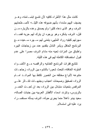 ‫ﻜﺎﻨﺕ ﻤﺜل ﻫﺫﺍ ﺍﻷﻁﺭﺍﺀ ﻜﺎﻓﻴﻪ ﻷﻥ ﺘﺘﺴﻊ ﺍﺒﺘﺴـﺎﻤﺘﻪ، ﻭﻫـﻭ‬
‫ﻴﻀﻴﻑ ﺍﻟﻴﻬﻡ ﻤﺸﺩﺩﺍ، ﺒﺄﻨﻬﻡ ﻀﻴﻭﻓﻪ ﻫﺫﻩ ﺍﻟﻠﻴﻠـﻪ ﻷﺼـﻁﺤﺎﺒﻬﻡ‬
‫ﺍﺸﺭﻑ ﻭﻫﻭ ﺍﻟﺫﻯ ﺩﻋﺎﻩ ﻜﺜﻴﺭﺍ ﻭﻟﻡ ﻴﺼﺩﻕ ﻭﻋﺩﻩ ﺒﺎﻟﺯﻴﺎﺭﻩ ﻤـﻥ‬
‫ﻗﺒل، ﺍﺸﺭﻑ ﻴﺸﻜﺭﻩ ﻭﻫﻭ ﻴﺭﺠﻭﻩ ﺍﻥ ﻴﺘﺭﻙ ﻟﻬﻡ ﺤﺭﻴﻪ ﻗﻀـﺎﺀ‬
‫ﺴﻬﺭﺘﻬﻡ ﻜﺒﻘﻴﻪ ﺭﻭﺍﺩ ﺍﻟﻤﻠﻬﻰ، ﻴﺘﻤﻨﻰ ﻟﻬﻡ ﺴـﻬﺭﻩ ﺴـﻌﻴﺩﻩ ﻤـﻊ‬
‫ﺍﻟﺒﺭﻨﺎﻤﺞ ﺍﻟﺤﺎﻓل ﻭﻴﺄﻤﺭ ﺍﻟﻨﺎﺩل ﺒﺘﻘﺩﻴﻡ ﻋﺩﺩ ﻤﻥ ﺯﺠﺎﺠﺎﺕ ﺍﻟﺒﻴﺭﻩ‬
‫ﻭﺍﻁﺒﺎﻕ ﻤﻥ ﺍﻟﻤﺯﺍﺕ ﺘﺤﻴﻪ ﻤﻨﻪ ﻤﺎﺩﺍﻡ ﺍﺸﺭﻑ ﻤﺼﺭﺍ ﻋﻠﻰ ﻋﺩﻡ‬
                  ‫ﻗﺒﻭل ﺍﺴﺘﻀﺎﻓﺘﻪ ﺍﻟﻜﺎﻤﻠﻪ ﻟﻬﻡ ﻓﻰ ﻫﺫﻩ ﺍﻟﻠﻴﻠﻪ.‬
‫ﺘﺘﺘﺎﺒﻊ ﻓﻘﺭﺍﺕ ﺍﻟﺒﺭﻨﺎﻤﺞ ﺍﻟﻐﻨﺎﺌﻴﻪ ﻭﺍﻟﺭﺍﻗﺼﻪ ﻤـﻊ ﺍﻷﻀـﻭﺍﺀ‬
‫ﺍﻟﻤﻠﻭﻨﻪ ﺍﻟﺨﺎﻓﺘﻪ، ﻟﺘﺒﻌﺙ ﺸﻌﻭﺭﺍ ﺒﺎﻟﻨﺸﻭﻩ ﺒﻴﻥ ﺍﻟﺭﻭﺍﺩ، ﺯﺠﺎﺠـﺎﺕ‬
‫ﻤﺘﻨﻭﻋﻪ ﻷﻨﻭﺍﻉ ﻤﺨﺘﻠﻔﻪ ﻤﻥ ﺍﻟﺨﻤﻭﺭ ﺘﻜﺘﻅ ﺒﻬﺎ ﺍﻟﻤﻭﺍﺌـﺩ ﺍﻤـﺎﻡ‬
‫ﺍﻟﺭﻭﺍﺩ، ﺘﺼﻔﻴﻕ ﻭﺼﻴﺤﺎﺕ ﺍﻋﺠﺎﺏ ﻭﺠﻨﻴﻬـﺎﺕ ﺘﺘﻨـﺎﺜﺭ ﻋﻠـﻰ‬
‫ﺍﻟﻤﺭﻗﺹ ﺒﺘﺤﻴﺎﺕ ﻤﺘﺒﺎﺩل ﺒﻴﻥ ﺍﻟﺭﻭﺍﺩ، ﺒﻌﺩ ﺍﻥ ﻟﻌﺒـﺕ ﺍﻟﺨﻤـﺭ‬
‫ﺒﺎﻟﺭﺅﻭﺱ، ﻭﺘﺘﺭﺩﺩ ﺍﺴﻤﺎﺀ ﺍﻷﻗﻁﺎﺭ ﺍﻟﻌﺭﺒﻴﻪ ﺒﻴﻥ ﺠﻨﺒﺎﺕ ﺍﻟﺼﺎﻟﻪ،‬
‫ﺴﻌﻴﺩ ﻴﺒﺩﻭ ﺫﺍﻫﻼ ﻤﻨﻤﺎ ﻴﺠﺭﻯ ﺤﻭﻟﻪ، ﺍﺸﺭﻑ ﻴﺴﺄﻟﻪ ﻤﺴﺘﻔﺴـﺭﺍ،‬
                                    ‫ﻴﺭﺩ ﻋﻠﻴﻪ ﻓﻰ ﺍﺴﺘﺴﻼﻡ.‬




                       ‫- ٩٣٤ -‬
 