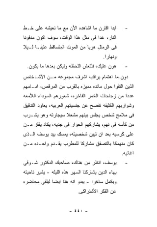 ‫ﺍﺒﺩﺍ ﺍﻗﺎﺭﻥ ﻤﺎ ﺍﺸﺎﻫﺩﻩ ﺍﻷﻥ ﻤﻊ ﻤﺎ ﻨﻌﻴﺸﻪ ﻋﻠﻰ ﺨـﻁ‬         ‫-‬
‫ﺍﻟﻨﺎﺭ، ﻏﺩﺍ ﻓﻰ ﻤﺜل ﻫﺫﺍ ﺍﻟﻭﻗﺕ، ﺴﻭﻑ ﺍﻜﻭﻥ ﻤﺩﻓﻭﻨﺎ‬
‫ﻓﻰ ﺍﻟﺭﻤﺎل ﻫﺭﺒﺎ ﻤﻥ ﺍﻟﻤﻭﺕ ﺍﻟﻤﺘﺴﺎﻗﻁ ﻋﻠﻴﻨـﺎ ﻟـﻴﻼ‬
                                          ‫ﻭﻨﻬﺎﺭﺍ.‬
 ‫ﻫﻭﻥ ﻋﻠﻴﻙ، ﻓﻠﺘﻌﺵ ﺍﻟﻠﺤﻅﻪ ﻭﻟﻴﻜﻥ ﺒﻌﺩﻫﺎ ﻤﺎ ﻴﻜﻭﻥ.‬         ‫-‬
‫ﺩﻭﻥ ﻤﺎ ﺍﻫﺘﻤﺎﻡ ﻴﺭﺍﻗﺏ ﺍﺸﺭﻑ ﻤﺠﻤﻭﻋﻪ ﻤـﻥ ﺍﻷﺸـﺨﺎﺹ‬
‫ﺍﻟﺫﻴﻥ ﺍﻟﺘﻔﻭﺍ ﺤﻭل ﻤﺎﺌﺩﻩ ﻤﻤﻴﺯﻩ ﺒﺎﻟﻘﺭﺏ ﻤﻥ ﺍﻟﻤﺭﻗﺹ، ﺍﻤـﺎﻤﻬﻡ‬
‫ﻋﺩﺩﺍ ﻤﻥ ﺯﺠﺎﺠﺎﺕ ﺍﻟﺨﻤﺭ ﺍﻟﻔﺎﺨﺭﻩ، ﺸﻌﻭﺭﻫﻡ ﺍﻟﺴﻭﺩﺍﺀ ﺍﻟﻸﻤﻌﻪ‬
‫ﻭﺸﻭﺍﺭﺒﻬﻡ ﺍﻟﻜﺜﻴﻔﻪ ﺘﻔﺼﺢ ﻋﻥ ﺠﻨﺴﻴﺘﻬﻡ ﺍﻟﻌﺭﺒﻴﻪ، ﻴﻌﺎﻭﺩ ﺍﻟﺘﺩﻗﻴﻕ‬
‫ﻓﻰ ﻤﻼﻤﺢ ﺸﺨﺹ ﻴﺠﻠﺱ ﺒﻴﻨﻬﻡ ﻤﺸﻌﻼ ﺴﻴﺠﺎﺭﺘﻪ ﻭﻫﻭ ﻴﺸـﺭﺏ‬
‫ﻤﻥ ﻜﺄﺴﻪ ﻓﻰ ﻨﻬﻡ، ﻴﺸﺎﺭﻜﻬﻡ ﺍﻟﺤﻭﺍﺭ ﻓﻰ ﺠﺩﻴﻪ، ﻴﻜﺎﺩ ﻴﻔﻘﺯ ﻤـﻥ‬
‫ﻋﻠﻰ ﻜﺭﺴﻴﻪ ﺒﻌﺩ ﺍﻥ ﺘﺒﻴﻥ ﺸﺨﺼﻴﺘﻪ، ﻴﻤﺴﻙ ﺒﻴﺩ ﻴﻭﺴﻑ ﺍﻟـﺫﻯ‬
‫ﻜﺎﻥ ﻤﻨﻬﻤﻜﺎ ﺒﺎﻟﺘﺼﻔﻕ ﻤﺸﺎﺭﻜﺎ ﻟﻠﻤﻁﺭﺏ ﻴﻘـﺩﻡ ﻭﺍﺤـﺩﻩ ﻤـﻥ‬
                                                    ‫ﺍﻏﺎﻨﻴﻪ.‬
‫ﻴﻭﺴﻑ، ﺍﻨﻅﺭ ﻤﻥ ﻫﻨﺎﻙ، ﺼﺎﺤﺒﻙ ﺍﻟﺩﻜﺘﻭﺭ ﺸـﻭﻗﻰ‬              ‫-‬
‫ﺒﻬﺎﺀ ﺍﻟﺩﻴﻥ ﻴﺸﺎﺭﻜﻨﺎ ﺍﻟﺴﻬﺭ ﻫﺫﻩ ﺍﻟﻠﻴﻠﻪ - ﻴﺸﻴﺭ ﻨﺎﺤﻴﺘﻪ‬
‫ﻭﻴﻜﻤل ﺴﺎﺨﺭﺍ - ﻴﺒﺩﻭ ﺍﻨﻪ ﻫﻨﺎ ﺍﻴﻀﺎ ﻟﻴﻠﻘﻰ ﻤﺤﺎﻀﺭﻩ‬
                            ‫ﻋﻥ ﺍﻟﻔﻜﺭ ﺍﻷﺸﺘﺭﺍﻜﻰ.‬


                        ‫- ٠٤٤ -‬
 