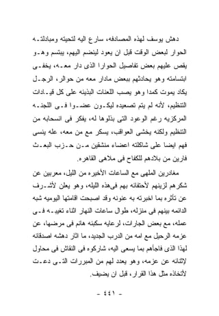 ‫ﺩﻫﺵ ﻴﻭﺴﻑ ﻟﻬﺫﻩ ﺍﻟﻤﺼﺎﺩﻓﻪ، ﺴﺎﺭﻉ ﺍﻟﻴﻪ ﻟﺘﺤﻴﺘﻪ ﻭﻤﺒﺎﺩﻟﺘـﻪ‬
‫ﺍﻟﺤﻭﺍﺭ ﻟﺒﻌﺽ ﺍﻟﻭﻗﺕ ﻗﺒل ﺍﻥ ﻴﻌﻭﺩ ﻟﻴﻨﻀﻡ ﺍﻟﻴﻬﻡ، ﻴﺒﺘﺴﻡ ﻭﻫـﻭ‬
‫ﻴﻘﺹ ﻋﻠﻴﻬﻡ ﺒﻌﺽ ﺘﻔﺎﺼﻴل ﺍﻟﺤﻭﺍﺭﺍ ﺍﻟﺫﻯ ﺩﺍﺭ ﻤﻌـﻪ، ﻴﺨﻔـﻰ‬
‫ﺍﺒﺘﺴﺎﻤﺘﻪ ﻭﻫﻭ ﻴﺤﺎﺩﺜﻬﻡ ﺒﺒﻌﺽ ﻤﺎﺩﺍﺭ ﻤﻌﻪ ﻤﻥ ﺤﻭﺍﻟﺭ، ﺍﻟﺭﺠـل‬
‫ﻴﻜﺎﺩ ﻴﻤﻭﺕ ﻜﻤﺩﺍ ﻭﻫﻭ ﻴﺼﺏ ﺍﻟﻠﻌﻨﺎﺕ ﺍﻟﺒﺫﻴﺌﻪ ﻋﻠﻰ ﻜل ﻗﻴـﺎﺩﺍﺕ‬
‫ﺍﻟﺘﻨﻅﻴﻡ، ﻷﻨﻪ ﻟﻡ ﻴﺘﻡ ﺘﺼﻌﻴﺩﻩ ﻟﻴﻜـﻭﻥ ﻋﻀـﻭﺍ ﻓـﻰ ﺍﻟﻠﺠﻨـﻪ‬
‫ﺍﻟﻤﺭﻜﺯﻴﻪ ﺭﻏﻡ ﺍﻟﻭﻋﻭﺩ ﺍﻟﺘﻰ ﺒﺫﻟﻭﻫﺎ ﻟﻪ، ﻴﻔﻜﺭ ﻓﻰ ﺍﻨﺴﺤﺎﺒﻪ ﻤﻥ‬
‫ﺍﻟﺘﻨﻅﻴﻡ ﻭﻟﻜﻨﻪ ﻴﺨﺸﻰ ﺍﻟﻌﻭﺍﻗﺏ، ﻴﺴﻜﺭ ﻤﻊ ﻤﻥ ﻤﻌﻪ، ﻋﻠﻪ ﻴﻨﺴﻰ‬
‫ﻓﻬﻡ ﺍﻴﻀﺎ ﻋﻠﻰ ﺸﺎﻜﻠﺘﻪ ﺍﻋﻀﺎﺀ ﻤﻨﺸﻘﻴﻥ ﻤـﻥ ﺤـﺯﺏ ﺍﻟﺒﻌـﺙ‬
                ‫ﻓﺎﺭﻴﻥ ﻤﻥ ﺒﻼﺩﻫﻡ ﻟﻠﻜﻔﺎﺡ ﻓﻰ ﻤﻼﻫﻰ ﺍﻟﻘﺎﻫﺭﻩ.‬
‫ﻤﻐﺎﺩﺭﻴﻥ ﺍﻟﻤﻠﻬﻰ ﻤﻊ ﺍﻟﺴﺎﻋﺎﺕ ﺍﻷﺨﻴﺭﻩ ﻤﻥ ﺍﻟﻠﻴل، ﻤﻌﺭﺒﻴﻥ ﻋﻥ‬
‫ﺸﻜﺭﻫﻡ ﻟﺯﻴﻨﻬﻡ ﻷﺤﺘﻔﺎﺌﻪ ﺒﻬﻡ ﻓﻰﻫﺫﻩ ﺍﻟﻠﻴﻠﻪ، ﻭﻫﻭ ﻴﻌﻠﻥ ﻷﺸـﺭﻑ‬
‫ﻋﻥ ﺘﺄﺜﺭﻩ ﺒﻤﺎ ﺍﺨﺒﺭﺘﻪ ﺒﻪ ﻋﻨﻭﻨﻪ ﻭﻗﺩ ﺍﺼﺒﺤﺕ ﺍﻗﺎﻤﺘﻬﺎ ﺍﻟﻴﻭﻤﻴﻪ ﺸﺒﻪ‬
‫ﺍﻟﺩﺍﺌﻤﻪ ﺒﻴﻨﻬﻡ ﻓﻰ ﻤﻨﺯﻟﻪ، ﻁﻭﺍل ﺴﺎﻋﺎﺕ ﺍﻟﻨﻬﺎﺭ ﺍﺜﻨﺎﺀ ﺘﻐﻴﺒـﻪ ﻓـﻰ‬
‫ﻋﻤﻠﻪ، ﻤﻊ ﺒﻌﺽ ﺍﻟﺠﺎﺭﺍﺕ، ﻟﺭﻋﺎﻴﻪ ﺴﻜﺒﻨﻪ ﻫﺎﻨﻡ ﻓﻰ ﻤﺭﻀﻬﺎ، ﻋﻥ‬
‫ﻋﺯﻤﻪ ﺍﻟﺭﺤﻴل ﻤﻊ ﺍﻤﻪ ﻤﻥ ﺍﻟﺩﺭﺏ ﺍﻟﺠﺩﻴﺩ، ﻤﺎ ﺍﺜﺎﺭ ﺩﻫﺸﻪ ﺍﺼﺩﻗﺎﺌﻪ‬
‫ﻟﻬﺫﺍ ﺍﻟﺫﻯ ﻓﺎﺠﺄﻫﻡ ﺒﻤﺎ ﻴﺴﻌﻰ ﺍﻟﻴﻪ، ﺸﺎﺭﻜﻭﻩ ﻓﻰ ﺍﻟﻨﻘﺎﺵ ﻓﻰ ﻤﺤﺎﻭل‬
‫ﻹﺜﻨﺎﺌﻪ ﻋﻥ ﻋﺯﻤﻪ، ﻭﻫﻭ ﻴﻌﺩﺩ ﻟﻬﻡ ﻤﻥ ﺍﻟﻤﺒﺭﺭﺍﺕ ﺍﻟﺘـﻰ ﺩﻋـﺕ‬
                     ‫ﻷﺘﺨﺎﺫﻩ ﻤﺜل ﻫﺫﺍ ﺍﻟﻘﺭﺍﺭ، ﻗﺒل ﺍﻥ ﻴﻀﻴﻑ.‬

                        ‫- ١٤٤ -‬
 