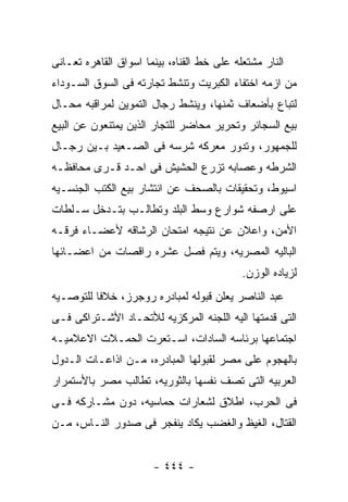 ‫ﺍﻟﻨﺎﺭ ﻤﺸﺘﻌﻠﻪ ﻋﻠﻰ ﺨﻁ ﺍﻟﻘﻨﺎﻩ، ﺒﻴﻨﻤﺎ ﺍﺴﻭﺍﻕ ﺍﻟﻘﺎﻫﺭﻩ ﺘﻌـﺎﻨﻰ‬
‫ﻤﻥ ﺍﺯﻤﻪ ﺍﺨﺘﻔﺎﺀ ﺍﻟﻜﺒﺭﻴﺕ ﻭﺘﻨﺸﻁ ﺘﺠﺎﺭﺘﻪ ﻓﻰ ﺍﻟﺴﻭﻕ ﺍﻟﺴـﻭﺩﺍﺀ‬
‫ﻟﺘﺒﺎﻉ ﺒﺄﻀﻌﺎﻑ ﺜﻤﻨﻬﺎ، ﻭﻴﻨﺸﻁ ﺭﺠﺎل ﺍﻟﺘﻤﻭﻴﻥ ﻟﻤﺭﺍﻗﺒﻪ ﻤﺤـﺎل‬
‫ﺒﻴﻊ ﺍﻟﺴﺠﺎﺌﺭ ﻭﺘﺤﺭﻴﺭ ﻤﺤﺎﻀﺭ ﻟﻠﺘﺠﺎﺭ ﺍﻟﺫﻴﻥ ﻴﻤﺘﻨﻌﻭﻥ ﻋﻥ ﺍﻟﺒﻴﻊ‬
‫ﻟﻠﺠﻤﻬﻭﺭ، ﻭﺘﺩﻭﺭ ﻤﻌﺭﻜﻪ ﺸﺭﺴﻪ ﻓﻰ ﺍﻟﺼـﻌﻴﺩ ﺒـﻴﻥ ﺭﺠـﺎل‬
‫ﺍﻟﺸﺭﻁﻪ ﻭﻋﺼﺎﺒﻪ ﺘﺯﺭﻉ ﺍﻟﺤﺸﻴﺵ ﻓﻰ ﺍﺤـﺩ ﻗـﺭﻯ ﻤﺤﺎﻓﻅـﻪ‬
‫ﺍﺴﻴﻭﻁ، ﻭﺘﺤﻘﻴﻘﺎﺕ ﺒﺎﻟﺼﺤﻑ ﻋﻥ ﺍﻨﺘﺸﺎﺭ ﺒﻴﻊ ﺍﻟﻜﺘﺏ ﺍﻟﺠﻨﺴـﻴﻪ‬
‫ﻋﻠﻰ ﺍﺭﺼﻔﻪ ﺸﻭﺍﺭﻉ ﻭﺴﻁ ﺍﻟﺒﻠﺩ ﻭﺘﻁﺎﻟـﺏ ﺒﺘـﺩﺨل ﺴـﻠﻁﺎﺕ‬
‫ﺍﻷﻤﻥ، ﻭﺍﻋﻼﻥ ﻋﻥ ﻨﺘﻴﺠﻪ ﺍﻤﺘﺤﺎﻥ ﺍﻟﺭﺸﺎﻗﻪ ﻷﻋﻀـﺎﺀ ﻓﺭﻗـﻪ‬
‫ﺍﻟﺒﺎﻟﻴﻪ ﺍﻟﻤﺼﺭﻴﻪ، ﻭﻴﺘﻡ ﻓﺼل ﻋﺸﺭﻩ ﺭﺍﻗﺼﺎﺕ ﻤﻥ ﺍﻋﻀـﺎﺌﻬﺎ‬
                                            ‫ﻟﺯﻴﺎﺩﻩ ﺍﻟﻭﺯﻥ.‬
‫ﻋﺒﺩ ﺍﻟﻨﺎﺼﺭ ﻴﻌﻠﻥ ﻗﺒﻭﻟﻪ ﻟﻤﺒﺎﺩﺭﻩ ﺭﻭﺠﺭﺯ، ﺨﻼﻓﺎ ﻟﻠﺘﻭﺼـﻴﻪ‬
‫ﺍﻟﺘﻰ ﻗﺩﻤﺘﻬﺎ ﺍﻟﻴﻪ ﺍﻟﻠﺠﻨﻪ ﺍﻟﻤﺭﻜﺯﻴﻪ ﻟﻸﺘﺤـﺎﺩ ﺍﻷﺸـﺘﺭﺍﻜﻰ ﻓـﻰ‬
‫ﺍﺠﺘﻤﺎﻋﻬﺎ ﺒﺭﺌﺎﺴﻪ ﺍﻟﺴﺎﺩﺍﺕ، ﺍﺴـﺘﻌﺭﺕ ﺍﻟﺤﻤـﻼﺕ ﺍﻻﻋﻼﻤﻴـﻪ‬
‫ﺒﺎﻟﻬﺠﻭﻡ ﻋﻠﻰ ﻤﺼﺭ ﻟﻘﺒﻭﻟﻬﺎ ﺍﻟﻤﺒﺎﺩﺭﻩ، ﻤـﻥ ﺍﺫﺍﻋـﺎﺕ ﺍﻟـﺩﻭل‬
‫ﺍﻟﻌﺭﺒﻴﻪ ﺍﻟﺘﻰ ﺘﺼﻑ ﻨﻔﺴﻬﺎ ﺒﺎﻟﺜﻭﺭﻴﻪ، ﺘﻁﺎﻟﺏ ﻤﺼﺭ ﺒﺎﻷﺴﺘﻤﺭﺍﺭ‬
‫ﻓﻰ ﺍﻟﺤﺭﺏ، ﺍﻁﻼﻕ ﻟﺸﻌﺎﺭﺍﺕ ﺤﻤﺎﺴﻴﻪ، ﺩﻭﻥ ﻤﺸـﺎﺭﻜﻪ ﻓـﻰ‬
‫ﺍﻟﻘﺘﺎل، ﺍﻟﻐﻴﻅ ﻭﺍﻟﻐﻀﺏ ﻴﻜﺎﺩ ﻴﻨﻔﺠﺭ ﻓﻰ ﺼﺩﻭﺭ ﺍﻟﻨـﺎﺱ، ﻤـﻥ‬


                       ‫- ٤٤٤ -‬
 