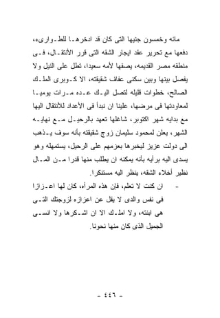 ‫ﻤﺎﺌﻪ ﻭﺨﻤﺴﻭﻥ ﺠﻨﻴﻬﺎ ﺍﻟﺘﻰ ﻜﺎﻥ ﻗﺩ ﺍﺩﺨﺭﻫـﺎ ﻟﻠﻁـﻭﺍﺭﻯﺀ،‬
‫ﺩﻓﻌﻬﺎ ﻤﻊ ﺘﺤﺭﻴﺭ ﻋﻘﺩ ﺍﻴﺠﺎﺭ ﺍﻟﺸﻘﻪ ﺍﻟﺘﻰ ﻗﺭﺭ ﺍﻷﻨﺘﻘـﺎل، ﻓـﻰ‬
‫ﻤﻨﻁﻘﻪ ﻤﺼﺭ ﺍﻟﻘﺩﻴﻤﻪ، ﻴﺼﻔﻬﺎ ﻷﻤﻪ ﺴﻌﻴﺩﺍ، ﺘﻁل ﻋﻠﻰ ﺍﻟﻨﻴل ﻭﻻ‬
‫ﻴﻔﺼل ﺒﻴﻨﻬﺎ ﻭﺒﻴﻥ ﺴﻜﻨﻰ ﻋﻔﺎﻑ ﺸﻘﻴﻘﺘﻪ، ﺍﻻ ﻜـﻭﺒﺭﻯ ﺍﻟﻤﻠـﻙ‬
‫ﺍﻟﺼﺎﻟﺢ، ﺨﻁﻭﺍﺕ ﻗﻠﻴﻠﻪ ﻟﺘﺼل ﺍﻟﻴـﻙ ﻋـﺩﻩ ﻤـﺭﺍﺕ ﻴﻭﻤﻴـﺎ‬
‫ﻟﻤﻌﺎﻭﺩﺘﻬﺎ ﻓﻰ ﻤﺭﻀﻬﺎ، ﻋﻠﻴﻨﺎ ﺍﻥ ﻨﺒﺩﺃ ﻓﻰ ﺍﻷﻋﺩﺍﺩ ﻟﻸﻨﺘﻘﺎل ﺍﻟﻴﻬﺎ‬
‫ﻤﻊ ﺒﺩﺍﻴﻪ ﺸﻬﺭ ﺍﻜﺘﻭﺒﺭ، ﺸﺎﻏﻠﻬﺎ ﺘﻌﻬﺩ ﺒﺎﻟﺭﺤﻴـل ﻤـﻊ ﻨﻬﺎﻴـﻪ‬
‫ﺍﻟﺸﻬﺭ، ﻴﻌﻠﻥ ﻟﻤﺤﻤﻭﺩ ﺴﻠﻴﻤﺎﻥ ﺯﻭﺝ ﺸﻘﻴﻘﺘﻪ ﺒﺄﻨﻪ ﺴﻭﻑ ﻴـﺫﻫﺏ‬
‫ﺍﻟﻰ ﺩﻭﻟﺕ ﻋﺯﻴﺯ ﻟﻴﺨﺒﺭﻫﺎ ﺒﻌﺯﻤﻬﻡ ﻋﻠﻰ ﺍﻟﺭﺤﻴل، ﻴﺴﺘﻤﻬﻠﻪ ﻭﻫﻭ‬
‫ﻴﺴﺩﻯ ﺍﻟﻴﻪ ﺒﺭﺃﻴﻪ ﺒﺄﻨﻪ ﻴﻤﻜﻨﻪ ﺍﻥ ﻴﻁﻠﺏ ﻤﻨﻬﺎ ﻗﺩﺭﺍ ﻤـﻥ ﺍﻟﻤـﺎل‬
                    ‫ﻨﻅﻴﺭ ﺃﺨﻼﺀ ﺍﻟﺸﻘﻪ، ﻴﻨﻅﺭ ﺍﻟﻴﻪ ﻤﺴﺘﻨﻜﺭﺍ.‬
‫ﺍﻥ ﻜﻨﺕ ﻻ ﺘﻌﻠﻡ، ﻓﺈﻥ ﻫﺫﻩ ﺍﻟﻤﺭﺃﻩ، ﻜﺎﻥ ﻟﻬﺎ ﺍﻋـﺯﺍﺯﺍ‬      ‫-‬
‫ﻓﻰ ﻨﻔﺱ ﻭﺍﻟﺩﻯ ﻻ ﻴﻘل ﻋﻥ ﺍﻋﺯﺍﺯﻩ ﻟﺯﻭﺠﺘﻙ ﺍﻟﺘـﻰ‬
‫ﻫﻰ ﺍﺒﻨﺘﻪ، ﻭﻻ ﺍﻤﻠـﻙ ﺍﻻ ﺍﻥ ﺍﺸـﻜﺭﻫﺎ ﻭﻻ ﺍﻨﺴـﻰ‬
                    ‫ﺍﻟﺠﻤﻴل ﺍﻟﺫﻯ ﻜﺎﻥ ﻤﻨﻬﺎ ﻨﺤﻭﻨﺎ.‬




                       ‫- ٦٤٤ -‬
 