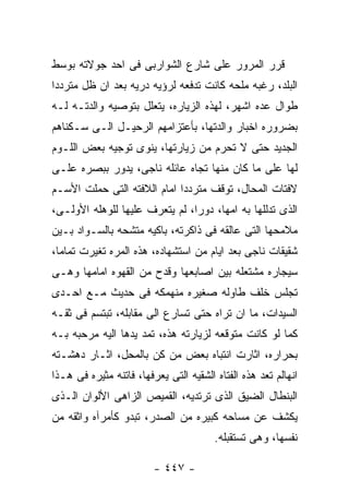 ‫ﻗﺭﺭ ﺍﻟﻤﺭﻭﺭ ﻋﻠﻰ ﺸﺎﺭﻉ ﺍﻟﺸﻭﺍﺭﺒﻰ ﻓﻰ ﺍﺤﺩ ﺠﻭﻻﺘﻪ ﺒﻭﺴﻁ‬
‫ﺍﻟﺒﻠﺩ، ﺭﻏﺒﻪ ﻤﻠﺤﻪ ﻜﺎﻨﺕ ﺘﺩﻓﻌﻪ ﻟﺭﺅﻴﻪ ﺩﺭﻴﻪ ﺒﻌﺩ ﺍﻥ ﻅل ﻤﺘﺭﺩﺩﺍ‬
‫ﻁﻭﺍل ﻋﺩﻩ ﺍﺸﻬﺭ، ﻟﻬﺫﻩ ﺍﻟﺯﻴﺎﺭﻩ، ﻴﺘﻌﻠل ﺒﺘﻭﺼﻴﻪ ﻭﺍﻟﺩﺘـﻪ ﻟـﻪ‬
‫ﺒﻀﺭﻭﺭﻩ ﺍﺨﺒﺎﺭ ﻭﺍﻟﺩﺘﻬﺎ، ﺒﺄﻋﺘﺯﺍﻤﻬﻡ ﺍﻟﺭﺤﻴـل ﺍﻟـﻰ ﺴـﻜﻨﺎﻫﻡ‬
‫ﺍﻟﺠﺩﻴﺩ ﺤﺘﻰ ﻻ ﺘﺤﺭﻡ ﻤﻥ ﺯﻴﺎﺭﺘﻬﺎ، ﻴﻨﻭﻯ ﺘﻭﺠﻴﻪ ﺒﻌﺽ ﺍﻟﻠـﻭﻡ‬
‫ﻟﻬﺎ ﻋﻠﻰ ﻤﺎ ﻜﺎﻥ ﻤﻨﻬﺎ ﺘﺠﺎﻩ ﻋﺎﺌﻠﻪ ﻨﺎﺠﻰ، ﻴﺩﻭﺭ ﺒﺒﺼﺭﻩ ﻋﻠـﻰ‬
‫ﻻﻓﺘﺎﺕ ﺍﻟﻤﺤﺎل، ﺘﻭﻗﻑ ﻤﺘﺭﺩﺩﺍ ﺍﻤﺎﻡ ﺍﻟﻼﻓﺘﻪ ﺍﻟﺘﻰ ﺤﻤﻠﺕ ﺍﻷﺴـﻡ‬
‫ﺍﻟﺫﻯ ﺘﺩﻟﻠﻬﺎ ﺒﻪ ﺍﻤﻬﺎ، ﺩﻭﺭﺍ، ﻟﻡ ﻴﺘﻌﺭﻑ ﻋﻠﻴﻬﺎ ﻟﻠﻭﻫﻠﻪ ﺍﻷﻭﻟـﻰ،‬
‫ﻤﻼﻤﺤﻬﺎ ﺍﻟﺘﻰ ﻋﺎﻟﻘﻪ ﻓﻰ ﺫﺍﻜﺭﺘﻪ، ﺒﺎﻜﻴﻪ ﻤﺘﺸﺤﻪ ﺒﺎﻟﺴـﻭﺍﺩ ﺒـﻴﻥ‬
‫ﺸﻘﻴﻘﺎﺕ ﻨﺎﺠﻰ ﺒﻌﺩ ﺍﻴﺎﻡ ﻤﻥ ﺍﺴﺘﺸﻬﺎﺩﻩ، ﻫﺫﻩ ﺍﻟﻤﺭﻩ ﺘﻐﻴﺭﺕ ﺘﻤﺎﻤﺎ،‬
‫ﺴﻴﺠﺎﺭﻩ ﻤﺸﺘﻌﻠﻪ ﺒﻴﻥ ﺍﺼﺎﺒﻌﻬﺎ ﻭﻗﺩﺡ ﻤﻥ ﺍﻟﻘﻬﻭﻩ ﺍﻤﺎﻤﻬﺎ ﻭﻫـﻰ‬
‫ﺘﺠﻠﺱ ﺨﻠﻑ ﻁﺎﻭﻟﻪ ﺼﻐﻴﺭﻩ ﻤﻨﻬﻤﻜﻪ ﻓﻰ ﺤﺩﻴﺙ ﻤـﻊ ﺍﺤـﺩﻯ‬
‫ﺍﻟﺴﻴﺩﺍﺕ، ﻤﺎ ﺍﻥ ﺘﺭﺍﻩ ﺤﺘﻰ ﺘﺴﺎﺭﻉ ﺍﻟﻰ ﻤﻘﺎﺒﻠﻪ، ﺘﺒﺘﺴﻡ ﻓﻰ ﺜﻘـﻪ‬
‫ﻜﻤﺎ ﻟﻭ ﻜﺎﻨﺕ ﻤﺘﻭﻗﻌﻪ ﻟﺯﻴﺎﺭﺘﻪ ﻫﺫﻩ، ﺘﻤﺩ ﻴﺩﻫﺎ ﺍﻟﻴﻪ ﻤﺭﺤﺒﻪ ﺒـﻪ‬
‫ﺒﺤﺭﺍﺭﻩ، ﺍﺜﺎﺭﺕ ﺍﻨﺘﺒﺎﻩ ﺒﻌﺽ ﻤﻥ ﻜﻥ ﺒﺎﻟﻤﺤل، ﺍﺜـﺎﺭ ﺩﻫﺸـﺘﻪ‬
‫ﺍﻨﻬﺎﻟﻡ ﺘﻌﺩ ﻫﺫﻩ ﺍﻟﻔﺘﺎﻩ ﺍﻟﺸﻘﻴﻪ ﺍﻟﺘﻰ ﻴﻌﺭﻓﻬﺎ، ﻓﺎﺘﻨﻪ ﻤﺜﻴﺭﻩ ﻓﻰ ﻫـﺫﺍ‬
‫ﺍﻟﺒﻨﻁﺎل ﺍﻟﻀﻴﻕ ﺍﻟﺫﻯ ﺘﺭﺘﺩﻴﻪ، ﺍﻟﻘﻤﻴﺹ ﺍﻟﺯﺍﻫﻰ ﺍﻷﻟﻭﺍﻥ ﺍﻟـﺫﻯ‬
‫ﻴﻜﺸﻑ ﻋﻥ ﻤﺴﺎﺤﻪ ﻜﺒﻴﺭﻩ ﻤﻥ ﺍﻟﺼﺩﺭ، ﺘﺒﺩﻭ ﻜﺄﻤﺭﺁﻩ ﻭﺍﺜﻘﻪ ﻤﻥ‬
                                        ‫ﻨﻔﺴﻬﺎ، ﻭﻫﻰ ﺘﺴﺘﻘﺒﻠﻪ.‬

                         ‫- ٧٤٤ -‬
 