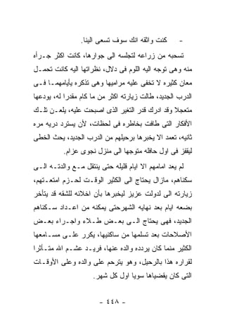 ‫ﻜﻨﺕ ﻭﺍﺜﻘﻪ ﺍﻨﻙ ﺴﻭﻑ ﺘﺴﻌﻰ ﺍﻟﻴﻨﺎ.‬      ‫-‬
‫ﺘﺴﺤﺒﻪ ﻤﻥ ﺯﺭﺍﻋﻪ ﻟﺘﺠﻠﺴﻪ ﺍﻟﻰ ﺠﻭﺍﺭﻫﺎ، ﻜﺎﻨﺕ ﺍﻜﺜﺭ ﺠـﺭﺃﻩ‬
‫ﻤﻨﻪ ﻭﻫﻰ ﺘﻭﺠﻪ ﺍﻟﻴﻪ ﺍﻟﻠﻭﻡ ﻓﻰ ﺩﻻل، ﻨﻅﺭﺍﺘﻬﺎ ﺍﻟﻴﻪ ﻜﺎﻨﺕ ﺘﺤﻤـل‬
‫ﻤﻌﺎﻥ ﻜﺜﻴﺭﻩ ﻻ ﺘﺨﻔﻰ ﻋﻠﻴﻪ ﻤﺭﺍﻤﻴﻬﺎ ﻭﻫﻰ ﺘﺫﻜﺭﻩ ﻴﺄﻴﺎﻤﻬﻤـﺎ ﻓـﻰ‬
‫ﺍﻟﺩﺭﺏ ﺍﻟﺠﺩﻴﺩ، ﻁﺎﻟﺕ ﺯﻴﺎﺭﺘﻪ ﺍﻜﺜﺭ ﻤﻥ ﻤﺎ ﻜﺎﻡ ﻤﻘﺩﺭﺍ ﻟﻪ، ﻴﻭﺩﻋﻬﺎ‬
‫ﻤﺘﻌﺠﻼ ﻭﻗﺩ ﺍﺩﺭﻙ ﻗﺩﺭ ﺍﻟﺘﻐﻴﺭ ﺍﻟﺫﻯ ﺍﺼﺒﺤﺕ ﻋﻠﻴﻪ، ﻴﻠﻌـﻥ ﺘﻠـﻙ‬
‫ﺍﻷﻓﻜﺎﺭ ﺍﻟﺘﻰ ﻁﺎﻓﺕ ﺒﺨﺎﻁﺭﻩ ﻓﻰ ﻟﺤﻅﺎﺕ، ﻷﻥ ﻴﺴﺘﺭﺩ ﺩﺭﻴﻪ ﻤﺭﻩ‬
‫ﺜﺎﻨﻴﻪ، ﺘﻌﻤﺩ ﺍﻻ ﻴﺨﺒﺭﻫﺎ ﺒﺭﺤﻴﻠﻬﻡ ﻤﻥ ﺍﻟﺩﺭﺏ ﺍﻟﺠﺩﻴﺩ، ﻴﺤﺙ ﺍﻟﺨﻁﻰ‬
          ‫ﻟﻴﻘﻔﺯ ﻓﻰ ﺍﻭل ﺤﺎﻓﻠﻪ ﻤﺘﻭﺠﻬﺎ ﺍﻟﻰ ﻤﻨﺯل ﻨﺠﻭﻯ ﻋﺯﺍﻡ.‬
‫ﻟﻡ ﻴﻌﺩ ﺍﻤﺎﻤﻬﻡ ﺍﻻ ﺍﻴﺎﻡ ﻗﻠﻴﻠﻪ ﺤﺘﻰ ﻴﻨﺘﻘل ﻤـﻊ ﻭﺍﻟﺩﺘـﻪ ﺍﻟـﻰ‬
‫ﺴﻜﻨﺎﻫﻡ، ﻤﺎﺯﺍل ﻴﺤﺘﺎﺝ ﺍﻟﻰ ﺍﻟﻜﺜﻴﺭ ﺍﻟﻭﻗـﺕ ﻟﺤـﺯﻡ ﺍﻤﺘﻌـﺘﻬﻡ،‬
‫ﺯﻴﺎﺭﺘﻪ ﺍﻟﻰ ﻟﺩﻭﻟﺕ ﻋﺯﻴﺯ ﻟﻴﺨﺒﺭﻫﺎ ﺒﺄﻥ ﺍﺨﻼﺌﻪ ﻟﻠﺸﻘﻪ ﻗﺩ ﻴﺘﺄﺨﺭ‬
‫ﺒﻀﻌﻪ ﺍﻴﺎﻡ ﺒﻌﺩ ﻨﻬﺎﻴﻪ ﺍﻟﺸﻬﺭﺤﺘﻰ ﻴﻤﻜﻨﻪ ﻤﻥ ﺍﻋـﺩﺍﺩ ﺴـﻜﻨﺎﻫﻡ‬
‫ﺍﻟﺠﺩﻴﺩ، ﻓﻬﻰ ﻴﺤﺘﺎﺝ ﺍﻟـﻰ ﺒﻌـﺽ ﻁـﻼﺀ ﻭﺍﺠـﺭﺍﺀ ﺒﻌـﺽ‬
‫ﺍﻷﺼﻼﺤﺎﺕ ﺒﻌﺩ ﺘﺴﻠﻤﻬﺎ ﻤﻥ ﺴﺎﻜﻨﻴﻬﺎ، ﻴﻜﺭﺭ ﻋﻠـﻰ ﻤﺴـﺎﻤﻌﻬﺎ‬
‫ﺍﻟﻜﺜﻴﺭ ﻤﻨﻤﺎ ﻜﺎﻥ ﻴﺭﺩﺩﻩ ﻭﺍﻟﺩﻩ ﻋﻨﻬﺎ، ﻓﺭﻴـﺩ ﻋﺸـﻡ ﺍﷲ ﻤﺘـﺄﺜﺭﺍ‬
‫ﻟﻘﺭﺍﺭﻩ ﻫﺫﺍ ﺒﺎﻟﺭﺤﻴل، ﻭﻫﻭ ﻴﺘﺭﺤﻡ ﻋﻠﻰ ﻭﺍﻟﺩﻩ ﻭﻋﻠﻰ ﺍﻷﻭﻗـﺎﺕ‬
                     ‫ﺍﻟﺘﻰ ﻜﺎﻥ ﻴﻘﻀﻴﺎﻫﺎ ﺴﻭﻴﺎ ﺍﻭل ﻜل ﺸﻬﺭ.‬


                       ‫- ٨٤٤ -‬
 