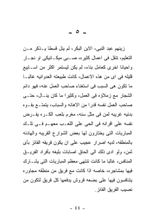 ‫-٥-‬
‫ﺯﻴﻨﻬﻡ ﻋﺒﺩ ﺍﻟﻨﺒﻰ، ﺍﻻﺒﻥ ﺍﻟﺒﻜﺭ، ﻟﻡ ﻴﻨل ﻗﺴﻁﺎ ﻴـﺫﻜﺭ ﻤـﻥ‬
‫ﺍﻟﺘﻌﻠﻴﻡ، ﺘﻨﻘل ﻓﻰ ﺍﻋﻤﺎل ﻜﺜﻴﺭﻩ، ﺼـﺒﻰ ﻤﻴﻜـﺎﻨﻴﻜﻰ ﺍﻭ ﻨﺠـﺎﺭ‬
‫ﻭﺍﺤﻴﺎﻨﺎ ﺍﺨﺭﻯ ﻜﻌﺎﻤل ﺒﻨﺎﺀ، ﻟﻡ ﻴﻜﻥ ﻟﻴﺴﺘﻤﺭ ﺍﻜﺜﺭ ﻤﻥ ﺍﺴـﺎﺒﻴﻊ‬
‫ﻗﻠﻴﻠﻪ ﻓﻰ ﺍﻯ ﻤﻥ ﻫﺫﻩ ﺍﻻﻋﻤﺎل، ﻜﺎﻨﺕ ﻁﺒﻴﻌﺘﻪ ﺍﻟﻌﺩﻭﺍﻨﻴﻪ ﻏﺎﻟﺒـﺎ‬
‫ﻤﺎ ﺘﻜﻭﻥ ﻫﻰ ﺍﻟﺴﺒﺏ ﻓﻰ ﺍﺴﺘﻐﻨﺎﺀ ﺼﺎﺤﺏ ﺍﻟﻌﻤل ﻋﻨﻪ، ﻓﻬﻭ ﺩﺍﺌﻡ‬
‫ﺍﻟﺸﺠﺎﺭ ﻤﻊ ﺯﻤﻼﺅﻩ ﻓﻰ ﺍﻟﻌﻤل، ﻭﻜﺜﻴﺭﺍ ﻤﺎ ﻜﺎﻥ ﻴﻨـﺎل، ﺤﺘـﻰ‬
‫ﺼﺎﺤﺏ ﺍﻟﻌﻤل ﻨﻔﺴﻪ ﻗﺩﺭﺍ ﻤﻥ ﺍﻻﻫﺎﻨﻪ ﻭﺍﻟﺴﺒﺎﺏ، ﻴﺘﻤﺘـﻊ ﺒﻘـﻭﻩ‬
‫ﺒﺩﻨﻴﻪ ﻏﺭﻴﺒﻪ ﻟﻤﻥ ﻓﻰ ﻤﺜل ﺴﻨﻪ، ﻤﻐﺭﻡ ﺒﻠﻌﺏ ﺍﻟﻜـﺭﻩ ﻴﻔـﺭﺽ‬
‫ﻨﻔﺴﻪ ﻋﻠﻰ ﺍﻗﺭﺍﻨﻪ ﻓﻰ ﺍﻟﺤﻰ ﻋﻠﻰ ﺍﻟﻠﻌـﺏ ﻤﻌﻬـﻡ ﻓـﻰ ﺘﻠـﻙ‬
‫ﺍﻟﻤﺒﺎﺭﻴﺎﺕ ﺍﻟﺘﻰ ﻴﺨﺘﺎﺭﻭﻥ ﻟﻬﺎ ﺒﻌﺽ ﺍﻟﺸﻭﺍﺭﻉ ﺍﻟﻘﺭﻴﺒﻪ ﻭﺍﻟﻬﺎﺩﺌﻪ‬
‫ﺒﺎﻟﻤﻨﻁﻘﻪ، ﻟﺩﻴﻪ ﺍﺼﺭﺍﺭ ﻋﺠﻴﺏ ﻋﻠﻰ ﺍﻥ ﻴﻜﻭﻥ ﻓﺭﻴﻘﻪ ﺍﻟﻔﺎﺌﺯ ﺒﺄﻯ‬
‫ﺜﻤﻥ، ﻭﻟﻭ ﺍﺩﻯ ﺫﻟﻙ ﺍﻟﻰ ﺍﻟﺤﺎﻕ ﺍﺼﺎﺒﺎﺕ ﺒﻠﻴﻐﻪ ﺒﺄﻓﺭﺍﺩ ﺍﻟﻔﺭﻴـﻕ‬
‫ﺍﻟﻤﻨﺎﻓﺱ، ﻏﺎﻟﺒﺎ ﻤﺎ ﻜﺎﻨﺕ ﺘﻨﺘﻬﻰ ﻤﻌﻅﻡ ﺍﻟﻤﺒﺎﺭﻴﺎﺕ ﺍﻟﺘﻰ ﻴﺸـﺎﺭﻙ‬
‫ﻓﻴﻬﺎ ﺒﻤﺸﺎﺠﺭﻩ، ﺨﺎﺼﻪ ﺍﺫﺍ ﻜﺎﻨﺕ ﻤﻊ ﻓﺭﻴﻕ ﻤﻥ ﻤﻨﻁﻘﻪ ﻤﺠﺎﻭﺭﻩ‬
‫ﻴﺘﻨﺎﻓﺴﻭﻥ ﻓﻴﻬﺎ ﻋﻠﻰ ﺒﻀﻌﻪ ﻗﺭﻭﺵ ﻴﺩﻓﻌﻬﺎ ﻜل ﻓﺭﻴﻕ ﻟﺘﻜﻭﻥ ﻤﻥ‬
                                    ‫ﻨﺼﻴﺏ ﺍﻟﻔﺭﻴﻕ ﺍﻟﻔﺎﺌﺯ.‬


                       ‫- ٤٤ -‬
 