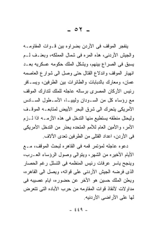 ‫- ٢٥ -‬
‫ﻴﻨﻔﺠﺭ ﺍﻟﻤﻭﻗﻑ ﻓﻰ ﺍﻷﺭﺩﻥ ﺒﻀﺭﺍﻭﻩ ﺒﻴﻥ ﻗـﻭﺍﺕ ﺍﻟﻤﻘﺎﻭﻤـﻪ‬
‫ﻭﺍﻟﺠﻴﺵ ﺍﻷﺭﺩﻨﻰ، ﻫﺫﻩ ﺍﻟﻤﺭﻩ ﻓﻰ ﺸﻤﺎل ﺍﻟﻤﻤﻠﻜﻪ، ﻭﺒﻌﻨـﻑ ﻟـﻡ‬
‫ﻴﺴﺒﻕ ﻓﻰ ﺍﻟﺼﺭﺍﻉ ﺒﻴﻨﻬﻡ، ﻭﻴﺸﻜل ﺍﻟﻤﻠﻙ ﺤﻜﻭﻤﻪ ﻋﺴﻜﺭﻴﻪ ﺒﻌـﺩ‬
‫ﺍﻨﻬﻴﺎﺭ ﺍﻟﻤﻭﻗﻑ ﻭﺍﻨﺩﻻﻉ ﺍﻟﻘﺘﺎل ﺤﺘﻰ ﻭﺼل ﺍﻟﻰ ﺸﻭﺍﺭﻉ ﺍﻟﻌﺎﺼﻤﻪ‬
‫ﻋﻤﺎﻥ، ﻭﻤﻌﺎﺭﻙ ﺒﺎﻟﺩﺒﺎﺒﺎﺕ ﻭﺍﻟﻁﺎﺌﺭﺍﺕ ﺒﻴﻥ ﺍﻟﻁﺭﻓﻴﻥ، ﻭﻴﺴـﺎﻓﺭ‬
‫ﺭﺌﻴﺱ ﺍﻷﺭﻜﺎﻥ ﺍﻟﻤﺼﺭﻯ ﺒﺭﺴﺎﻟﻪ ﻋﺎﺠﻠﻪ ﻟﻠﻤﻠﻙ ﻟﺘﺩﺍﺭﻙ ﺍﻟﻤﻭﻗﻑ‬
‫ﻤﻊ ﺭﺅﺴﺎﺀ ﻜل ﻤﻥ ﺍﻟﺴـﻭﺩﺍﻥ ﻭﻟﻴﺒﻴـﺎ، ﺍﻷﺴـﻁﻭل ﺍﻟﺴـﺎﺩﺱ‬
‫ﺍﻷﻤﺭﻴﻜﻰ ﻴﺘﺤﺭﻙ ﺍﻟﻰ ﺸﺭﻕ ﺍﻟﺒﺤﺭ ﺍﻷﺒﻴﺽ ﻟﻤﺘﺎﺒﻌـﻪ ﺍﻟﻤﻭﻗـﻑ‬
‫ﻭﻟﻴﺤﺘل ﻤﻨﻁﻘﻪ ﻴﺴﺘﻁﻴﻊ ﻤﻨﻬﺎ ﺍﻟﺘﺩﺨل ﻓﻰ ﻫﺫﻩ ﺍﻷﺯﻤـﻪ ﺍﺫﺍ ﻟـﺯﻡ‬
‫ﺍﻷﻤﺭ، ﻭﺍﻷﻤﻴﻥ ﺍﻟﻌﺎﻡ ﻟﻸﻤﻡ ﺍﻟﻤﺘﺤﺩﻩ ﻴﺤﺫﺭ ﻤﻥ ﺍﻟﺘﺩﺨل ﺍﻷﻤﺭﻴﻜﻰ‬
         ‫ﻓﻰ ﺍﻷﺭﺩﻥ، ﺍﻋﺩﺍﺩ ﺍﻟﻘﺘﻠﻰ ﻤﻥ ﺍﻟﻁﺭﻓﻴﻥ ﺘﻌﺩﻯ ﺍﻷﻻﻑ.‬
‫ﺩﻋﻭﻩ ﻋﺎﺠﻠﻪ ﻟﻤﺅﺘﻤﺭ ﻗﻤﻪ ﻓﻰ ﺍﻟﻘﺎﻫﺭﻩ ﻟﺒﺤﺙ ﺍﻟﻤﻭﻗﻑ، ﻤـﻊ‬
‫ﺍﻷﻴﺎﻡ ﺍﻷﺨﻴﺭﻩ ﻤﻥ ﺍﻟﺸﻬﺭ، ﻭﻴﺘﻭﺍﻟﻰ ﻭﺼﻭل ﺍﻟﺭﺅﺴﺎﺀ ﺍﻟﻌـﺭﺏ،‬
‫ﻭﻴﻨﺠﺢ ﻴﺎﺴﺭ ﻋﺭﻓﺎﺕ ﺭﺌﻴﺱ ﺍﻟﻤﻨﻅﻤﻪ ﻓﻰ ﺍﻟﺘﺴﻠل ﺭﻏﻡ ﺍﻟﺤﺼﺎﺭ‬
‫ﺍﻟﺫﻯ ﻓﺭﻀﻪ ﺍﻟﺠﻴﺵ ﺍﻷﺭﺩﻨﻰ ﻋﻠﻰ ﻗﻭﺍﺘﻪ، ﻭﻴﺼل ﺍﻟﻰ ﺍﻟﻘﺎﻫﺭﻩ،‬
‫ﻭﻴﻌﻠﻥ ﺍﻟﻤﻠﻙ ﺤﺴﻴﻥ ﻫﻭ ﺍﻷﺨﺭ ﻋﻥ ﺤﻀﻭﺭﻩ، ﺍﻴﺎﻡ ﻋﺼﻴﺒﻪ ﻓﻰ‬
‫ﻤﺩﺍﻭﻻﺕ ﻷﻨﻘﺎﺫ ﻗﻭﺍﺕ ﺍﻟﻤﻘﺎﻭﻤﻪ ﻤﻥ ﺤﺭﺏ ﺍﻷﺒﺎﺩﻩ ﺍﻟﺘﻰ ﺘﺘﻌﺭﺽ‬
                             ‫ﻟﻬﺎ ﻋﻠﻰ ﺍﻷﺭﺍﻀﻰ ﺍﻷﺭﺩﻨﻴﻪ.‬

                      ‫- ٩٤٤ -‬
 