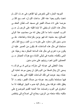 ‫ﺍﻟﻤﻭﺠﻪ ﺍﻟﺤﺎﺭﻩ ﺍﻟﺘﻰ ﺘﺘﻌﺭﺽ ﻟﻬﺎ ﺍﻟﻘﺎﻫﺭﻩ ﻓﻰ ﻫـﺫﻩ ﺍﻻﻴـﺎﻡ‬
‫ﺫﻫﺒﺕ ﺒﺎﻟﻨﻭﻡ ﺒﻌﻴﺩﺍ ﻋﻨﻪ ﺍﻜﺜﺭ ﺴﺎﻋﺎﺕ ﺍﻟﻠﻴـل، ﺍﺼـﺒﺢ ﺍﻜﺜـﺭ‬
‫ﺤﺭﺼﺎ ﻋﻠﻰ ﺍﺩﺍﺀ ﺼﻼﻩ ﺍﻟﻔﺠﺭ ﻓﻰ ﻤﺴﺠﺩ ﺍﻟﺴـﻠﻁﺎﻥ ﺍﻟﺤﻨﻔـﻰ‬
‫ﺨﻼل ﻫﺫﻩ ﺍﻻﻴﺎﻡ، ﻟﻡ ﻴﺘﺒﻘﻰ ﺍﻻ ﺍﻴﺎﻤﺎ ﻗﻠﻴﻠﻪ ﻋﻠﻰ ﺍﻟﺭﺤﻴـل ﻋـﻥ‬
‫ﺍﻟﺩﺭﺏ ﺍﻟﺠﺩﻴﺩ، ﺩﺍﺌﻤﺎ ﻤﺎ ﻜﺎﻥ ﻴﻌﻠﻥ ﺍﻨﻪ ﻤﻥ ﻤﺤﺎﺴﻴﺏ ﻫﺫﺍ ﺍﻟﻭﻟﻰ‬
‫ﺍﻟﺼﺎﻟﺢ، ﺒﻌﺩ ﻤﺸﻴﺌﻪ ﺍﷲ ﻓﻬﻭ ﻴﺅﻤﻥ ﺒﻜﺭﺍﻤﺎﺘﻪ ﻭﺸﻔﺎﻋﺘﻪ، ﻋﻠـﻰ‬
‫ﻤﺩﻯ ﺴﻨﻴﻥ ﻜﺎﻥ ﺩﻋﺎﺅﻩ ﻋﻠﻰ ﻤﻘﺭﺒﻪ ﻤـﻥ ﺍﻟﻀـﺭﻴﺢ ﺍﻟﻁـﺎﻫﺭ‬
‫ﻤﺴﺘﺠﺎﺒﺎ ﻓﻰ ﻤﺜل ﻫﺫﻩ ﺍﻟﺴﺎﻋﺎﺕ، ﻗﺩ ﻴﻜﻭﻥ ﻤﻥ ﺍﻟﻌﺴﻴﺭ ﻋﻠﻴﻪ ﺍﻥ‬
‫ﻴﻜﻭﻥ ﻤﺭﻩ ﺍﺨﺭﻯ ﻓﻰ ﻤﺜل ﻫﺫﻩ ﺍﻟﺴﺎﻋﻪ ﺍﻟﻤﺒﻜﺭﻩ ﺒﻌﺩ ﺭﺤﻴﻠﻪ ﻋﻥ‬
‫ﺍﻟﺤﻰ ﺒﺄﻜﻤﻠﻪ، ﺨﺎﺼﻪ ﻓﻰ ﻟﻴﺎﻟﻰ ﺍﻟﺸﺘﺎﺀ ﻤﻊ ﻫﺅﻻﺀ ﺍﻟﻌﺠﺎﺌﺯ ﻤـﻥ‬
              ‫ﺍﻟﻤﺼﻠﻴﻥ ﺍﻟﺫﻴﻥ ﺘﻌﻭﺩ ﺭﺅﻴﺘﻬﻡ ﻋﻠﻰ ﻤﺩﻯ ﺴﻨﻴﻥ.‬
‫ﻴﺤﺙ ﺍﻟﺨﻁﻰ ﻓﻰ ﻋﻭﺩﺘﻪ ﺍﻟﻰ ﻤﻨﺯﻟﻪ، ﻴﺭﺘﻤﻰ ﻓـﻰ ﻓﺭﺍﺸـﻪ‬
‫ﻴﺴﻌﻰ ﻻﻥ ﻴﻨﺎل ﻗﺴﻁﺎ ﻤﻥ ﺍﻟﻨﻭﻡ ﻗﺒل ﺍﻥ ﻴﺤﻴﻥ ﻤﻭﻋﺩ ﺫﻫﺎﺒﻪ ﺍﻟﻰ‬
‫ﻋﻤﻠﻪ، ﻴﺠﺩ ﻋﻭﻀﺎ ﻓﻰ ﺘﻠﻙ ﺍﻟﺴﺎﻋﺎﺕ ﺍﻟﻘﻠﻴﻠﻪ ﺍﻟﺘﻰ ﻴﻐﻔـﻭ ﻓﻴﻬـﺎ‬
‫ﻓﻴﻬﺎ ﻤﺴﺘﻤﺘﻌﺎ ﺒﺎﻟﻨﻭﻡ ﺒﻌﺩ ﻋﻭﺩﺘﻪ ﻤﻥ ﺼﻼﻩ ﺍﻟﻔﺠﺭ، ﻴﺘﻌﻤـﺩ ﺍﻷ‬
‫ﻴﻐﻠﻕ ﻨﺎﻓﺫﻩ ﻏﺭﻓﺘﻪ ﺤﺘﻰ ﻴﺘﺴﻠل ﺍﻟﻴﻪ ﻀﻭﺀ ﺍﻟﻨﻬﺎﺭ ﻟﻴﻭﻗﻅﻪ ﺍﺫﺍ ﻤﺎ‬
‫ﺍﺴﺘﻐﺭﻕ ﻓﻰ ﺍﻟﻨﻭﻡ، ﻭﺍﺼﺎﺒﺕ ﻫﺫﺍ ﺍﻟﻤﻨﺒﻪ ﺍﻟﻘﺩﻴﻡ ﺍﻟﻤﻭﻀﻭﻉ ﻋﻠﻰ‬
‫ﻤﻜﺘﺒﻪ ﺴﻜﺘﻪ ﻤﻨﻌﺘﻪ ﻤﻥ ﺍﻟﺭﻨﻴﻥ، ﻴﺤﺘﺎﺝ ﺍﻟﻰ ﺍﺼﻼﺡ ﻜﻰ ﻴﺘﺨﻠﺹ‬


                       ‫- ٠٥٤ -‬
 