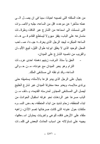 ‫ﻤﻥ ﻫﺫﻩ ﺍﻟﺴﻜﺘﻪ ﺍﻟﺘﻰ ﺘﺼﻴﺒﻪ ﺍﺤﻴﺎﻨﺎ، ﺴﺒﺒﺎ ﻓﻰ ﺍﻥ ﻴﺼـل ﺍﻟـﻰ‬
‫ﻋﻤﻠﻪ ﻤﺘﺄﺨﺭﺍ ﻋﻥ ﻤﻭﻋﺩﻩ، ﺍﻗل ﻤﻥ ﺍﻟﺴﺎﻋﻪ، ﺠﻠﺒﻪ ﻭﺍﻻﺼـﻭﺍﺕ‬
‫ﺍﻟﺘﻰ ﺘﺴﺴﻠﺕ ﺍﻟﻰ ﺍﺴﻤﺎﻋﻪ ﻤﻥ ﺍﻟﺸﺎﺭﻉ ﻋﺒﺭ ﺍﻟﻨﺎﻓﺫﻩ ﻭﻁﺭﻗـﺎﺕ‬
‫ﻤﺘﺴﺎﺭﻋﻪ ﻋﻠﻰ ﺍﻟﺒﺎﺏ، ﻴﻘﻔﺯ ﻤﻬﺭﻭﻻ ﻟﻴﺴﺘﻁﻊ ﺍﻟﻘﺎﺩﻡ ﻓـﻰ ﻫـﺫﻩ‬
‫ﺍﻟﺴﺎﻋﻪ ﺍﻟﻤﺒﻜﺭﻩ، ﻟﻴﺠﺩ ﺍﻟﺭﺠل ﺍﻟﺫﻯ ﻴﻌﺭﻓـﻪ ﺠﻴـﺩﺍ، ﺼـﺎﺤﺏ‬
‫ﺍﻟﻤﺤل ﺍﻟﻭﺤﻴﺩ ﺍﻟﺫﻯ ﻻ ﻴﻐﻠﻕ ﺍﺒﻭﺍﺒﻪ ﻁﻭﺍل ﺍﻟﻠﻴل، ﻟﺒﻴﻊ ﺍﻷﻟﺒـﺎﻥ‬
                  ‫ﻭﺍﻟﻘﺭﻴﺏ ﻤﻥ ﻨﺎﺼﻴﻪ ﺍﻟﺸﺎﺭﻉ ﻋﻠﻰ ﺍﻟﻤﻴﺩﺍﻥ،‬
‫ﺍﻟﺤﻕ ﻴﺄ ﺴﺘﺎﺫ ﺍﺸﺭﻑ، ﺯﻴﻨﻬﻡ ﺩﻫﻤﺘﻪ ﺍﺤﺩﻯ ﻋﺭﺒـﺎﺕ‬         ‫-‬
‫ﺍﻟﺘﺭﺍﻡ ﻭﻫﻭ ﻴﻌﺒﺭ ﺍﻟﻤﻴﺩﺍﻥ ﻤﻊ ﻋﻭﺩﺘﻪ، ﻤـﻥ ﺤـﻭﺍﻟﻰ‬
          ‫ﺍﻟﺴﺎﻋﻪ، ﻭﻗﺩ ﺘﻡ ﻨﻘﻠﻪ ﺍﻟﻰ ﻤﺴﺘﺸﻔﻰ ﺍﻟﻤﻠﻙ.‬
‫ﻴﻨﻬﺎل ﻋﻠﻰ ﺍﻟﺭﺠل ﺍﻟﺫﻯ ﻴﺒﺩﻭ ﻓﺯﻋﺎ ﺒﺎﻷﺴﺌﻠﻪ، ﻴﺴﺘﻤﻬﻠﻪ ﺤﺘﻰ‬
‫ﻴﺭﺘﺩﻯ ﻤﻼﺒﺴﻪ، ﻭﻴﻌﺩﻭ ﻤﻌﻪ ﻤﺨﺘﺭﻓﺎ ﺍﻟﻤﻴﺩﺍﻥ ﻋﺒﺭ ﺸﺎﺭﻉ ﺍﻟﺨﻠﻴﺞ‬
‫ﻟﻴﺼل ﺍﻟﻰ ﺍﻟﻤﺴﺘﺸﻔﻰ ﺍﻟﻤﺠﺎﻭﺭ ﻟﻤﺩﺭﺴﺘﻪ ﺍﻟﻘﺩﻴﻤﻪ، ﻴـﺩﻟﻑ ﻤـﻥ‬
‫ﺍﻟﺒﺎﺏ ﻤﺴﺭﻋﺎ ﻋﺒﺭ ﺍﻟﺭﺩﻫﺎﺕ ﻨﺤﻭ ﻏﺭﻓﻪ ﺍﺴﺘﻘﺒﺎل ﺍﻟﺤﻭﺍﺩﺙ ﻤﻥ‬
‫ﺍﺒﻨﺎﺀ ﺍﻟﻤﻨﻁﻘﻪ، ﺯﺤﺎﻡ ﺸﺩﻴﺩ ﻤﻥ ﺍﺒﻨﺎﺀ ﺍﻟﻤﻨﻁﻘﻪ، ﺒﻌـﺽ ﺍﻟﻨﺴـﻭﻩ‬
‫ﻤﻠﺘﻔﺎﺕ ﺤﻭل ﻋﻨﻭﻨﻪ ﺍﻟﺘﻰ ﻜﺎﻨﺕ ﺼﺭﺨﺎﺘﻬﺎ ﺘﺼﻡ ﺍﻷﺫﺍﻥ، ﺯﺍﻫﻴﻪ‬
‫ﻤﻠﻘﺎﻩ ﻋﻠﻰ ﺍﻷﺭﺽ ﻓﺎﻗﺩﻩ ﻟﻠﻭﻋﻰ ﻭﺍﺨﺭﻴﺎﺕ ﻴﺤﺎﻭﻟﻥ ﺍﺴـﻌﺎﻓﻬﺎ،‬
‫ﻴﺠﻴﺒﻪ ﻋﻠﻰ ﺘﺴﺎﺅﻻﺘﻪ ﻋﻥ ﺍﺴﺒﺎﺏ ﺍﻟﺤﺎﺩﺙ ﺍﻟﺒﻌﺽ ﻓﻰ ﻜﻠﻤـﺎﺕ‬


                       ‫- ١٥٤ -‬
 