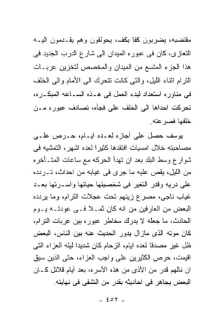 ‫ﻤﻘﺘﻀﺒﻪ، ﻴﻀﺭﺒﻭﻥ ﻜﻔﺎ ﺒﻜﻑ، ﻴﺤﻭﻟﻘﻭﻥ ﻭﻫﻡ ﻴﻘـﺩﻤﻭﻥ ﺍﻟﻴـﻪ‬
‫ﺍﻟﺘﻌﺎﺯﻯ، ﻜﺎﻥ ﻓﻰ ﻋﺒﻭﺭﻩ ﺍﻟﻤﻴﺩﺍﻥ ﺍﻟﻰ ﺸﺎﺭﻉ ﺍﻟﺩﺭﺏ ﺍﻟﺠﺩﻴﺩ ﻓﻰ‬
‫ﻫﺫﺍ ﺍﻟﺠﺯﺀ ﺍﻟﻤﺘﺴﻊ ﻤﻥ ﺍﻟﻤﻴﺩﺍﻥ ﻭﺍﻟﻤﺨﺼﺹ ﻟﺘﺨﺯﻴﻥ ﻋﺭﺒـﺎﺕ‬
‫ﺍﻟﺘﺭﺍﻡ ﺍﺜﻨﺎﺀ ﺍﻟﻠﻴل، ﻭﺍﻟﺘﻰ ﻜﺎﻨﺕ ﺘﺘﺤﺭﻙ ﺍﻟﻰ ﺍﻷﻤﺎﻡ ﻭﺍﻟﻰ ﺍﻟﺨﻠﻑ‬
‫ﻓﻰ ﻤﻨﺎﻭﺭﻩ ﺍﺴﺘﻌﺩﺍﺩ ﻟﺒﺩﺀ ﺍﻟﻌﻤل ﻓﻰ ﻫـﺫﻩ ﺍﻟﺴـﺎﻋﻪ ﺍﻟﻤﺒﻜـﺭﻩ،‬
‫ﺘﺤﺭﻜﺕ ﺍﺤﺩﺍﻫﺎ ﺍﻟﻰ ﺍﻟﺨﻠﻑ ﻋﻠﻰ ﻓﺠﺄﻩ، ﺘﺼﺎﺩﻑ ﻋﺒﻭﺭﻩ ﻤـﻥ‬
                                          ‫ﺨﻠﻔﻬﺎ ﻓﺼﺭﻋﺘﻪ.‬
‫ﻴﻭﺴﻑ ﺤﺼل ﻋﻠﻰ ﺃﺠﺎﺯﻩ ﻟﻌـﺩﻩ ﺍﻴـﺎﻡ، ﺤـﺭﺹ ﻋﻠـﻰ‬
‫ﻤﺼﺎﺤﺒﺘﻪ ﺨﻼل ﺍﻤﺴﻴﺎﺕ ﺍﻓﺘﻘﺩﻫﺎ ﻜﺜﻴﺭﺍ ﻟﻌﺩﻩ ﺍﺸﻬﺭ، ﺍﻟﺘﻤﺸﻴﻪ ﻓﻰ‬
‫ﺸﻭﺍﺭﻉ ﻭﺴﻁ ﺍﻟﺒﻠﺩ ﺒﻌﺩ ﺍﻥ ﺘﻬﺩﺃ ﺍﻟﺤﺭﻜﻪ ﻤﻊ ﺴﺎﻋﺎﺕ ﺍﻟﻤﺘـﺄﺨﺭﻩ‬
‫ﻤﻥ ﺍﻟﻠﻴل، ﻴﻘﺹ ﻋﻠﻴﻪ ﻤﺎ ﺠﺭﻯ ﻓﻰ ﻏﻴﺎﺒﻪ ﻤﻥ ﺍﺤﺩﺍﺙ، ﺘـﺭﺩﺩﻩ‬
‫ﻋﻠﻰ ﺩﺭﻴﻪ ﻭﻗﺩﺭ ﺍﻟﺘﻐﻴﺭ ﻓﻰ ﺸﺨﺼﻴﺘﻬﺎ ﺤﻴﺎﺘﻬﺎ ﻭﺍﺴـﺭﺘﻬﺎ ﺒﻌـﺩ‬
‫ﻏﻴﺎﺏ ﻨﺎﺠﻰ، ﻤﺼﺭﻉ ﺯﻴﻨﻬﻡ ﺘﺤﺕ ﻋﺠﻼﺕ ﺍﻟﺘﺭﺍﻡ، ﻭﻤﺎ ﻴﺭﺩﺩﻩ‬
‫ﺍﻟﺒﻌﺽ ﻤﻥ ﺍﻟﻌﺎﺭﻓﻴﻥ ﻤﻥ ﺍﻨﻪ ﻜﺎﻥ ﺜﻤـﻼ ﻓـﻰ ﻋﻭﺩﺘـﻪ ﻴـﻭﻡ‬
‫ﺍﻟﺤﺎﺩﺙ، ﻤﺎ ﺠﻌﻠﻪ ﻻ ﻴﺩﺭﻙ ﻤﺨﺎﻁﺭ ﻋﺒﻭﺭﻩ ﺒﻴﻥ ﻋﺭﺒﺎﺕ ﺍﻟﺘﺭﺍﻡ،‬
‫ﻜﺎﻥ ﻤﻭﺘﻪ ﺍﻟﺫﻯ ﻤﺎﺯﺍل ﻴﺩﻭﺭ ﺍﻟﺤﺩﻴﺙ ﻋﻨﻪ ﺒﻴﻥ ﺍﻟﻨﺎﺱ، ﺍﻟﺒﻌﺽ‬
‫ﻅل ﻏﻴﺭ ﻤﺼﺩﻗﺎ ﻟﻌﺩﻩ ﺍﻴﺎﻡ، ﺍﻟﺯﺤﺎﻡ ﻜﺎﻥ ﺸﺩﻴﺩﺍ ﻟﻴﻠﻪ ﺍﻟﻌﺯﺍﺀ ﺍﻟﺘﻰ‬
‫ﺍﻗﻴﻤﺕ، ﺤﺭﺹ ﺍﻟﻜﺜﻴﺭﻴﻥ ﻋﻠﻰ ﻭﺍﺠﺏ ﺍﻟﻌﺯﺍﺀ، ﺤﺘﻰ ﺍﻟﺫﻴﻥ ﺴﺒﻕ‬
‫ﺍﻥ ﻨﺎﻟﻬﻡ ﻗﺩﺭ ﻤﻥ ﺍﻷﺫﻯ ﻤﻥ ﻫﺫﻩ ﺍﻷﺴﺭﻩ، ﺒﻌﺩ ﺃﻴﺎﻡ ﻗﻼﺌل ﻜـﺎﻥ‬
        ‫ﺍﻟﺒﻌﺽ ﻴﺠﺎﻫﺭ ﻓﻰ ﺍﺤﺎﺩﻴﺜﻪ ﺒﻘﺩﺭ ﻤﻥ ﺍﻟﺘﺸﻔﻰ ﻓﻰ ﻨﻬﺎﻴﺘﻪ.‬

                       ‫- ٢٥٤ -‬
 