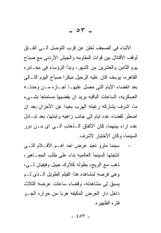 ‫- ٣٥ -‬
‫ﺍﻷﻨﺒﺎﺀ ﻓﻰ ﺍﻟﺼﺤﻑ ﺘﻌﻠﻥ ﻋﻥ ﻗﺭﺏ ﺍﻟﺘﻭﺼل ﺍﻟـﻰ ﺍﺘﻔـﺎﻕ‬
‫ﻟﻭﻗﻑ ﺍﻷﻗﺘﺘﺎل ﺒﻴﻥ ﻗﻭﺍﺕ ﺍﻟﻤﻘﺎﻭﻤﻪ ﻭﺍﻟﺠﻴﺵ ﺍﻷﺭﺩﻨﻰ ﻤﻊ ﺼﺒﺎﺡ‬
‫ﻴﻭﻡ ﺍﻟﺜﺎﻤﻥ ﻭﺍﻟﻌﺸﺭﻴﻥ ﻤﻥ ﺍﻟﺸﻬﺭ، ﻭﺒﺩﺃ ﺍﻟﺭﺅﺴﺎﺀ ﻓﻰ ﻤﻐـﺎﺩﺭﻩ‬
‫ﺍﻟﻘﺎﻫﺭﻩ، ﻴﻭﺴﻑ ﻜﺎﻥ ﻋﻠﻴﻪ ﺍﻟﺭﺤﻴل ﻤﺒﻜﺭﺍ ﺼﺒﺎﺡ ﺍﻟﻴﻭﻡ ﺍﻟﺘـﺎﻟﻰ‬
‫ﺒﻌﺩ ﺍﻨﻘﻀﺎﺀ ﺍﻷﻴﺎﻡ ﺍﻟﺘﻰ ﺤﺼل ﻋﻠﻴﻬـﺎ ﺍﺠـﺎﺯﻩ ﻤـﻥ ﻭﺤﺩﺘـﻪ‬
‫ﺍﻟﻌﺴﻜﺭﻴﻪ، ﺍﻟﺴﺎﻋﺎﺕ ﺍﻟﺒﺎﻗﻴﻪ ﻴﺭﻴﺩ ﺍﻥ ﻴﻘﻀﻴﻬﺎ ﻤﺴﺘﻤﺘﻌﺎ ﺒﺸـﻰﺀ‬
‫ﻤﺎ، ﺍﺸﺭﻑ ﻴﺸﺎﺭﻜﻪ ﺭﻏﺒﺘﻪ ﺍﻟﻬﺭﺏ ﺒﻌﻴﺩﺍ ﻋﻥ ﺍﻷﺤﺯﺍﻥ ﺒﻌﺩ ﺍﻥ‬
‫ﺍﻀﻁﺭ ﻟﻘﻀﺎﺀ ﻋﺩﻩ ﺍﻴﺎﻡ ﺍﻟﻰ ﺠﺎﻨﺏ ﺯﺍﻫﻴﻪ ﻭﺍﺒﻨﺘﻬﺎ، ﺒﻌﺩ ﺘﺒـﺎﺩل‬
‫ﻋﺩﻩ ﺍﺭﺍﺀ ﺒﻴﻨﻬﻤﺎ، ﻜﺎﻥ ﺍﻷﺘﻔﺎﻕ ﺍﻟـﺫﻫﺎﺏ ﺍﻟـﻰ ﺍﻯ ﻤـﻥ ﺩﻭﺭ‬
                           ‫ﺍﻟﺴﻴﻨﻤﺎ، ﻭﻜﺎﻥ ﺍﻷﺨﺘﻴﺎﺭ ﻷﺸﺭﻑ.‬
‫ﺴﻴﻨﻤﺎ ﻤﺘﺭﻭ ﺘﻌﻴﺩ ﻋﺭﺽ ﺍﺤﺩ ﺍﻫـﻡ ﺍﻷﻓـﻼﻡ ﺍﻟﺘـﻰ‬          ‫-‬
‫ﺍﻨﺘﺠﺘﻬﺎ ﺍﻟﺴﻴﻨﻤﺎ ﺍﻟﻌﺎﻟﻤﻴﻪ ﺒﻨﺎﺀ ﻋﻠﻰ ﻁﻠﺏ ﺍﻟﺠﻤـﺎﻫﻴﺭ،‬
‫ﺫﻫﺏ ﻤﻊ ﺍﻟﺭﻴﺢ، ﺒﻁﻭﻟﻪ ﻜﻼﺭﻙ ﺠﻴﺒل ﻭﻓﻴﻔﻴﺎﻥ ﻟـﻰ،‬
‫ﻭﻫﻰ ﻓﺭﺼﻪ ﻟﻤﺸﺎﻫﺩﻩ ﻫﺫﺍ ﺍﻟﻔﻴﻠﻡ ﺍﻟﻁﻭﻴل ﺍﻟـﺫﻯ ﻟـﻡ‬
‫ﻴﺴﺒﻕ ﻟﻰ ﻤﺸﺎﻫﺩﺘﻪ، ﻭﻗﻀﺎﺀ ﺴﺎﻋﺎﺕ ﻋﺭﻀﻪ ﺍﻟﺜﻼﺙ‬
‫ﺩﺍﺨل ﺩﺍﺭ ﺍﻟﻌﺭﺽ ﺍﻟﻤﻜﻴﻔﻪ ﻫﺭﺒﺎ ﻤﻥ ﺤﺭﺍﺭﻩ ﺍﻟﺠـﻭ‬
                                   ‫ﻓﺘﺭﻩ ﺍﻟﻅﻬﻴﺭﻩ.‬

                       ‫- ٣٥٤ -‬
 