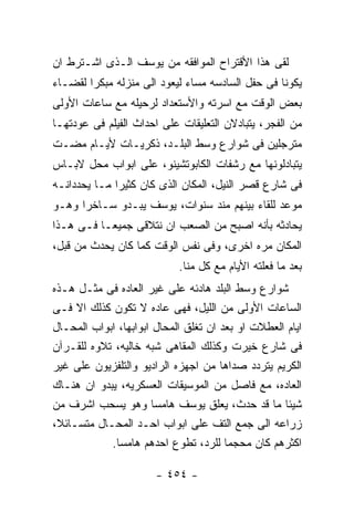 ‫ﻟﻘﻰ ﻫﺫﺍ ﺍﻷﻗﺘﺭﺍﺡ ﺍﻟﻤﻭﺍﻓﻘﻪ ﻤﻥ ﻴﻭﺴﻑ ﺍﻟـﺫﻯ ﺍﺸـﺘﺭﻁ ﺍﻥ‬
‫ﻴﻜﻭﻨﺎ ﻓﻰ ﺤﻔل ﺍﻟﺴﺎﺩﺴﻪ ﻤﺴﺎﺀ ﻟﻴﻌﻭﺩ ﺍﻟﻰ ﻤﻨﺯﻟﻪ ﻤﺒﻜﺭﺍ ﻟﻘﻀـﺎﺀ‬
‫ﺒﻌﺽ ﺍﻟﻭﻗﺕ ﻤﻊ ﺍﺴﺭﺘﻪ ﻭﺍﻷﺴﺘﻌﺩﺍﺩ ﻟﺭﺤﻴﻠﻪ ﻤﻊ ﺴﺎﻋﺎﺕ ﺍﻷﻭﻟﻰ‬
‫ﻤﻥ ﺍﻟﻔﺠﺭ، ﻴﺘﺒﺎﺩﻻﻥ ﺍﻟﺘﻌﻠﻴﻘﺎﺕ ﻋﻠﻰ ﺍﺤﺩﺍﺙ ﺍﻟﻔﻴﻠﻡ ﻓﻰ ﻋﻭﺩﺘﻬـﺎ‬
‫ﻤﺘﺭﺠﻠﻴﻥ ﻓﻰ ﺸﻭﺍﺭﻉ ﻭﺴﻁ ﺍﻟﺒﻠـﺩ، ﺫﻜﺭﻴـﺎﺕ ﻷﻴـﺎﻡ ﻤﻀـﺕ‬
‫ﻴﺘﺒﺎﺩﻟﻭﻨﻬﺎ ﻤﻊ ﺭﺸﻔﺎﺕ ﺍﻟﻜﺎﺒﻭﺘﺸﻴﻨﻭ، ﻋﻠﻰ ﺍﺒﻭﺍﺏ ﻤﺤل ﻻﺒـﺎﺱ‬
‫ﻓﻰ ﺸﺎﺭﻉ ﻗﺼﺭ ﺍﻟﻨﻴل، ﺍﻟﻤﻜﺎﻥ ﺍﻟﺫﻯ ﻜﺎﻥ ﻜﺜﻴﺭﺍ ﻤـﺎ ﻴﺤﺩﺩﺍﻨـﻪ‬
‫ﻤﻭﻋﺩ ﻟﻠﻘﺎﺀ ﺒﻴﻨﻬﻡ ﻤﻨﺩ ﺴﻨﻭﺍﺕ، ﻴﻭﺴﻑ ﻴﺒـﺩﻭ ﺴـﺎﺨﺭﺍ ﻭﻫـﻭ‬
‫ﻴﺤﺎﺩﺜﻪ ﺒﺄﻨﻪ ﺍﺼﺒﺢ ﻤﻥ ﺍﻟﺼﻌﺏ ﺍﻥ ﻨﺘﻼﻗﻰ ﺠﻤﻴﻌـﺎ ﻓـﻰ ﻫـﺫﺍ‬
‫ﺍﻟﻤﻜﺎﻥ ﻤﺭﻩ ﺍﺨﺭﻯ، ﻭﻓﻰ ﻨﻔﺱ ﺍﻟﻭﻗﺕ ﻜﻤﺎ ﻜﺎﻥ ﻴﺤﺩﺙ ﻤﻥ ﻗﺒل،‬
                            ‫ﺒﻌﺩ ﻤﺎ ﻓﻌﻠﺘﻪ ﺍﻷﻴﺎﻡ ﻤﻊ ﻜل ﻤﻨﺎ.‬
‫ﺸﻭﺍﺭﻉ ﻭﺴﻁ ﺍﻟﺒﻠﺩ ﻫﺎﺩﺌﻪ ﻋﻠﻰ ﻏﻴﺭ ﺍﻟﻌﺎﺩﻩ ﻓﻰ ﻤﺜـل ﻫـﺫﻩ‬
‫ﺍﻟﺴﺎﻋﺎﺕ ﺍﻷﻭﻟﻰ ﻤﻥ ﺍﻟﻠﻴل، ﻓﻬﻰ ﻋﺎﺩﻩ ﻻ ﺘﻜﻭﻥ ﻜﺫﻟﻙ ﺍﻻ ﻓـﻰ‬
‫ﺍﻴﺎﻡ ﺍﻟﻌﻁﻼﺕ ﺍﻭ ﺒﻌﺩ ﺍﻥ ﺘﻐﻠﻕ ﺍﻟﻤﺤﺎل ﺍﺒﻭﺍﺒﻬﺎ، ﺍﺒﻭﺍﺏ ﺍﻟﻤﺤـﺎل‬
‫ﻓﻰ ﺸﺎﺭﻉ ﺨﻴﺭﺕ ﻭﻜﺫﻟﻙ ﺍﻟﻤﻘﺎﻫﻰ ﺸﺒﻪ ﺨﺎﻟﻴﻪ، ﺘﻼﻭﻩ ﻟﻠﻘـﺭﺁﻥ‬
‫ﺍﻟﻜﺭﻴﻡ ﻴﺘﺭﺩﺩ ﺼﺩﺍﻫﺎ ﻤﻥ ﺍﺠﻬﺯﻩ ﺍﻟﺭﺍﺩﻴﻭ ﻭﺍﻟﺘﻠﻔﺯﻴﻭﻥ ﻋﻠﻰ ﻏﻴﺭ‬
‫ﺍﻟﻌﺎﺩﻩ، ﻤﻊ ﻓﺎﺼل ﻤﻥ ﺍﻟﻤﻭﺴﻴﻘﺎﺕ ﺍﻟﻌﺴﻜﺭﻴﻪ، ﻴﺒﺩﻭ ﺍﻥ ﻫﻨـﺎﻙ‬
‫ﺸﻴﺌﺎ ﻤﺎ ﻗﺩ ﺤﺩﺙ، ﻴﻌﻠﻕ ﻴﻭﺴﻑ ﻫﺎﻤﺴﺎ ﻭﻫﻭ ﻴﺴﺤﺏ ﺍﺸﺭﻑ ﻤﻥ‬
‫ﺯﺭﺍﻋﻪ ﺍﻟﻰ ﺠﻤﻊ ﺍﻟﺘﻑ ﻋﻠﻰ ﺍﺒﻭﺍﺏ ﺍﺤـﺩ ﺍﻟﻤﺤـﺎل ﻤﺘﺴـﺎﺌﻼ،‬
            ‫ﺍﻜﺜﺭﻫﻡ ﻜﺎﻥ ﻤﺤﺠﻤﺎ ﻟﻠﺭﺩ، ﺘﻁﻭﻉ ﺍﺤﺩﻫﻡ ﻫﺎﻤﺴﺎ.‬

                       ‫- ٤٥٤ -‬
 