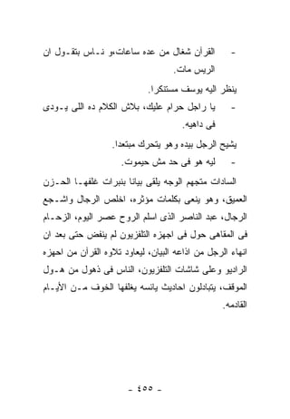 ‫ﺍﻟﻘﺭﺁﻥ ﺸﻐﺎل ﻤﻥ ﻋﺩﻩ ﺴﺎﻋﺎﺕ،ﻭ ﻨـﺎﺱ ﺒﺘﻘـﻭل ﺍﻥ‬           ‫-‬
                                   ‫ﺍﻟﺭﻴﺱ ﻤﺎﺕ.‬
                            ‫ﻴﻨﻅﺭ ﺍﻟﻴﻪ ﻴﻭﺴﻑ ﻤﺴﺘﻨﻜﺭﺍ.‬
‫ﻴﺎ ﺭﺍﺠل ﺤﺭﺍﻡ ﻋﻠﻴﻙ، ﺒﻼﺵ ﺍﻟﻜﻼﻡ ﺩﻩ ﺍﻟﻠﻰ ﻴـﻭﺩﻯ‬          ‫-‬
                                      ‫ﻓﻰ ﺩﺍﻫﻴﻪ.‬
                  ‫ﻴﺸﻴﺢ ﺍﻟﺭﺠل ﺒﻴﺩﻩ ﻭﻫﻭ ﻴﺘﺤﺭﻙ ﻤﺒﺘﻌﺩﺍ.‬
                     ‫ﻟﻴﻪ ﻫﻭ ﻓﻰ ﺤﺩ ﻤﺵ ﺤﻴﻤﻭﺕ.‬         ‫-‬
‫ﺍﻟﺴﺎﺩﺍﺕ ﻤﺘﺠﻬﻡ ﺍﻟﻭﺠﻪ ﻴﻠﻘﻰ ﺒﻴﺎﻨﺎ ﺒﻨﺒﺭﺍﺕ ﻏﻠﻔﻬـﺎ ﺍﻟﺤـﺯﻥ‬
‫ﺍﻟﻌﻤﻴﻕ، ﻭﻫﻭ ﻴﻨﻌﻰ ﺒﻜﻠﻤﺎﺕ ﻤﺅﺜﺭﻩ، ﺍﺨﻠﺹ ﺍﻟﺭﺠﺎل ﻭﺍﺸـﺠﻊ‬
‫ﺍﻟﺭﺠﺎل، ﻋﺒﺩ ﺍﻟﻨﺎﺼﺭ ﺍﻟﺫﻯ ﺍﺴﻠﻡ ﺍﻟﺭﻭﺡ ﻋﺼﺭ ﺍﻟﻴﻭﻡ، ﺍﻟﺯﺤـﺎﻡ‬
‫ﻓﻰ ﺍﻟﻤﻘﺎﻫﻰ ﺤﻭل ﻓﻰ ﺍﺠﻬﺯﻩ ﺍﻟﺘﻠﻔﺯﻴﻭﻥ ﻟﻡ ﻴﻨﻔﺽ ﺤﺘﻰ ﺒﻌﺩ ﺍﻥ‬
‫ﺍﻨﻬﺎﺀ ﺍﻟﺭﺠل ﻤﻥ ﺍﺫﺍﻋﻪ ﺍﻟﺒﻴﺎﻥ، ﻟﻴﻌﺎﻭﺩ ﺘﻼﻭﻩ ﺍﻟﻘﺭﺁﻥ ﻤﻥ ﺍﺤﻬﺯﻩ‬
‫ﺍﻟﺭﺍﺩﻴﻭ ﻭﻋﻠﻰ ﺸﺎﺸﺎﺕ ﺍﻟﺘﻠﻔﺯﻴﻭﻥ، ﺍﻟﻨﺎﺱ ﻓﻰ ﺫﻫﻭل ﻤﻥ ﻫـﻭل‬
‫ﺍﻟﻤﻭﻗﻑ، ﻴﺘﺒﺎﺩﻟﻭﻥ ﺍﺤﺎﺩﻴﺙ ﻴﺎﺌﺴﻪ ﻴﻐﻠﻔﻬﺎ ﺍﻟﺨﻭﻑ ﻤـﻥ ﺍﻷﻴـﺎﻡ‬
                                                  ‫ﺍﻟﻘﺎﺩﻤﻪ.‬




                       ‫- ٥٥٤ -‬
 