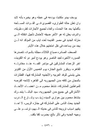 ‫ﻴﻭﺴﻑ ﻴﺒﺩﻭ ﻤﻜﺘﺌﺒﺎ، ﻴﻭﺩﻋﻪ ﻓﻰ ﻋﺠﻠﻪ ﻭﻫﻭ ﻴﺨﺒﺭﻩ ﺒﺄﻨﻪ ﻻﺒﺩ‬
‫ﻭﺍﻥ ﺘﻌﻠﻥ ﺤﺎﻟﻪ ﺍﻟﻁﻭﺍﺭﻯﺀ ﺍﻟﻘﺼﻭﻯ ﻓـﻰ ﺍﻟﻘـﻭﺍﺕ ﺍﻟﻤﺴـﻠﺤﻪ‬
‫ﺒﺄﻜﻤﻠﻬﺎ ﺒﻌﺩ ﻫﺫﺍ ﺍﻟﺤﺩﺙ، ﻭﺍﻟﻐﺎﺀ ﻟﺠﻤﻴﻊ ﺍﻷﺠﺎﺯﺍﺕ ﻟﻔﺘﺭﻩ ﻁﻭﻴﻠﻪ،‬
‫ﻭﺍﺸﺭﻑ ﻴﻌﻠﻥ ﻟﻪ ﻫﻭ ﺍﻷﺨﺭ ﻀﻴﻘﻪ ﻷﺤﺘﻤﺎل ﺘﺄﺠﻴل ﺍﻨﺘﻘﺎﻟﻪ ﺍﻟـﻰ‬
‫ﻤﻨﺯﻟﻪ ﺍﻟﺠﺩﻴﺩ ﻓﻰ ﻤﺼﺭ ﺍﻟﻘﺩﻴﻤﻪ ﻟﻌﺩﻩ ﺍﻴﺎﻡ، ﻤﻥ ﺍﻟﻤﺅﻜﺩ ﺍﻨﻪ ﻟـﻥ‬
           ‫ﻴﺠﺩ ﻤﻥ ﻴﺴﺎﻋﺩﻩ ﻓﻰ ﻨﻘل ﺍﻤﺘﻌﺘﻬﻡ ﺨﻼل ﻫﺫﻩ ﺍﻷﻴﺎﻡ.‬
‫ﺍﻟﺼﺤﻑ ﺍﻟﺼﺎﺩﺭﻩ ﺼﺒﺎﺡ ﺍﻟﺜﻼﺜﺎﺀ ﻤﺠﻠﻠﻪ ﺒﺎﻟﺴﻭﺍﺩ، ﺘﺘﺼﺩﺭﻫﺎ‬
‫ﺍﻟﺼﻭﺭﻩ ﺍﻷﺨﻴﺭﻩ ﻟﻌﺒﺩ ﺍﻟﻨﺎﺼﺭ ﻭﻫﻭ ﻴﻭﺩﻉ ﺃﻤﻴﺭ ﺩﻭ ﻟﻪ ﺍﻟﻜﻭﻴﺕ،‬
‫ﺍﺨﺭ ﺍﻟﺯﻋﻤﺎﺀ ﺍﻟﻤﺸﺎﺭﻜﻴﻥ ﻓﻰ ﻤﺅﺘﻤﺭ ﺍﻟﻘﻤـﻪ ﻋﻨـﺩ ﻤﻐﺎﺩﺭﺘـﻪ‬
‫ﻟﻠﻘﺎﻫﺭﻩ، ﻭﻴﺘﻘﺭﺭ ﺘﺸﻴﻊ ﺍﻟﺠﻨﺎﺯﻩ ﻴﻭﻡ ﺍﻟﺨﻤﻴﺱ ﺍﻷﻭل ﻤﻥ ﺍﻜﺘﻭﺒﺭ‬
‫ﺤﺘﻰ ﻴﺘﺴﻨﻰ ﻟﻠﻭﻓﺩ ﺍﻟﻌﺭﺒﻴﻪ ﻭﺍﻷﺠﻨﺒﻴﻪ ﺍﻟﻤﺸﺎﺭﻜﻪ ﻓﻴﻬﺎ، ﺍﻟﻘﻁﺎﺭﺍﺕ‬
‫ﺒﺎﻟﻤﺠﺎﻥ ﻤﻥ ﻜﺎﻓﻪ ﻤﺩﻥ ﺍﻟﺠﻤﻬﻭﺭﻴﻪ ﺍﻟﻰ ﺍﻟﻘﺎﻫﺭﻩ ﻹﺘﺎﺤﻪ ﺍﻟﻔﺭﺼﻪ‬
‫ﻟﻠﻤﻭﺍﻁﻨﻴﻥ ﻟﻠﻤﺸﺎﺭﻜﻪ، ﻨﺸﺎﻁ ﻤﺤﻤﻭﻡ ﻤـﻥ ﺍﻋﻀـﺎﺀ ﺍﻷﺘﺤـﺎﺩ‬
‫ﺍﻷﺸﺘﺭﺍﻜﻰ ﻓﻰ ﺠﻤﻴﻊ ﻤﺩﻥ ﺍﻟﺠﻤﻬﻭﺭﻴﻪ، ﺴﻴﺩ ﺍﻟﺒﺎﺸـﺎ ﻴﺘﺤـﺭﻙ‬
‫ﺒﻨﺸﺎﻁ ﻤﺤﻤﻭﻡ ﺒﻴﻥ ﺤﻭﺍﺭﻯ ﺍﻟﺴﻴﺩﻩ ﺯﻴﻨـﺏ ﻭﺸـﺎﺭﻉ ﺍﻟـﺩﺭﺏ‬
‫ﺍﻟﺠﺩﻴﺩ ﻴﺤﺙ ﺍﻟﻨﺎﺱ ﻋﻠﻰ ﺍﻟﻤﺸﺎﺭﻜﻪ ﻓﻰ ﺠﻨﺎﺯﻩ ﺍﻟﺭﻴﺱ، ﻻ ﺍﺤـﺩ‬
‫ﻴﺘﻔﻬﻡ ﺍﺴﺒﺎﺏ ﺘﺭﻭﻴﻌﻪ ﻟﻠﻨﺎﺱ ﻓﻰ ﺤﺩﻴﺜﻪ ﺍﻟـﻴﻬﻡ، ﺘﺭﺘﺴـﻡ ﻋﻠـﻰ‬
             ‫ﻭﺠﻬﻪ ﺍﻟﺠﺩﻴﻪ ﻭﻓﻰ ﺘﺄﺜﺭ ﺒﺎﻟﻎ، ﻴﻀﺭﺏ ﻜﻔﺎ ﺒﻜﻑ.‬


                       ‫- ٦٥٤ -‬
 