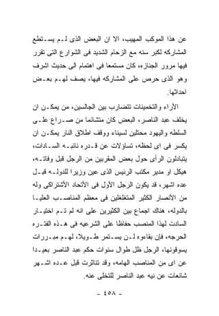 ‫ﻋﻥ ﻫﺫﺍ ﺍﻟﻤﻭﻜﺏ ﺍﻟﻤﻬﻴﺏ، ﺍﻻ ﺍﻥ ﺍﻟﺒﻌﺽ ﺍﻟﺫﻯ ﻟـﻡ ﻴﺴـﺘﻁﻊ‬
‫ﺍﻟﻤﺸﺎﺭﻜﻪ ﻟﻜﺒﺭ ﺴﻨﻪ ﻤﻊ ﺍﻟﺯﺤﺎﻡ ﺍﻟﺸﺩﻴﺩ ﻓﻰ ﺍﻟﺸﻭﺍﺭﻉ ﺍﻟﺘﻰ ﺘﻘﺭﺭ‬
‫ﻓﻴﻬﺎ ﻤﺭﻭﺭ ﺍﻟﺠﻨﺎﺯﻩ، ﻜﺎﻥ ﻤﺴﺘﻤﻌﺎ ﻓﻰ ﺍﻫﺘﻤﺎﻡ ﺍﻟﻰ ﺤﺩﻴﺙ ﺍﺸﺭﻑ‬
‫ﻭﻫﻭ ﺍﻟﺫﻯ ﺤﺭﺹ ﻋﻠﻰ ﺍﻟﻤﺸﺎﺭﻜﻪ ﻓﻴﻬﺎ، ﻴﺼﻑ ﻟﻬـﻡ ﺒﻌـﺽ‬
                                               ‫ﺍﺤﺩﺍﺜﻬﺎ.‬
‫ﺍﻷﺭﺍﺀ ﻭﺍﻟﺘﺨﻤﻴﻨﺎﺕ ﺘﺘﻀﺎﺭﺏ ﺒﻴﻥ ﺍﻟﺠﺎﻟﺴﻴﻥ، ﻤﻥ ﻴﻤﻜـﻥ ﺍﻥ‬
‫ﻴﺨﻠﻑ ﻋﺒﺩ ﺍﻟﻨﺎﺼﺭ، ﺍﻟﺒﻌﺽ ﻜﺎﻥ ﻤﺘﺸﺎﺌﻤﺎ ﻤﻥ ﺼـﺭﺍﻉ ﻋﻠـﻰ‬
‫ﺍﻟﺴﻠﻁﻪ ﻭﺍﻟﻴﻬﻭﺩ ﻤﺤﺘﻠﻴﻥ ﻟﺴﻴﻨﺎﺀ ﻭﻭﻗﻑ ﺍﻁﻼﻕ ﺍﻟﻨﺎﺭ ﻴﻤﻜـﻥ ﺍﻥ‬
‫ﻴﻜﺴﺭ ﻓﻰ ﺍﻯ ﻟﺤﻅﻪ، ﺘﺴﺎﺅﻻﺕ ﻋﻥ ﻗـﺩﺭﻩ ﻨﺎﺌﺒـﻪ ﺍﻟﺴـﺎﺩﺍﺕ،‬
‫ﻴﺘﺒﺎﺩﻟﻭﻥ ﺍﻟﺭﺃﻯ ﺤﻭل ﺒﻌﺽ ﺍﻟﻤﻘﺭﺒﻴﻥ ﻤﻥ ﺍﻟﺭﺠل ﻗﺒل ﻭﻓﺎﺘـﻪ،‬
‫ﻫﻴﻜل ﺍﻭ ﻤﺩﻴﺭ ﻤﻜﺘﺏ ﺍﻟﺭﺌﻴﺱ ﺍﻟﺫﻯ ﻋﻴﻥ ﻭﺯﻴﺭﺍ ﻟﻠﺩﻭﻟـﻪ ﻗﺒـل‬
‫ﻋﺩﻩ ﺍﺸﻬﺭ، ﻗﺩ ﻴﻜﻭﻥ ﺍﻟﺭﺠل ﺍﻷﻭل ﻓﻰ ﺍﻷﺘﺤﺎﺩ ﺍﻷﺸﺘﺭﺍﻜﻰ ﻭﻟﻪ‬
‫ﻤﻥ ﺍﻷﻨﺼﺎﺭ ﺍﻟﻜﺜﻴﺭ ﺍﻟﻤﺘﻐﻠﻐﻠﻴﻥ ﻓﻰ ﻤﻌﻅﻡ ﺍﻟﻤﻨﺎﺼـﺏ ﺍﻟﻌﻠﻴـﺎ‬
‫ﺒﺎﻟﺩﻭﻟﻪ، ﻫﻨﺎﻙ ﺍﺠﻤﺎﻉ ﺒﻴﻥ ﺍﻟﻜﺜﻴﺭﻴﻥ ﻋﻠﻰ ﺍﻨﻪ ﻟﻡ ﺘـﻡ ﺍﺨﺘﻴـﺎﺭ‬
‫ﺍﻟﺴﺎﺩﺕ ﻟﻬﺫﺍ ﺍﻟﻤﻨﺼﺏ ﺤﻔﺎﻅﺎ ﻋﻠﻰ ﺍﻟﺸﺭﻋﻴﻪ ﻓﻰ ﻫـﺫﻩ ﺍﻟﻔﺘـﺭﻩ‬
‫ﺍﻟﺤﺭﺠﻪ، ﻓﺈﻥ ﺒﻘﺎﺀﻭﻩ ﻟـﻥ ﻴﺴـﺘﻤﺭ ﻁـﻭﻴﻼ، ﻟﻬـﻡ ﻤﺒـﺭﺭﺍﺕ‬
‫ﻴﺴﻭﻗﻭﻨﻬﺎ، ﺍﻟﺭﺠل ﻅل ﻁﻭﺍل ﺴﻨﻭﺍﺕ ﺤﻜﻡ ﻋﺒﺩ ﺍﻟﻨﺎﺼﺭ ﺒﻌﻴـﺩﺍ‬
‫ﻋﻥ ﺍﻯ ﻤﻥ ﺍﻟﻤﻨﺎﺼﺏ ﺍﻟﻬﺎﻤﻪ، ﻭﻗﺩ ﺘﻨﺎﺜﺭﺕ ﻗﺒل ﻋـﺩﻩ ﺍﺸـﻬﺭ‬
                  ‫ﺸﺎﺌﻌﺎﺕ ﻋﻥ ﻨﻴﻪ ﻋﺒﺩ ﺍﻟﻨﺎﺼﺭ ﻟﻠﺘﺨﻠﻰ ﻋﻨﻪ.‬

                      ‫- ٨٥٤ -‬
 