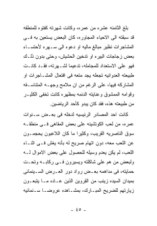 ‫ﺒﻠﻎ ﺍﻟﺜﺎﻤﻨﻪ ﻋﺸﺭﻩ ﻤﻥ ﻋﻤﺭﻩ، ﻭﻜﺎﻨﺕ ﺸﻬﺭﺘﻪ ﻜﻔﺘﻭﻩ ﻟﻠﻤﻨﻁﻘﻪ‬
‫ﻗﺩ ﺴﺒﻘﺘﻪ ﺍﻟﻰ ﺍﻻﺤﻴﺎﺀ ﺍﻟﻤﺠﺎﻭﺭﻩ، ﻜﺎﻥ ﺍﻟﺒﻌﺽ ﻴﺴﺘﻌﻴﻥ ﺒﻪ ﻓـﻰ‬
‫ﺍﻟﻤﺸﺎﺠﺭﺍﺕ ﻨﻅﻴﺭ ﻤﺒﺎﻟﻎ ﻤﺎﻟﻴﻪ ﺍﻭ ﺩﻋﻭﻩ ﺍﻟﻰ ﺴـﻬﺭﻩ ﻷﺤﺘﺴـﺎﺀ‬
‫ﺒﻌﺽ ﺯﺠﺎﺠﺎﺕ ﺍﻟﺒﻴﺭﻩ ﺍﻭ ﺘﺩﺨﻴﻥ ﺍﻟﺤﺸﻴﺵ، ﻭﺤﺘﻰ ﺒﺩﻭﻥ ﺫﻟـﻙ‬
‫ﻓﻬﻭ ﻋﻠﻰ ﺍﻻﺴﺘﻌﺩﺍﺩ ﻟﻠﻤﺠﺎﻤﻠﻪ، ﺘﺩﻋﻴﻤﺎ ﻟﺸـﻬﺭﺘﻪ، ﻓﻘـﺩ ﻜﺎﻨـﺕ‬
‫ﻁﺒﻴﻌﺘﻪ ﺍﻟﻌﺩﻭﺍﻨﻴﻪ ﺘﺠﻌﻠﻪ ﻴﺠﺩ ﻤﺘﻌﻪ ﻓﻰ ﺍﻓﺘﻌﺎل ﺍﻟﻤﺸـﺎﺠﺭﺍﺕ ﺍﻭ‬
‫ﺍﻟﻤﺸﺎﺭﻜﻪ ﻓﻴﻬﺎ، ﻋﻠﻰ ﺍﻟﺭﻏﻡ ﻤﻥ ﺍﻥ ﻤﻼﻤﺢ ﻭﺠﻬـﻪ ﺍﻟﻤﺘﻨﺎﺴـﻘﻪ‬
‫ﻭﻗﻭﺍﻤﻪ ﺍﻟﻤﻤﺸﻭﻕ ﻭﻋﻨﺎﻴﺘﻪ ﺍﻟﺩﺌﻤﻪ ﺒﻤﻅﻬﺭﻩ ﻜﺎﻨﺕ ﺘﺨﻔﻰ ﺍﻟﻜﺜﻴـﺭ‬
             ‫ﻤﻥ ﻁﺒﻴﻌﺘﻪ ﻫﺫﻩ، ﻓﻘﺩ ﻜﺎﻥ ﻴﺒﺩﻭ ﻜﺄﺤﺩ ﺍﻟﺭﻴﺎﻀﻴﻥ.‬
‫ﻜﺎﻨﺕ ﺍﺤﺩ ﺍﻟﻤﺼﺎﺩﺭ ﺍﻟﺭﺌﻴﺴﻴﻪ ﻟﺩﺨﻠﻪ ﻓﻰ ﺒﻌـﺽ ﺴـﻨﻭﺍﺕ‬
‫ﻋﻤﺭﻩ، ﻤﻥ ﻟﻌﺏ ﺍﻟﻜﻭﺘﺸﻴﻨﻪ ﻋﻠﻰ ﺒﻌﺽ ﺍﻟﻤﻘﺎﻫﻰ ﻓـﻰ ﻤﻨﻁﻘـﻪ‬
‫ﺴﻭﻕ ﺍﻟﻨﺎﺼﺭﻴﻪ ﺍﻟﻘﺭﻴﺏ، ﻭﻜﺜﻴﺭﺍ ﻤﺎ ﻜﺎﻥ ﺍﻟﻼﻋﺒﻭﻥ ﻴﺤﺠﻤـﻭﻥ‬
‫ﻋﻥ ﺍﻟﻠﻌﺏ ﻤﻌﻪ، ﺩﻭﻥ ﺍﺘﻬﺎﻡ ﺼﺭﻴﺢ ﻟﻪ ﺒﺄﻨﻪ ﻴﻐﺵ ﻓـﻰ ﺍﺜﻨـﺎﺀ‬
‫ﺍﻟﻠﻌﺏ، ﻟﻡ ﻴﻜﻥ ﻴﻌﺩﻡ ﻭﺴﻴﻠﻪ ﻟﻠﺤﺼﻭل ﻋﻠﻰ ﺒﻌﺽ ﺍﻻﻤﻭﺍل ﻟـﻪ‬
‫ﻭﻟﺒﻌﺽ ﻤﻥ ﻫﻡ ﻋﻠﻰ ﺸﺎﻜﻠﺘﻪ ﻭﻴﺴﻴﺭﻭﻥ ﻓـﻰ ﺭﻜﺎﺒـﻪ ﻭﺘﺤـﺕ‬
‫ﺤﻤﺎﻴﺘﻪ، ﻓﻰ ﻤﺩﺍﻫﻤﻪ ﺒﻌـﺽ ﺭﻭﺍﺩ ﺩﻭﺭ ﺍﻟﻌـﺭﺽ ﺍﻟﺴـﻴﻨﻤﺎﺌﻰ‬
‫ﺒﻤﻴﺩﺍﻥ ﺍﻟﺴﻴﺩﻩ ﺯﻴﻨﺏ ﻤﻥ ﺍﻟﻘﺭﻭﻴﻥ ﺍﻟﺫﻴﻥ ﻋـﺎﺩﻩ ﻤـﺎ ﻴﺘﺒﻌـﻭﻥ‬
‫ﺯﻴﺎﺭﺘﻬﻡ ﻟﻠﻀﺭﻴﺢ ﺍﻟﻤﺒـﺎﺭﻙ، ﺒﻤﺸـﺎﻫﺩﻩ ﻋﺭﻭﻀـﺎ ﺴـﻨﻤﺎﺌﻴﻪ‬


                       ‫- ٥٤ -‬
 