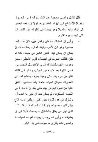 ‫ﻅل ﻜﺎﻤل ﺭﺍﻀﻰ ﻤﺤﺠﻤﺎ ﻋﻥ ﺍﻟﻤﺸـﺎﺭﻜﻪ ﻓـﻰ ﺍﻟﺤـﻭﺍﺭ‬
‫ﻤﻔﻀﻼ ﺍﻷﺴﺘﻤﺎﻉ ﺍﻟﻰ ﺍﻷﺭﺍﺀ ﺍﻟﻤﺘﻀﺎﺭﺒﻪ، ﻟﻭﻻ ﺍﻥ ﺩﻓﻌﻪ ﺍﻟﺒﻌﺽ‬
‫ﺍﻟﻰ ﺍﺒﺩﺍﺀ ﺭﺃﻴﻪ، ﻤﺘﻤﻬﻼ ﻭﻫﻭ ﻴﺒﺤﺙ ﻓﻰ ﺫﺍﻜﺭﺘﻪ ﻋﻥ ﺍﻟﻜﻠﻤـﺎﺕ‬
                                    ‫ﺍﻟﺘﻰ ﺘﺅﻴﺩ ﻭﺠﻬﻪ ﻨﻅﺭﻩ.‬
‫ﺭﺃﻴﻰ ﺍﻥ ﺍﻟﺴﺎﺩﺍﺕ ﺩﻩ ﻤﺵ ﺭﺍﺠل ﻫﻴﻥ، ﻜﺎﻥ ﻀـﺎﺒﻁﺎ‬          ‫-‬
‫ﺼﻐﻴﺭﺍ ﻭﻫﻭ ﺍﺒﻥ ﻷﺴﺭﻩ ﺭﻗﻴﻘﻪ ﺍﻟﺤﺎل، ﻭﻤﺜﻠـﻪ ﻜـﺎﻥ‬
‫ﻴﻤﻜﻥ ﺍﻥ ﻴﺴﻜﻥ ﻟﻬﺫﺍ ﺍﻟﺘﻐﻴﺭ ﺍﻟﻜﺒﻴﺭ ﻓﻰ ﺤﻴﺎﺘﻪ، ﻟﻜﻨﻪ ﻟﻡ‬
‫ﻴﻜﻥ ﻜﺫﻟﻙ، ﺍﻨﺨﺭﻁ ﻓﻰ ﺍﻟﻨﻀﺎل، ﻗﺎﻭﻡ ﺍﻷﻨﺠﻠﻴﺯ، ﺴﺠﻥ‬
‫ﻭﻫﺭﺏ ﻭﺍﺘﻬﻡ ﺒﺎﻟﻤﺸﺎﺭﻜﻪ ﻓـﻰ ﺍﻷﻏﺘﻴـﺎل ﺍﻟﺴﻴﺎﺴـﻰ،‬
‫ﻗﺎﺴﻰ ﻜﺜﻴﺭﺍ ﺒﻌﺩ ﻁﺭﺩﻩ ﻤﻥ ﺍﻟﺠﻴﺵ، ﻭﺍﺫﻜﺭ ﺍﻨﻰ ﻗﺎﺒﻠﺘﻪ‬
‫ﺍﻜﺜﺭ ﻤﻥ ﻤﺭﻩ ﻭﻗﺩ ﺴﻜﻥ ﻭﺤﻴﺩﺍ ﺒﻐﺭﻑ ﺒﺴﻁﺢ ﺍﺤـﺩﻯ‬
‫ﺍﻟﻌﻤﺎﺭﺍﺕ ﺒﻤﻴﺩﺍﻥ ﺍﻟﺴﻴﺩﻩ، ﻤﻨﺤﻪ ﺍﻴﺎﻫﺎ ﺼﺎﺤﺒﻬﺎ، ﺍﺸﻔﻕ‬
‫ﻋﻠﻴﻪ ﻤﻥ ﻗﺴﻭﻩ ﺍﻴﺎﻡ ﻤﺭ ﺒﻬﺎ، ﺤﺘﻰ ﺒﻌﺩ ﺍﻥ ﻋـﺎﺩ ﺍﻟـﻰ‬
‫ﺍﻟﺨﺩﻤﻪ ﺍﻟﻌﺴﻜﺭﻴﻪ، ﻟﻡ ﻴﺴﻜﻥ ﺒﻌﺩ ﺍﻥ ﺘﻐﻴﺭ ﺒﻪ ﺍﻟﺤـﺎل،‬
‫ﻭﺸﺎﺭﻙ ﻓﻰ ﻫﺫﻩ ﺍﻟﺜﻭﺭﻩ ﺒﺩﻭﺭ ﻜﺒﻴﺭ، ﻭﻴﻜﻔﻰ ﺍﻨـﻪ ﺍﺫﺍﻉ‬
‫ﺒﻴﺎﻥ ﺍﻟﺜﻭﺭﻩ ﺒﺼﻭﺘﻪ، ﻭﻟﻭ ﻜﺎﻨﺕ ﺍﻟﺤﺭﻜﻪ ﻗـﺩ ﻓﺸـﻠﺕ،‬
‫ﻟﻜﺎﻥ ﺍﻭل ﻤﻥ ﻴﻌﻠﻕ ﺒﺎﻟﻤﺸﺎﻨﻕ – ﻴﺼﻤﺕ ﻗﻠﻴﻼ ﻗﺒل ﺍﻥ‬
‫ﻴﻀﻴﻑ - ﺭﺃﻴﻰ ﺍﻨﻪ ﺭﺠـل ﻴﺠﻴـﺩ ﻟﻌﺒـﻪ ﺍﻟﺴﻴﺎﺴـﻪ‬
       ‫ﻭﺍﻟﻤﻨﺎﻭﺭﺍﺕ، ﻭﻟﻨﺭﻯ ﻤﺎ ﺴﻭﻑ ﺘﺄﺘﻰ ﺒﻪ ﺍﻷﻴﺎﻡ.‬

                        ‫- ٩٥٤ -‬
 