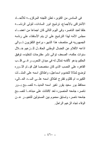 ‫ﻓﻰ ﺍﻟﺴﺎﺩﺱ ﻤﻥ ﺍﻜﺘﻭﺒﺭ، ﺘﻌﻠﻥ ﺍﻟﻠﺠﻨﻪ ﺍﻟﻤﺭﻜﺯﻴـﻪ ﻟﻸﺘﺤـﺎﺩ‬
‫ﺍﻷﺸﺘﺭﺍﻜﻰ ﺒﺎﻷﺠﻤﺎﻉ، ﺘﺭﺸﻴﺢ ﺍﻨﻭﺭ ﺍﻟﺴﺎﺩﺍﺕ، ﻟﺘﻭﻟﻰ ﺍﻟﺭﺌﺎﺴـﻪ‬
‫ﺨﻠﻔﺎ ﻟﻌﺒﺩ ﺍﻟﻨﺎﺼﺭ، ﻭﻓﻰ ﺍﻟﻴﻭﻡ ﺍﻟﺘﺎﻟﻰ ﻜﺎﻥ ﺍﺠﻤﺎﻋﺎ ﻤﻥ ﺍﻋﻀـﺎﺀ‬
‫ﻤﺠﻠﺱ ﺍﻷﻤﻪ ﻟﻬﺫﺍ ﺍﻟﺘﺭﺸﻴﺢ ﻋﻠﻰ ﺍﻥ ﻴﺘﻡ ﺍﻷﺴﺘﻔﺘﺎﺀ ﻋﻠﻰ ﺭﺌﺎﺴﻪ‬
‫ﺍﻟﺠﻤﻬﻭﺭﻴﻪ ﻓﻰ ﻤﻨﺘﺼﻑ ﻫﺫﺍ ﺍﻟﺸﻬﺭ، ﺒﺭﺍﻤﺞ ﺍﻟﺘﻠﻔﺯﻴﻭﻥ ﺘـﻭﺍﻟﻰ‬
‫ﺍﺫﺍﻋﻪ ﺍﻷﻓﻼﻡ ﻋﻥ ﺍﻟﻨﻀﺎل ﺍﻟﻭﻁﻨﻰ ﺍﻟﺤﺎﻓـل ﻟﻠـﺯﻋﻴﻡ ﺨـﻼل‬
‫ﺴﻨﻭﺍﺕ ﺤﻜﻤﻪ، ﺍﻟﺼﺤﻑ ﺘﻭﺍﻟﻰ ﻨﺸﺭ ﻤﻘﺘﺭﺤﺎﺕ ﻟﺘﺨﻠﻴﺩﻩ، ﺘﻭﻓﻴﻕ‬
‫ﺍﻟﺤﻜﻴﻡ ﻴﺩﻋﻭ ﻷﻗﺎﻤﻪ ﺘﻤﺜﺎل ﻟﻪ ﻓﻰ ﻤﻴﺩﺍﻥ ﺍﻟﺘﺤﺭﻴـﺭ ﻓـﻰ ﻗﻠـﺏ‬
‫ﺍﻟﻘﺎﻫﺭﻩ ﻋﻠﻰ ﺍﻟﻨﺼﺏ ﺍﻟﺫﻯ ﻜﺎﻥ ﻤﺨﺼﺼﺎ ﻗﺒل ﻗﻴـﺎﻡ ﺍﻟﺜـﻭﺭﻩ‬
‫ﻟﻭﻀﻊ ﺜﻤﺜﺎﻻ ﻟﻠﺨﺩﻴﻭﻡ ﺍﺴﻤﺎﻋﻴل، ﻭﺍﻁﻼﻕ ﺍﺴﻤﻪ ﻋﻠﻰ ﺍﻟﻤﺸـﺂﺕ‬
‫ﺍﻟﻜﺒﻴﺭﻩ، ﺍﻡ ﻜﻠﺜﻭﻡ ﺘﻘﺘﺭﺡ ﺍﻁﻼﻕ ﺍﺴﻤﻪ ﻋﻠـﻰ ﺍﻟﺴـﺩ ﺍﻟﻌـﺎﻟﻰ،‬
‫ﻤﺤﺎﻓﻅ ﺒﻭﺭ ﺴﻌﻴﺩ ﻴﻘﺭﺭ ﺘﻐﻴﺭ ﺍﺴﻤﻪ ﺍﻟﻤﺩﻴﻨـﻪ ﻟﺘﺼـﺒﺢ ﺒـﻭﺭ‬
‫ﻨﺎﺼﺭ، ﺠﺎﻤﻌﻪ ﺍﻟﻤﻨﺼﻭﺭﻩ ﺘﻌﺩ ﻻﻓﺎﺘﺎﺕ ﻋﻠﻰ ﻤﺒﻨﺎﻫـﺎ ﻟﺘﺼـﺒﺢ‬
‫ﺠﺎﻤﻌﻪ ﻨﺎﺼﺭ، ﻭﺘﺴﺎﺒﻕ ﻤﺤﻤﻭﻡ ﺒﻴﻥ ﺍﻟﻤﺴﺌﻭﻟﻴﻥ ﻟﻠﺘﻌﺒﻴـﺭ ﻋـﻥ‬
                              ‫ﺍﻟﻭﻓﺎﺀ ﺘﺠﺎﻩ ﺍﻟﺯﻋﻴﻡ ﺍﻟﺭﺍﺤل.‬




                      ‫- ٠٦٤ -‬
 