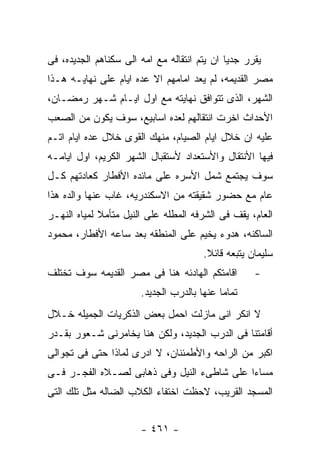 ‫ﻴﻘﺭﺭ ﺠﺩﻴﺎ ﺍﻥ ﻴﺘﻡ ﺍﻨﺘﻘﺎﻟﻪ ﻤﻊ ﺍﻤﻪ ﺍﻟﻰ ﺴﻜﻨﺎﻫﻡ ﺍﻟﺠﺩﻴﺩﻩ، ﻓﻰ‬
‫ﻤﺼﺭ ﺍﻟﻘﺩﻴﻤﻪ، ﻟﻡ ﻴﻌﺩ ﺍﻤﺎﻤﻬﻡ ﺍﻻ ﻋﺩﻩ ﺍﻴﺎﻡ ﻋﻠﻰ ﻨﻬﺎﻴـﻪ ﻫـﺫﺍ‬
‫ﺍﻟﺸﻬﺭ، ﺍﻟﺫﻯ ﺘﺘﻭﺍﻓﻕ ﻨﻬﺎﻴﺘﻪ ﻤﻊ ﺍﻭل ﺍﻴـﺎﻡ ﺸـﻬﺭ ﺭﻤﻀـﺎﻥ،‬
‫ﺍﻷﺤﺩﺍﺙ ﺍﺨﺭﺕ ﺍﻨﺘﻘﺎﻟﻬﻡ ﻟﻌﺩﻩ ﺍﺴﺎﺒﻴﻊ، ﺴﻭﻑ ﻴﻜﻭﻥ ﻤﻥ ﺍﻟﺼﻌﺏ‬
‫ﻋﻠﻴﻪ ﺍﻥ ﺨﻼل ﺍﻴﺎﻡ ﺍﻟﺼﻴﺎﻡ، ﻤﻨﻬﻙ ﺍﻟﻘﻭﻯ ﺨﻼل ﻋﺩﻩ ﺍﻴﺎﻡ ﺍﺘـﻡ‬
‫ﻓﻴﻬﺎ ﺍﻷﻨﺘﻘﺎل ﻭﺍﻷﺴﺘﻌﺩﺍﺩ ﻷﺴﺘﻘﺒﺎل ﺍﻟﺸﻬﺭ ﺍﻟﻜﺭﻴﻡ، ﺍﻭل ﺍﻴﺎﻤـﻪ‬
‫ﺴﻭﻑ ﻴﺠﺘﻤﻊ ﺸﻤل ﺍﻷﺴﺭﻩ ﻋﻠﻰ ﻤﺎﺌﺩﻩ ﺍﻷﻓﻁﺎﺭ ﻜﻌﺎﺩﺘﻬﻡ ﻜـل‬
‫ﻋﺎﻡ ﻤﻊ ﺤﻀﻭﺭ ﺸﻘﻴﻘﺘﻪ ﻤﻥ ﺍﻻﺴﻜﻨﺩﺭﻴﻪ، ﻏﺎﺏ ﻋﻨﻬﺎ ﻭﺍﻟﺩﻩ ﻫﺫﺍ‬
‫ﺍﻟﻌﺎﻡ، ﻴﻘﻑ ﻓﻰ ﺍﻟﺸﺭﻓﻪ ﺍﻟﻤﻁﻠﻪ ﻋﻠﻰ ﺍﻟﻨﻴل ﻤﺘﺄﻤﻼ ﻟﻤﻴﺎﻩ ﺍﻟﻨﻬـﺭ‬
‫ﺍﻟﺴﺎﻜﻨﻪ، ﻫﺩﻭﺀ ﻴﺨﻴﻡ ﻋﻠﻰ ﺍﻟﻤﻨﻁﻘﻪ ﺒﻌﺩ ﺴﺎﻋﻪ ﺍﻷﻓﻁﺎﺭ، ﻤﺤﻤﻭﺩ‬
                                       ‫ﺴﻠﻴﻤﺎﻥ ﻴﺘﺒﻌﻪ ﻗﺎﺌﻼ.‬
‫ﺍﻗﺎﻤﺘﻜﻡ ﺍﻟﻬﺎﺩﺌﻪ ﻫﻨﺎ ﻓﻰ ﻤﺼﺭ ﺍﻟﻘﺩﻴﻤﻪ ﺴﻭﻑ ﺘﺨﺘﻠﻑ‬        ‫-‬
                       ‫ﺘﻤﺎﻤﺎ ﻋﻨﻬﺎ ﺒﺎﻟﺩﺭﺏ ﺍﻟﺠﺩﻴﺩ.‬
‫ﻻ ﺍﻨﻜﺭ ﺍﻨﻰ ﻤﺎﺯﻟﺕ ﺍﺤﻤل ﺒﻌﺽ ﺍﻟﺫﻜﺭﻴﺎﺕ ﺍﻟﺠﻤﻴﻠﻪ ﺨـﻼل‬
‫ﺃﻗﺎﻤﺘﻨﺎ ﻓﻰ ﺍﻟﺩﺭﺏ ﺍﻟﺠﺩﻴﺩ، ﻭﻟﻜﻥ ﻫﻨﺎ ﻴﺨﺎﻤﺭﻨﻰ ﺸـﻌﻭﺭ ﺒﻘـﺩﺭ‬
‫ﺍﻜﺒﺭ ﻤﻥ ﺍﻟﺭﺍﺤﻪ ﻭﺍﻷﻁﻤﺌﻨﺎﻥ، ﻻ ﺍﺩﺭﻯ ﻟﻤﺎﺫﺍ ﺤﺘﻰ ﻓﻰ ﺘﺠﻭﺍﻟﻰ‬
‫ﻤﺴﺎﺀﺍ ﻋﻠﻰ ﺸﺎﻁﻰﺀ ﺍﻟﻨﻴل ﻭﻓﻰ ﺫﻫﺎﺒﻰ ﻟﺼـﻼﻩ ﺍﻟﻔﺠـﺭ ﻓـﻰ‬
‫ﺍﻟﻤﺴﺠﺩ ﺍﻟﻘﺭﻴﺏ، ﻻﺤﻅﺕ ﺍﺨﺘﻔﺎﺀ ﺍﻟﻜﻼﺏ ﺍﻟﻀﺎﻟﻪ ﻤﺜل ﺘﻠﻙ ﺍﻟﺘﻰ‬


                       ‫- ١٦٤ -‬
 