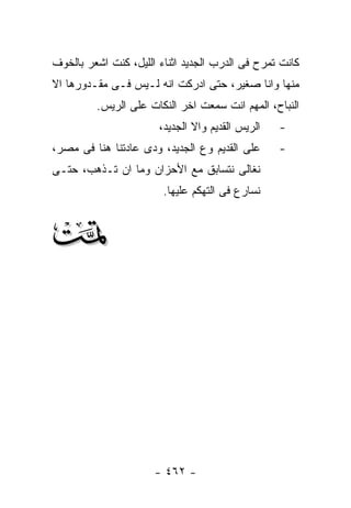 ‫ﻜﺎﻨﺕ ﺘﻤﺭﺡ ﻓﻰ ﺍﻟﺩﺭﺏ ﺍﻟﺠﺩﻴﺩ ﺍﺜﻨﺎﺀ ﺍﻟﻠﻴل، ﻜﻨﺕ ﺍﺸﻌﺭ ﺒﺎﻟﺨﻭﻑ‬
‫ﻤﻨﻬﺎ ﻭﺍﻨﺎ ﺼﻐﻴﺭ، ﺤﺘﻰ ﺍﺩﺭﻜﺕ ﺍﻨﻪ ﻟـﻴﺱ ﻓـﻰ ﻤﻘـﺩﻭﺭﻫﺎ ﺍﻻ‬
         ‫ﺍﻟﻨﺒﺎﺡ، ﺍﻟﻤﻬﻡ ﺍﻨﺕ ﺴﻤﻌﺕ ﺍﺨﺭ ﺍﻟﻨﻜﺎﺕ ﻋﻠﻰ ﺍﻟﺭﻴﺱ.‬
                       ‫ﺍﻟﺭﻴﺱ ﺍﻟﻘﺩﻴﻡ ﻭﺍﻻ ﺍﻟﺠﺩﻴﺩ،‬   ‫-‬
‫ﻋﻠﻰ ﺍﻟﻘﺩﻴﻡ ﻭﻉ ﺍﻟﺠﺩﻴﺩ، ﻭﺩﻯ ﻋﺎﺩﺘﻨﺎ ﻫﻨﺎ ﻓﻰ ﻤﺼﺭ،‬      ‫-‬
‫ﻨﻐﺎﻟﻰ ﻨﺘﺴﺎﺒﻕ ﻤﻊ ﺍﻷﺤﺯﺍﻥ ﻭﻤﺎ ﺍﻥ ﺘـﺫﻫﺏ، ﺤﺘـﻰ‬
                        ‫ﻨﺴﺎﺭﻉ ﻓﻰ ﺍﻟﺘﻬﻜﻡ ﻋﻠﻴﻬﺎ.‬


‫‪‬‬




                      ‫- ٢٦٤ -‬
 