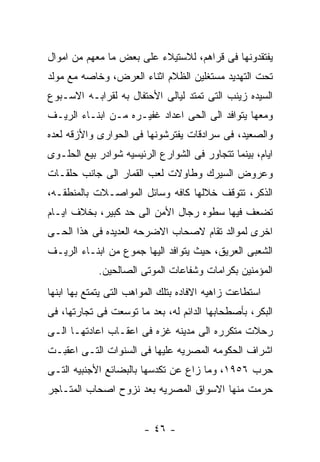 ‫ﻴﻔﺘﻘﺩﻭﻨﻬﺎ ﻓﻰ ﻗﺭﺍﻫﻡ، ﻟﻼﺴﺘﻴﻼﺀ ﻋﻠﻰ ﺒﻌﺽ ﻤﺎ ﻤﻌﻬﻡ ﻤﻥ ﺍﻤﻭﺍل‬
‫ﺘﺤﺕ ﺍﻟﺘﻬﺩﻴﺩ ﻤﺴﺘﻐﻠﻴﻥ ﺍﻟﻅﻼﻡ ﺍﺜﻨﺎﺀ ﺍﻟﻌﺭﺽ، ﻭﺨﺎﺼﻪ ﻤﻊ ﻤﻭﻟﺩ‬
‫ﺍﻟﺴﻴﺩﻩ ﺯﻴﻨﺏ ﺍﻟﺘﻰ ﺘﻤﺘﺩ ﻟﻴﺎﻟﻰ ﺍﻷﺤﺘﻔﺎل ﺒﻪ ﻟﻘﺭﺍﺒـﻪ ﺍﻻﺴـﺒﻭﻉ‬
‫ﻭﻤﻌﻬﺎ ﻴﺘﻭﺍﻓﺩ ﺍﻟﻰ ﺍﻟﺤﻰ ﺍﻋﺩﺍﺩ ﻏﻔﻴـﺭﻩ ﻤـﻥ ﺍﺒﻨـﺎﺀ ﺍﻟﺭﻴـﻑ‬
‫ﻭﺍﻟﺼﻌﻴﺩ، ﻓﻰ ﺴﺭﺍﺩﻗﺎﺕ ﻴﻔﺘﺭﺸﻭﻨﻬﺎ ﻓﻰ ﺍﻟﺤﻭﺍﺭﻯ ﻭﺍﻷﺯﻗﻪ ﻟﻌﺩﻩ‬
‫ﺍﻴﺎﻡ، ﺒﻴﻨﻤﺎ ﺘﺘﺠﺎﻭﺭ ﻓﻰ ﺍﻟﺸﻭﺍﺭﻉ ﺍﻟﺭﺌﻴﺴﻴﻪ ﺸﻭﺍﺩﺭ ﺒﻴﻊ ﺍﻟﺤﻠـﻭﻯ‬
‫ﻭﻋﺭﻭﺽ ﺍﻟﺴﻴﺭﻙ ﻭﻁﺎﻭﻻﺕ ﻟﻌﺏ ﺍﻟﻘﻤﺎﺭ ﺍﻟﻰ ﺠﺎﻨﺏ ﺤﻠﻘـﺎﺕ‬
‫ﺍﻟﺫﻜﺭ، ﺘﺘﻭﻗﻑ ﺨﻼﻟﻬﺎ ﻜﺎﻓﻪ ﻭﺴﺎﺌل ﺍﻟﻤﻭﺍﺼـﻼﺕ ﺒﺎﻟﻤﻨﻁﻘـﻪ،‬
‫ﺘﻀﻌﻑ ﻓﻴﻬﺎ ﺴﻁﻭﻩ ﺭﺠﺎل ﺍﻷﻤﻥ ﺍﻟﻰ ﺤﺩ ﻜﺒﻴﺭ، ﺒﺨﻼﻑ ﺍﻴـﺎﻡ‬
‫ﺍﺨﺭﻯ ﻟﻤﻭﺍﻟﺩ ﺘﻘﺎﻡ ﻻﺼﺤﺎﺏ ﺍﻻﻀﺭﺤﻪ ﺍﻟﻌﺩﻴﺩﻩ ﻓﻰ ﻫﺫﺍ ﺍﻟﺤـﻰ‬
‫ﺍﻟﺸﻌﺒﻰ ﺍﻟﻌﺭﻴﻕ، ﺤﻴﺙ ﻴﺘﻭﺍﻓﺩ ﺍﻟﻴﻬﺎ ﺠﻤﻭﻉ ﻤﻥ ﺍﺒﻨـﺎﺀ ﺍﻟﺭﻴـﻑ‬
            ‫ﺍﻟﻤﺅﻤﻨﻴﻥ ﺒﻜﺭﺍﻤﺎﺕ ﻭﺸﻔﺎﻋﺎﺕ ﺍﻟﻤﻭﺘﻰ ﺍﻟﺼﺎﻟﺤﻴﻥ.‬
‫ﺍﺴﺘﻁﺎﻋﺕ ﺯﺍﻫﻴﻪ ﺍﻻﻓﺎﺩﻩ ﺒﺘﻠﻙ ﺍﻟﻤﻭﺍﻫﺏ ﺍﻟﺘﻰ ﻴﺘﻤﺘﻊ ﺒﻬﺎ ﺍﺒﻨﻬﺎ‬
‫ﺍﻟﺒﻜﺭ، ﺒﺄﺼﻁﺤﺎﺒﻬﺎ ﺍﻟﺩﺍﺌﻡ ﻟﻪ، ﺒﻌﺩ ﻤﺎ ﺘﻭﺴﻌﺕ ﻓﻰ ﺘﺠﺎﺭﺘﻬﺎ، ﻓﻰ‬
‫ﺭﺤﻼﺕ ﻤﺘﻜﺭﺭﻩ ﺍﻟﻰ ﻤﺩﻴﻨﻪ ﻏﺯﻩ ﻓﻰ ﺍﻋﻘـﺎﺏ ﺍﻋﺎﺩﺘﻬـﺎ ﺍﻟـﻰ‬
‫ﺍﺸﺭﺍﻑ ﺍﻟﺤﻜﻭﻤﻪ ﺍﻟﻤﺼﺭﻴﻪ ﻋﻠﻴﻬﺎ ﻓﻰ ﺍﻟﺴﻨﻭﺍﺕ ﺍﻟﺘـﻰ ﺍﻋﻘﺒـﺕ‬
‫ﺤﺭﺏ ٦٥٩١، ﻭﻤﺎ ﺯﺍﻉ ﻋﻥ ﺘﻜﺩﺴﻬﺎ ﺒﺎﻟﺒﻀﺎﺌﻊ ﺍﻷﺠﻨﺒﻴﻪ ﺍﻟﺘـﻰ‬
‫ﺤﺭﻤﺕ ﻤﻨﻬﺎ ﺍﻻﺴﻭﺍﻕ ﺍﻟﻤﺼﺭﻴﻪ ﺒﻌﺩ ﻨﺯﻭﺡ ﺍﺼﺤﺎﺏ ﺍﻟﻤﺘـﺎﺠﺭ‬


                        ‫- ٦٤ -‬
 