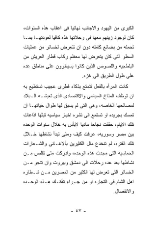 ‫ﺍﻟﻜﺒﺭﻯ ﻤﻥ ﺍﻟﻴﻬﻭﺩ ﻭﺍﻻﺠﺎﻨﺏ ﻨﻬﺎﺌﻴﺎ ﻓﻰ ﺍﻋﻘﺎﺏ ﻫﺫﻩ ﺍﻟﺴﻨﻭﺍﺕ،‬
‫ﻜﺎﻥ ﻟﻭﺠﻭﺩ ﺯﻴﻨﻬﻡ ﻤﻌﻬﺎ ﻓﻰ ﺭﺤﻼﺘﻬﺎ ﻫﺫﻩ ﻜﺎﻓﻴﺎ ﻟﻌﻭﺩﺘﻬـﺎ ﺒﻤـﺎ‬
‫ﺘﺤﻤﻠﻪ ﻤﻥ ﺒﻀﺎﺌﻊ ﻜﺎﻤﻠﻪ ﺩﻭﻥ ﺍﻥ ﺘﺘﻌﺭﺽ ﻟﺨﺴﺎﺌﺭ ﻤﻥ ﻋﻤﻠﻴﺎﺕ‬
‫ﺍﻟﺴﻁﻭ ﺍﻟﺘﻰ ﻜﺎﻥ ﻴﺘﻌﺭﺽ ﻟﻬﺎ ﻤﻌﻅﻡ ﺭﻜﺎﺏ ﻗﻁﺎﺭ ﺍﻟﻌﺭﻴﺵ ﻤﻥ‬
‫ﺍﻟﺒﻠﻁﺠﻴﻪ ﻭﺍﻟﻠﺼﻭﺹ ﺍﻟﺫﻴﻥ ﻜﺎﻨﻭﺍ ﻴﺴﻴﻁﺭﻭﻥ ﻋﻠﻰ ﻤﻨﺎﻁﻕ ﻋﺩﻩ‬
                             ‫ﻋﻠﻰ ﻁﻭل ﺍﻟﻁﺭﻴﻕ ﺍﻟﻰ ﻏﺯﻩ.‬
‫ﻜﺎﻨﺕ ﺍﻟﻤﺭﺃﻩ ﺒﺎﻟﻔﻌل ﺘﺘﻤﺘﻊ ﺒﺫﻜﺎﺀ ﻓﻁﺭﻯ ﻋﺠﻴﺏ ﺘﺴﺘﻁﻴﻊ ﺒﻪ‬
‫ﺍﻥ ﺘﻭﻅﻑ ﺍﻟﻤﻨﺎﺥ ﺍﻟﺴﻴﺎﺴﻰ ﻭﺍﻻﻗﺘﺼﺎﺩﻯ ﺍﻟﺫﻯ ﺘﻌﻴﺸـﻪ ﺍﻟـﺒﻼﺩ‬
‫ﻟﻤﺼﺎﻟﺤﻬﺎ ﺍﻟﺨﺎﺼﻪ، ﻭﻫﻰ ﺍﻟﺘﻰ ﻟﻡ ﻴﺴﺒﻕ ﻟﻬﺎ ﻁﻭﺍل ﺤﻴﺎﺘﻬـﺎ ﺍﻥ‬
‫ﺘﻤﺴﻙ ﺒﺠﺭﻴﺩﻩ ﺍﻭ ﺘﺴﺘﻤﻊ ﺍﻟﻰ ﻨﺸﺭﻩ ﺍﺨﺒﺎﺭ ﺴﻴﺎﺴﻴﻪ ﺘﺒﺜﻬﺎ ﺍﺫﺍﻋﺎﺕ‬
‫ﺘﻠﻙ ﺍﻻﻴﺎﻡ، ﺤﻘﻘﺕ ﻨﺠﺎﺤﺎ ﻤﺎﺩﻴﺎ ﻻﺒﺄﺱ ﺒﻪ ﺨﻼل ﺴﻨﻭﺍﺕ ﺍﻟﻭﺤﺩﻩ‬
‫ﺒﻴﻥ ﻤﺼﺭ ﻭﺴﻭﺭﻴﻪ، ﻋﺭﻓﺕ ﻜﻴﻑ ﻭﻤﺘﻰ ﺘﺒﺩﺃ ﻨﺸﺎﻁﻬﺎ ﺨـﻼل‬
‫ﺘﻠﻙ ﺍﻟﻔﺘﺭﻩ، ﻟﻡ ﺘﻨﺨﺩﻉ ﻤﺜل ﺍﻟﻜﺜﻴﺭﻴﻥ ﺒﺄﻻﻏـﺎﻨﻰ ﻭﺍﻟﺸـﻌﺎﺭﺍﺕ‬
‫ﺍﻟﺤﻤﺎﺴﻴﻪ ﺍﻟﺘﻰ ﻤﺠﺩﺕ ﻫﺫﻩ ﺍﻟﻭﺤﺩﻩ، ﻭﺍﺩﺭﻜﺕ ﻤﺘﻰ ﺘﻘﻠﺹ ﻤـﻥ‬
‫ﻨﺸﺎﻁﻬﺎ ﺒﻌﺩ ﻋﺩﻩ ﺭﺤﻼﺕ ﺍﻟﻰ ﺩﻤﺸﻕ ﻭﺒﻴﺭﻭﺕ ﻭﺍﻥ ﺘﻨﺠﻭ ﻤـﻥ‬
‫ﺍﻟﺨﺴﺎﺌﺭ ﺍﻟﺘﻰ ﺘﻌﺭﺽ ﻟﻬﺎ ﺍﻟﻜﺜﻴﺭ ﻤﻥ ﺍﻟﻤﺼﺭﻴﻥ ﻤـﻥ ﺸـﻁﺎﺭﻩ‬
‫ﺍﻫل ﺍﻟﺸﺎﻡ ﻓﻰ ﺍﻟﺘﺠﺎﺭﻩ ﺍﻭ ﻤﻥ ﺠـﺭﺍﺀ ﺘﻔﻜـﻙ ﻫـﺫﻩ ﺍﻟﻭﺤـﺩﻩ‬
                                            ‫ﻭﺍﻻﻨﻔﺼﺎل.‬


                       ‫- ٧٤ -‬
 