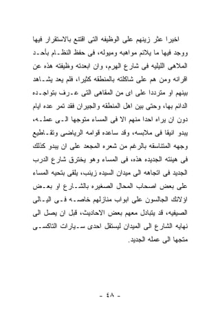 ‫ﺍﺨﻴﺭﺍ ﻋﺜﺭ ﺯﻴﻨﻬﻡ ﻋﻠﻰ ﺍﻟﻭﻅﻴﻔﻪ ﺍﻟﺘﻰ ﺍﻗﺘﻨﻊ ﺒﺎﻻﺴﺘﻘﺭﺍﺭ ﻓﻴﻬﺎ‬
‫ﻭﻭﺠﺩ ﻓﻴﻬﺎ ﻤﺎ ﻴﻼﺌﻡ ﻤﻭﺍﻫﺒﻪ ﻭﻤﻴﻭﻟﻪ، ﻓﻰ ﺤﻔﻅ ﺍﻟﻨﻅـﺎﻡ ﺒﺄﺤـﺩ‬
‫ﺍﻟﻤﻼﻫﻰ ﺍﻟﻠﻴﻠﻴﻪ ﻓﻰ ﺸﺎﺭﻉ ﺍﻟﻬﺭﻡ، ﻭﺍﻥ ﺍﺒﻌﺩﺘﻪ ﻭﻅﻴﻔﺘﻪ ﻫﺫﻩ ﻋﻥ‬
‫ﺍﻗﺭﺍﻨﻪ ﻭﻤﻥ ﻫﻡ ﻋﻠﻰ ﺸﺎﻜﻠﺘﻪ ﺒﺎﻟﻤﻨﻁﻘﻪ ﻜﺜﻴﺭﺍ، ﻓﻠﻡ ﻴﻌﺩ ﻴﺸـﺎﻫﺩ‬
‫ﺒﻴﻨﻬﻡ ﺍﻭ ﻤﺘﺭﺩﺩﺍ ﻋﻠﻰ ﺍﻯ ﻤﻥ ﺍﻟﻤﻘﺎﻫﻰ ﺍﻟﺘﻰ ﻋـﺭﻑ ﺒﺘﻭﺍﺠـﺩﻩ‬
‫ﺍﻟﺩﺍﺌﻡ ﺒﻬﺎ، ﻭﺤﺘﻰ ﺒﻴﻥ ﺍﻫل ﺍﻟﻤﻨﻁﻘﻪ ﻭﺍﻟﺠﻴﺭﺍﻥ ﻓﻘﺩ ﺘﻤﺭ ﻋﺩﻩ ﺍﻴﺎﻡ‬
‫ﺩﻭﻥ ﺍﻥ ﻴﺭﺍﻩ ﺍﺤﺩﺍ ﻤﻨﻬﻡ ﺍﻻ ﻓﻰ ﺍﻟﻤﺴﺎﺀ ﻤﺘﻭﺠﻬﺎ ﺍﻟـﻰ ﻋﻤﻠـﻪ،‬
‫ﻴﺒﺩﻭ ﺍﻨﻴﻘﺎ ﻓﻰ ﻤﻼﺒﺴﻪ، ﻭﻗﺩ ﺴﺎﻋﺩﻩ ﻗﻭﺍﻤﻪ ﺍﻟﺭﻴﺎﻀﻰ ﻭﺘﻘـﺎﻁﻴﻊ‬
‫ﻭﺠﻬﻪ ﺍﻟﻤﺘﻨﺎﺴﻘﻪ ﺒﺎﻟﺭﻏﻡ ﻤﻥ ﺸﻌﺭﻩ ﺍﻟﻤﺠﻌﺩ ﻋﻠﻰ ﺍﻥ ﻴﺒﺩﻭ ﻜﺫﻟﻙ‬
‫ﻓﻰ ﻫﻴﺌﺘﻪ ﺍﻟﺠﺩﻴﺩﻩ ﻫﺫﻩ، ﻓﻰ ﺍﻟﻤﺴﺎﺀ ﻭﻫﻭ ﻴﺨﺘﺭﻕ ﺸﺎﺭﻉ ﺍﻟﺩﺭﺏ‬
‫ﺍﻟﺠﺩﻴﺩ ﻓﻰ ﺍﺘﺠﺎﻫﻪ ﺍﻟﻰ ﻤﻴﺩﺍﻥ ﺍﻟﺴﻴﺩﻩ ﺯﻴﻨﺏ، ﻴﻠﻘﻰ ﺒﺘﺤﻴﻪ ﺍﻟﻤﺴﺎﺀ‬
‫ﻋﻠﻰ ﺒﻌﺽ ﺍﺼﺤﺎﺏ ﺍﻟﻤﺤﺎل ﺍﻟﺼﻐﻴﺭﻩ ﺒﺎﻟﺸـﺎﺭﻉ ﺍﻭ ﺒﻌـﺽ‬
‫ﺍﺅﻻﺌﻙ ﺍﻟﺠﺎﻟﺴﻭﻥ ﻋﻠﻰ ﺍﺒﻭﺍﺏ ﻤﻨﺎﺯﻟﻬﻡ ﺨﺎﺼـﻪ ﻓـﻰ ﺍﻟﻴـﺎﻟﻰ‬
‫ﺍﻟﺼﻴﻔﻴﻪ، ﻗﺩ ﻴﺘﺒﺎﺩل ﻤﻌﻬﻡ ﺒﻌﺽ ﺍﻻﺤﺎﺩﻴﺙ، ﻗﺒل ﺍﻥ ﻴﺼل ﺍﻟﻰ‬
‫ﻨﻬﺎﻴﻪ ﺍﻟﺸﺎﺭﻉ ﺍﻟﻰ ﺍﻟﻤﻴﺩﺍﻥ ﻟﻴﺴﺘﻘل ﺍﺤﺩﻯ ﺴـﻴﺎﺭﺍﺕ ﺍﻟﺘﺎﻜﺴـﻰ‬
                                   ‫ﻤﺘﺠﻬﺎ ﺍﻟﻰ ﻋﻤﻠﻪ ﺍﻟﺠﺩﻴﺩ.‬




                        ‫- ٨٤ -‬
 