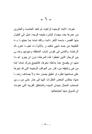 ‫-٦-‬
‫ﻋﻨﻭﻨﻪ، ﺍﻻﺒﻨﻪ ﺍﻟﻭﺤﻴﺩﻩ ﻟﺯﺍﻫﻴﻪ، ﻟﻡ ﺘﺘﻌﺩ ﺍﻟﺨﺎﻤﺴﻪ ﻭﺍﻟﻌﺸﺭﻴﻥ‬
‫ﻤﻥ ﻋﻤﺭﻫﺎ ﺒﻌﺩ، ﺒﻴﻀﺎﺀ ﺍﻟﺒﺸﺭﻩ ﻤﻠﻴﺤﻪ ﺍﻟﻭﺠﻪ، ﺍﻤﻴل ﺍﻟﻰ ﺍﻟﻁﻭل‬
‫ﻤﻨﻬﺎ ﺍﻟﻘﺼﺭ، ﺒﺎﺴﻤﻪ ﺍﻟﺜﻐﺭ ﺩﺍﺌﻤﺎ، ﻭﺍﺜﻘﻪ ﺘﻤﺎﻤﺎ ﺒﻤﺎ ﺤﺒﺘﻬـﺎ ﺒـﻪ‬
‫ﺍﻟﻁﺒﻴﻌﻪ ﻤﻥ ﺠﺴﺩ ﺸﻬﻰ ﻤﺘﻔﺠـﺭ ﺒﺎﻻﻨﻭﺜـﻪ، ﺘﺠﻴـﺩ ﺘﺤﺭﻴـﻙ‬
‫ﺍﻟﺭﻏﺒﺎﺕ ﻭﺍﻟﺘﻤﻨﻰ ﻓﻰ ﻨﻔﻭﺱ ﺸﺒﺎﺏ ﺍﻟﻤﻨﻁﻘﻪ ﻭﻋﻴﻭﻨﻬﻡ ﻭﺤﺘـﻰ‬
‫ﺒﻴﻥ ﺍﻟﺭﺠﺎل ﺍﻟﺫﻴﻥ ﺘﺨﻁﻭﺍ ﻫﺫﻩ ﺍﻟﻤﺭﺤﻠﻪ، ﺩﻭﻥ ﺍﻥ ﻴﺠﺭﺅ ﺍﺤـﺩﺍ‬
‫ﻤﻨﻬﻡ ﺍﻥ ﻴﻔﺼﺢ ﻋﻤﺎ ﺒﺩﺍﺨﻠﻪ ﻨﺤﻭﻫﺎ، ﻓﺎﻟﺠﻤﻴﻊ ﻴﺩﺭﻙ ﺘﻤﺎﻤﺎ ﺍﺒﻨﻪ‬
‫ﻤﻥ ﻫﻰ ﻭﺸﻘﻴﻘﻪ ﻤﻥ، ﻗﺩﺭ ﻤﻥ ﺍﻟﻌﻭﺍﻗﺏ ﺍﻟﻭﺨﻴﻤﻪ ﺍﻟﺘﻰ ﻗﺩ ﺘﺠﺭﻫﺎ‬
‫ﻋﻠﻰ ﺼﺎﺤﺒﻬﺎ ﻨﻅﺭﻩ ﺍﻭ ﺘﻌﻠﻴﻕ ﻴﺼﺩﺭ ﻤﻨﻪ ﻭﻻ ﻴﺼﺎﺩﻑ ﺭﻀـﺎ‬
‫ﻤﻨﻬﺎ، ﻴﺨﺘﻠﺱ ﺍﻟﺒﻌﺽ ﺍﻟﻨﻅﺭﺍﺕ ﺍﻟﻴﻬﺎ ﻓﻰ ﺤﺫﺭ ﺤﺘﻰ ﻤﻥ ﺒـﻴﻥ‬
‫ﺍﺼﺤﺎﺏ ﺍﻟﻤﺤﺎل ﺒﻤﻴﺩﺍﻥ ﺍﻟﺴﻴﺩﻩ ﻭﺍﻟﻤﻨﺎﻁﻕ ﺍﻟﻘﺭﻴﺒﻪ ﺍﻟﺘﻰ ﺘﻌﻭﺩﺕ‬
                                ‫ﺍﻥ ﺘﺘﺴﻭﻕ ﻤﻨﻬﺎ ﺍﺤﺘﻴﺎﺠﺎﺘﻬﺎ.‬




                        ‫- ٠٥ -‬
 