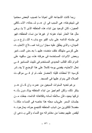 ‫ﺭﺒﻤﺎ ﻜﺎﻨﺕ ﺍﻟﺸﺠﺎﻋﻪ ﺍﻟﺘﻰ ﺍﺤﻴﺎﻨﺎ ﻤﺎ ﺘﺼﻴﺏ ﺍﻟﺒﻌﺽ ﻤﺤﺘﻤﻴﺎ‬
‫ﻓﻰ ﺸﻴﺨﻭﺨﺘﻪ، ﻫﻰ ﺍﻟﺴﺒﺏ ﻓﻰ ﺍﻥ ﻋـﻡ ﺸـﺤﺎﺘﻪ، ﺍﻻﺴـﻜﺎﻓﻰ‬
‫ﺍﻟﻌﺠﻭﺯ، ﻜﺎﻥ ﺍﻟﻭﺤﻴﺩ ﺒﻴﻥ ﺍﺒﻨﺎﺀ ﻫﺫﻩ ﺍﻟﻤﻨﻁﻘﻪ ﺍﻟﺫﻯ ﻻ ﻴﺘـﻭﺨﻰ‬
‫ﻤﺜل ﻫﺫﺍ ﺍﻟﺤﺫﺭ ﺘﺠﺎﻩ ﻋﻨﻭﻨﻪ ﺍﻭ ﻏﻴﺭﻫﺎ ﻤﻥ ﻨﺴﺎﺀ ﺍﻟﻤﻨﻁﻘﻪ، ﻓﻬﻭ‬
‫ﻓﻰ ﺠﻠﺴﺘﻪ ﺍﻟﺩﺍﺌﻤﻪ ﻋﻠﻰ ﺒﺎﺏ ﺍﻟﻘﺒﻭ ﻤﻊ ﺒﺩﺍﻴـﻪ ﺍﻟﺸـﺎﺭﻉ ﻤـﻥ‬
‫ﺍﻟﻤﻴﺩﺍﻥ، ﻭﺍﻟﺫﻯ ﻴﻁﻠﻕ ﻋﻠﻴﻪ ﻤﺠﺎﺯﺍ ﻭﺭﺸﻪ ﺍﺼـﻼﺡ ﺍﻻﺤﺫﻴـﻪ،‬
‫ﻋﻠﻰ ﻜﺭﺴﻰ ﻤﺘﻬﺎﻟﻙ ﺨﻠﻑ ﻤﻨﻀﺩﻩ ﻋﻠﻴﻬـﺎ ﺒﻌـﺽ ﺍﻟﻤﺴـﺎﻤﻴﺭ‬
‫ﻭﺒﻌﺽ ﺍﻻﺩﻭﺍﺕ ﺍﻟﻤﺴﺘﺨﺩﻤﻪ ﻓﻰ ﺤﺭﻓﺘﻪ ﻫﺫﻩ، ﺒﻴﻥ ﺴﺎﻗﻴﻴﻪ ﻋﻠﻰ‬
‫ﺍﻟﺩﻭﺍﻡ ﺫﻟﻙ ﺍﻟﻘﺎﻟﺏ ﺍﻟﺤﺩﻴﺩﻯ ﺍﻟﻤﺴﺘﺨﺩﻡ ﻓﻰ ﺘﺜﺒﻴﺕ ﺍﻟﻤﺴﺎﻤﻴﺭ ﻓـﻰ‬
‫ﻨﻌﺎل ﺍﻻﺤﺫﻴﻪ، ﻴﻘﻀﻰ ﻴﻭﻤﻪ ﻜﺎﻤﻼ ﻋﻠﻰ ﻫﺫﺍ ﺍﻟﻭﻀﻊ ﻻ ﻴﻐـﺎﺩﺭ‬
‫ﻜﺭﺴﻴﻪ ﺍﻻ ﻟﺤﻅﺎﺕ ﻗﻠﻴﻠﻪ ﻻﺤﻀﺎﺭ ﻁﻌـﺎﻡ ﺍﻭ ﻓـﻰ ﻤﻭﺍﻗﻴـﺕ‬
                      ‫ﺍﻟﺼﻼﻩ ﺍﻟﺘﻰ ﻴﺩﻭﺍﻡ ﻋﻠﻴﻬﺎ ﻓﻰ ﺍﻟﻤﺴﺠﺩ.‬
‫ﺒﺭﻏﻡ ﺘﻌﺩﻴﻪ ﺍﻟﺴﻨﻭﺍﺕ ﺍﻟﺴﺒﻌﻴﻥ ﻤﻥ ﻋﻤﺭﻩ، ﻭﺍﻥ ﻜـﺎﻥ ﻫـﻭ‬
‫ﻴﻨﻜﺭ ﺫﻟﻙ، ﻭﻟﻜﻥ ﺍﻟﻌﻭﺍﺠﻴﺯ ﻤﻥ ﺍﺒﻨﺎﺀ ﺍﻟﻤﻨﻁﻘﻪ ﻴﺅﻜـﺩﻭﻥ ﺒﺄﻨـﻪ‬
‫ﺘﺭﻜﻬﺎ ﺒﺒﻌﻴﺩ، ﻓﺄﻥ ﺴﻼﻁﻪ ﻟﺴﺎﻨﻪ ﻭﻓﻜﺎﻫﺎﺘﻪ ﺍﻟﺩﺍﺌﻤﻪ، ﺠﻌﻠﺕ ﻤـﻥ‬
‫ﺠﻠﺴﺎﺕ ﺍﻟﺴﻤﺭ ﻋﻠﻰﺒﺎﺏ ﻤﺤﻠﻪ ﻫﺫﺍ ﺨﺎﺼﻪ ﻓﻰ ﺍﻟﻤﺴﺎﺀ، ﻤﻜﺎﻨـﺎ‬
‫ﻤﻔﻀﻼ ﻟﻠﻜﺜﻴﺭﻴﻥ ﻤﻥ ﺸﺒﺎﺏ ﺍﻟﻤﻨﻁﻘﻪ ﻟﻠﺘﺠﻤﻊ ﺤﻭﻟﻪ، ﻴﻤﺎﺯﺤﻭﻨـﻪ‬
‫ﻟﻴﻘﺹ ﻋﻠﻴﻬﻡ ﺒﻌﻀﺎ ﻤﻥ ﻤﻐﺎﻤﺭﺍﺘﻪ ﻤﻊ ﺍﻟﻨﺴﺎﺀ ﻭﺍﻟﺘﻰ ﻴـﺩﻋﻰ ﺍﻥ‬


                        ‫- ١٥ -‬
 