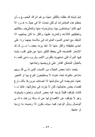 ‫ﺍﻴﺎﻡ ﺸﺒﺎﺒﻪ ﻗﺩ ﺤﻔﻠﺕ ﺒﺎﻟﻜﺜﻴﺭ ﻤﻨﻬﺎ، ﺒﺭﻏﻡ ﺍﺩﺭﺍﻙ ﺍﻟﺠﻤﻴـﻊ ﺒـﺄﻥ‬
‫ﻤﻌﻅﻡ ﻫﺫﻩ ﺍﻟﻤﻐﺎﻤﺭﺍﺕ ﻟﻡ ﺘﻜﻥ ﺘﺤﺩﺙ ﺍﻻ ﻓﻰ ﺨﻴﺎﻟـﻪ ﻫـﻭ، ﺍﻻ‬
‫ﺍﻨﻬﻡ ﻜﺎﻨﻭﺍ ﻴﺴﺘﻤﺘﻌﻭﻥ ﺒﻬﺎ، ﻴﺴﺘﺯﻴﺩﻭﻨﻪ ﻤﻨﻬﺎ ﻭﺘﺘﻌﺎﻟﻰﻀـﺤﻜﺎﺘﻬﻡ‬
‫ﻭﺘﻌﻠﻴﻘﺘﻬﻡ ﺍﻟﻼﺫﻋﻪ ﻭﺍﻟﻌﺎﺭﻴﻪ ﻋﻠﻴﻬﺎ، ﻭﺍﻜﺜﺭ ﻤﺎ ﻜﺎﻥ ﻴﻤﺘﻌﻬﻡ، ﺍﺫﺍ‬
‫ﺍﺸﺘﺒﻙ ﻤﻊ ﺍﺤﺩﻯ ﺍﻟﻨﺴﻭﻩ ﺍﻟﻌﺎﺒﺭﺍﺕ ﻓﻰ ﻤﻼﺴﻨﻪ ﺒﻴﻨﻬﻤﺎ ﺭﺩﺍ ﻋﻠﻰ‬
‫ﺍﺤﺩﻯ ﺘﻌﻠﻴﻘﺎﺘﻪ ﻭﺍﻜﺜﺭ ﻤﻨﻬﺎ ﺍﺫﺍ ﺍﺨﺫ ﻴﺭﺩﺩ ﺒﻌﻀـﺎ ﻤـﻥ ﺘﻠـﻙ‬
‫ﺍﻻﺸﻌﺎﺭ ﺍﻟﻔﺎﻀﺤﻪ ﺍﻟﺘﻰ ﻴﺤﻔﻅ ﺍﻟﻜﺜﻴﺭ ﻤﻨﻬﺎ ﻋﻥ ﻅﻬﺭ ﻗﻠﺏ، ﻴﺸﺒﻪ‬
‫ﻓﻴﻬﺎ ﺍﻟﻤﺭﺃﻩ ﺍﻟﺘﻰ ﺘﺴﺘﻬﻭﻴﻪ ﺒﺎﻟﻔﺭﺱ ﺍﻻﺼـﻴل ﻭﻴـﺩﻋﻰ ﻟﻨﻔﺴـﻪ‬
            ‫ﺒﺎﻟﺨﻴﺎل ﺍﻟﻤﺘﻤﻜﻥ ﺍﻟﻘﺎﺩﺭ ﻋﻠﻰ ﺘﺭﻭﻴﻀﻬﺎ ﻭﺇﻤﺘﺎﻋﻬﺎ.‬
‫ﻴﺘﻌﻤﺩ ﺩﺍﺌﻤﺎ ﺒﻌﺽ ﺍﻟﺨﺒﺜﺎﺀ ﻤﻥ ﺍﻟﺸﺒﺎﺏ ﺍﻟﺫﻴﻥ ﻓـﻰ ﻗﻠـﻭﺒﻬﻡ‬
‫ﻤﺸﺎﻋﺭ ﻤﻜﺒﻭﺘﻪ ﺘﺠﺎﻩ ﻋﻨﻭﻨﻪ ﻻ ﻴﺴﺘﻁﻴﻌﻭﻥ ﺍﻟﺒﻭﺡ ﺒﻬﺎ ﺍﻭ ﺍﻟﺘﻌﺒﻴﺭ‬
‫ﻋﻨﻬﺎ، ﺘﺤﺭﻴﻀﻪ ﺍﻟﻰ ﻤﻨﺎﻭﺸﺘﻬﺎ ﺍﺫﺍ ﺘﺼﺎﺩﻑ ﻤﺭﻭﺭﻫﺎ ﺒﺎﻟﺸـﺎﺭﻉ‬
‫ﻟﻘﻀﺎﺀ ﺒﻌﺽ ﺤﺎﺠﺎﺘﻬﺎ، ﻜﺎﻥ ﻻ ﻴﺘﺭﺩﺩ ﻓﻰ ﻤﻐﺎﺯﻟﺘﻬﺎ، ﻏﺎﻟﺒﺎ ﻤـﺎ‬
‫ﻜﺎﻨﺕ ﺘﺘﻭﻗﻑ ﻗﻠﻴﻼ ﺘﻭﺠﻪ ﺍﻟﻴﻪ ﺒﻌﺽ ﺍﻟﺴﺒﺎﺏ ﻭﺘﻌﺎﻴﺭﻩ ﺒﺸﻴﺨﻭﺘﻪ‬
‫ﻭﻫﻭ ﻻ ﻴﺘﻭﻗﻑ ﻋﻥ ﺍﻻﻓﺼﺎﺡ ﻟﻬﺎ ﻋﻥ ﺸـﻭﻗﻪ ﻭﺭﻏﺒﺘـﻪ ﻓـﻰ‬
‫ﺍﻟﻭﺼﺎل ﻭﺒﺫل ﺍﻟﻭﻋﻭﺩ ﻓﻴﻤﺎ ﺴﻭﻑ ﻴﻜﻭﻥ ﺍﺫﺍ ﺭﻀﻴﺕ ﺒﻪ ﺯﻭﺠﺎ‬
                                               ‫ﺍﻭ ﻋﺸﻴﻘﺎ.‬




                        ‫- ٢٥ -‬
 