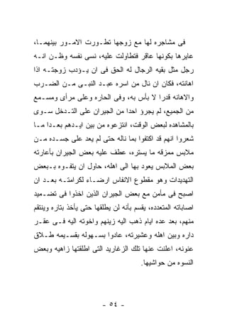 ‫ﻓﻰ ﻤﺸﺎﺠﺭﻩ ﻟﻬﺎ ﻤﻊ ﺯﻭﺠﻬﺎ ﺘﻁـﻭﺭﺕ ﺍﻻﻤـﻭﺭ ﺒﻴﻨﻬﻤـﺎ،‬
‫ﻋﺎﻴﺭﻫﺎ ﺒﻜﻭﻨﻬﺎ ﻋﺎﻗﺭ ﻓﺘﻁﺎﻭﻟﺕ ﻋﻠﻴﻪ، ﻨﺴﻰ ﻨﻔﺴﻪ ﻭﻅـﻥ ﺍﻨـﻪ‬
‫ﺭﺠل ﻤﺜل ﺒﻘﻴﻪ ﺍﻟﺭﺠﺎل ﻟﻪ ﺍﻟﺤﻕ ﻓﻰ ﺍﻥ ﻴـﺅﺩﺏ ﺯﻭﺠﺘـﻪ ﺍﺫﺍ‬
‫ﺍﻫﺎﻨﺘﻪ، ﻓﻜﺎﻥ ﺍﻥ ﻨﺎل ﻤﻥ ﺍﺴﺭﻩ ﻋﺒـﺩ ﺍﻟﻨﺒـﻰ ﻤـﻥ ﺍﻟﻀـﺭﺏ‬
‫ﻭﺍﻻﻫﺎﻨﻪ ﻗﺩﺭﺍ ﻻ ﺒﺄﺱ ﺒﻪ، ﻭﻓﻰ ﺍﻟﺤﺎﺭﻩ ﻭﻋﻠﻰ ﻤﺭﺃﻯ ﻭﻤﺴـﻤﻊ‬
‫ﻤﻥ ﺍﻟﺠﻤﻴﻊ، ﻟﻡ ﻴﺠﺭﺅ ﺍﺤﺩﺍ ﻤﻥ ﺍﻟﺠﻴﺭﺍﻥ ﻋﻠﻰ ﺍﻟﺘـﺩﺨل ﺴـﻭﻯ‬
‫ﺒﺎﻟﻤﺸﺎﻫﺩﻩ ﻟﺒﻌﺽ ﺍﻟﻭﻗﺕ، ﺍﻨﺘﺯﻋﻭﻩ ﻤﻥ ﺒﻴﻥ ﺍﻴـﺩﻫﻡ ﺒﻌـﺩﺍ ﻤـﺎ‬
‫ﺸﻌﺭﻭﺍ ﺍﻨﻬﻡ ﻗﺩ ﺍﻜﺘﻔﻭﺍ ﺒﻤﺎ ﻨﺎﻟﻪ ﺤﺘﻰ ﻟﻡ ﻴﻌﺩ ﻋﻠﻰ ﺠﺴـﺩﻩ ﻤـﻥ‬
‫ﻤﻼﺒﺱ ﻤﻤﺯﻗﻪ ﻤﺎ ﻴﺴﺘﺭﻩ، ﻋﻁﻑ ﻋﻠﻴﻪ ﺒﻌﺽ ﺍﻟﺠﻴﺭﺍﻥ ﺒﺄﻋﺎﺭﺘﻪ‬
‫ﺒﻌﺽ ﺍﻟﻤﻼﺒﺱ ﻴﻌﻭﺩ ﺒﻬﺎ ﺍﻟﻰ ﺍﻫﻠﻪ، ﺤﺎﻭل ﺍﻥ ﻴﺘﻔـﻭﻩ ﺒـﺒﻌﺽ‬
‫ﺍﻟﺘﻬﺩﻴﺩﺍﺕ ﻭﻫﻭ ﻤﻘﻁﻭﻉ ﺍﻻﻨﻔﺎﺱ ﺍﺭﻀـﺎﺀ ﻟﻜﺭﺍﻤﺘـﻪ ﺒﻌـﺩ ﺍﻥ‬
‫ﺍﺼﺒﺢ ﻓﻰ ﻤﺄﻤﻥ ﻤﻊ ﺒﻌﺽ ﺍﻟﺠﻴﺭﺍﻥ ﺍﻟﺫﻴﻥ ﺍﺨﺫﻭﺍ ﻓﻰ ﺘﻀـﻤﻴﺩ‬
‫ﺍﺼﺎﺒﺎﺘﻪ ﺍﻟﻤﺘﻌﺩﺩﻩ، ﻴﻘﺴﻡ ﺒﺄﻨﻪ ﻟﻥ ﻴﻁﻠﻘﻬﺎ ﺤﺘﻰ ﻴﺄﺨﺫ ﺒﺘﺎﺭﻩ ﻭﻴﻨﺘﻘﻡ‬
‫ﻤﻨﻬﻡ، ﺒﻌﺩ ﻋﺩﻩ ﺍﻴﺎﻡ ﺫﻫﺏ ﺍﻟﻴﻪ ﺯﻴﻨﻬﻡ ﻭﺍﺨﻭﺘﻪ ﺍﻟﻴﻪ ﻓـﻰ ﻋﻘـﺭ‬
‫ﺩﺍﺭﻩ ﻭﺒﻴﻥ ﺍﻫﻠﻪ ﻭﻋﺸﻴﺭﺘﻪ، ﻋﺎﺩﻭﺍ ﺒﺴـﻬﻭﻟﻪ ﺒﻘﺴـﻴﻤﻪ ﻁـﻼﻕ‬
‫ﻋﻨﻭﻨﻪ، ﺍﻋﻠﻨﺕ ﻋﻨﻬﺎ ﺘﻠﻙ ﺍﻟﺯﻏﺎﺭﻴﺩ ﺍﻟﺘﻰ ﺍﻁﻠﻘﺘﻬﺎ ﺯﺍﻫﻴﻪ ﻭﺒﻌﺽ‬
                                       ‫ﺍﻟﻨﺴﻭﻩ ﻤﻥ ﺤﻭﺍﺸﻴﻬﺎ.‬




                         ‫- ٤٥ -‬
 