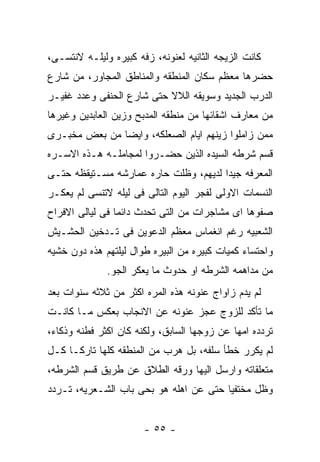 ‫ﻜﺎﻨﺕ ﺍﻟﺯﻴﺠﻪ ﺍﻟﺜﺎﻨﻴﻪ ﻟﻌﻨﻭﻨﻪ، ﺯﻓﻪ ﻜﺒﻴﺭﻩ ﻭﻟﻴﻠـﻪ ﻻﻨﺘﺴـﻰ،‬
‫ﺤﻀﺭﻫﺎ ﻤﻌﻅﻡ ﺴﻜﺎﻥ ﺍﻟﻤﻨﻁﻘﻪ ﻭﺍﻟﻤﻨﺎﻁﻕ ﺍﻟﻤﺠﺎﻭﺭ، ﻤﻥ ﺸﺎﺭﻉ‬
‫ﺍﻟﺩﺭﺏ ﺍﻟﺠﺩﻴﺩ ﻭﺴﻭﻴﻘﻪ ﺍﻟﻼﻻ ﺤﺘﻰ ﺸﺎﺭﻉ ﺍﻟﺤﻨﻔﻰ ﻭﻋﺩﺩ ﻏﻔﻴـﺭ‬
‫ﻤﻥ ﻤﻌﺎﺭﻑ ﺍﺸﻘﺎﺌﻬﺎ ﻤﻥ ﻤﻨﻁﻘﻪ ﺍﻟﻤﺩﺒﺢ ﻭﺯﻴﻥ ﺍﻟﻌﺎﺒﺩﻴﻥ ﻭﻏﻴﺭﻫﺎ‬
‫ﻤﻤﻥ ﺯﺍﻤﻠﻭﺍ ﺯﻴﻨﻬﻡ ﺍﻴﺎﻡ ﺍﻟﺼﻌﻠﻜﻪ، ﻭﺍﻴﻀﺎ ﻤﻥ ﺒﻌﺽ ﻤﺨﺒـﺭﻯ‬
‫ﻗﺴﻡ ﺸﺭﻁﻪ ﺍﻟﺴﻴﺩﻩ ﺍﻟﺫﻴﻥ ﺤﻀـﺭﻭﺍ ﻟﻤﺠﺎﻤﻠـﻪ ﻫـﺫﻩ ﺍﻻﺴـﺭﻩ‬
‫ﺍﻟﻤﻌﺭﻓﻪ ﺠﻴﺩﺍ ﻟﺩﻴﻬﻡ، ﻭﻅﻠﺕ ﺤﺎﺭﻩ ﻋﻤﺎﺭﺸﻪ ﻤﺴـﺘﻴﻘﻅﻪ ﺤﺘـﻰ‬
‫ﺍﻟﻨﺴﻤﺎﺕ ﺍﻻﻭﻟﻰ ﻟﻔﺠﺭ ﺍﻟﻴﻭﻡ ﺍﻟﺘﺎﻟﻰ ﻓﻰ ﻟﻴﻠﻪ ﻻﺘﻨﺴﻰ ﻟﻡ ﻴﻌﻜـﺭ‬
‫ﺼﻔﻭﻫﺎ ﺍﻯ ﻤﺸﺎﺠﺭﺍﺕ ﻤﻥ ﺍﻟﺘﻰ ﺘﺤﺩﺙ ﺩﺍﺌﻤﺎ ﻓﻰ ﻟﻴﺎﻟﻰ ﺍﻻﻓﺭﺍﺡ‬
‫ﺍﻟﺸﻌﺒﻴﻪ ﺭﻏﻡ ﺍﻨﻐﻤﺎﺱ ﻤﻌﻅﻡ ﺍﻟﺩﻋﻭﻴﻥ ﻓﻰ ﺘـﺩﺨﻴﻥ ﺍﻟﺤﺸـﻴﺵ‬
‫ﻭﺍﺤﺘﺴﺎﺀ ﻜﻤﻴﺎﺕ ﻜﺒﻴﺭﻩ ﻤﻥ ﺍﻟﺒﻴﺭﻩ ﻁﻭﺍل ﻟﻴﻠﺘﻬﻡ ﻫﺫﻩ ﺩﻭﻥ ﺨﺸﻴﻪ‬
              ‫ﻤﻥ ﻤﺩﺍﻫﻤﻪ ﺍﻟﺸﺭﻁﻪ ﺍﻭ ﺤﺩﻭﺙ ﻤﺎ ﻴﻌﻜﺭ ﺍﻟﺠﻭ.‬
‫ﻟﻡ ﻴﺩﻡ ﺯﺍﻭﺍﺝ ﻋﻨﻭﻨﻪ ﻫﺫﻩ ﺍﻟﻤﺭﻩ ﺍﻜﺜﺭ ﻤﻥ ﺜﻼﺜﻪ ﺴﻨﻭﺍﺕ ﺒﻌﺩ‬
‫ﻤﺎ ﺘﺄﻜﺩ ﻟﻠﺯﻭﺝ ﻋﺠﺯ ﻋﻨﻭﻨﻪ ﻋﻥ ﺍﻻﻨﺠﺎﺏ ﺒﻌﻜﺱ ﻤـﺎ ﻜﺎﻨـﺕ‬
‫ﺘﺭﺩﺩﻩ ﺍﻤﻬﺎ ﻋﻥ ﺯﻭﺠﻬﺎ ﺍﻟﺴﺎﺒﻕ، ﻭﻟﻜﻨﻪ ﻜﺎﻥ ﺍﻜﺜﺭ ﻓﻁﻨﻪ ﻭﺫﻜﺎﺀ،‬
‫ﻟﻡ ﻴﻜﺭﺭ ﺨﻁﺄ ﺴﻠﻔﻪ، ﺒل ﻫﺭﺏ ﻤﻥ ﺍﻟﻤﻨﻁﻘﻪ ﻜﻠﻬﺎ ﺘﺎﺭﻜـﺎ ﻜـل‬
‫ﻤﺘﻌﻠﻘﺎﺘﻪ ﻭﺍﺭﺴل ﺍﻟﻴﻬﺎ ﻭﺭﻗﻪ ﺍﻟﻁﻼﻕ ﻋﻥ ﻁﺭﻴﻕ ﻗﺴﻡ ﺍﻟﺸﺭﻁﻪ،‬
‫ﻭﻅل ﻤﺨﺘﻔﻴﺎ ﺤﺘﻰ ﻋﻥ ﺍﻫﻠﻪ ﻫﻭ ﺒﺤﻰ ﺒﺎﺏ ﺍﻟﺸـﻌﺭﻴﻪ، ﺘـﺭﺩﺩ‬


                       ‫- ٥٥ -‬
 