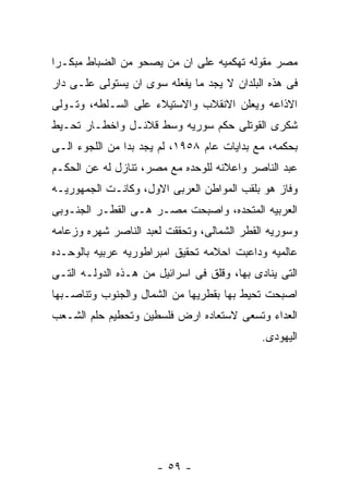 ‫ﻤﺼﺭ ﻤﻘﻭﻟﻪ ﺘﻬﻜﻤﻴﻪ ﻋﻠﻰ ﺍﻥ ﻤﻥ ﻴﺼﺤﻭ ﻤﻥ ﺍﻟﻀﺒﺎﻁ ﻤﺒﻜـﺭﺍ‬
‫ﻓﻰ ﻫﺫﻩ ﺍﻟﺒﻠﺩﺍﻥ ﻻ ﻴﺠﺩ ﻤﺎ ﻴﻔﻌﻠﻪ ﺴﻭﻯ ﺍﻥ ﻴﺴﺘﻭﻟﻰ ﻋﻠـﻰ ﺩﺍﺭ‬
‫ﺍﻻﺫﺍﻋﻪ ﻭﻴﻌﻠﻥ ﺍﻻﻨﻘﻼﺏ ﻭﺍﻻﺴﺘﻴﻼﺀ ﻋﻠﻰ ﺍﻟﺴـﻠﻁﻪ، ﻭﺘـﻭﻟﻰ‬
‫ﺸﻜﺭﻯ ﺍﻟﻘﻭﺘﻠﻰ ﺤﻜﻡ ﺴﻭﺭﻴﻪ ﻭﺴﻁ ﻗﻼﺌـل ﻭﺍﺨﻁـﺎﺭ ﺘﺤـﻴﻁ‬
‫ﺒﺤﻜﻤﻪ، ﻤﻊ ﺒﺩﺍﻴﺎﺕ ﻋﺎﻡ ٨٥٩١، ﻟﻡ ﻴﺠﺩ ﺒﺩﺍ ﻤﻥ ﺍﻟﻠﺠﻭﺀ ﺍﻟـﻰ‬
‫ﻋﺒﺩ ﺍﻟﻨﺎﺼﺭ ﻭﺍﻋﻼﻨﻪ ﻟﻠﻭﺤﺩﻩ ﻤﻊ ﻤﺼﺭ، ﺘﻨﺎﺯل ﻟﻪ ﻋﻥ ﺍﻟﺤﻜـﻡ‬
‫ﻭﻓﺎﺯ ﻫﻭ ﺒﻠﻘﺏ ﺍﻟﻤﻭﺍﻁﻥ ﺍﻟﻌﺭﺒﻰ ﺍﻻﻭل، ﻭﻜﺎﻨـﺕ ﺍﻟﺠﻤﻬﻭﺭﻴـﻪ‬
‫ﺍﻟﻌﺭﺒﻴﻪ ﺍﻟﻤﺘﺤﺩﻩ، ﻭﺍﺼﺒﺤﺕ ﻤﺼـﺭ ﻫـﻰ ﺍﻟﻘﻁـﺭ ﺍﻟﺠﻨـﻭﺒﻰ‬
‫ﻭﺴﻭﺭﻴﻪ ﺍﻟﻘﻁﺭ ﺍﻟﺸﻤﺎﻟﻰ، ﻭﺘﺤﻘﻘﺕ ﻟﻌﺒﺩ ﺍﻟﻨﺎﺼﺭ ﺸﻬﺭﻩ ﻭﺯﻋﺎﻤﻪ‬
‫ﻋﺎﻟﻤﻴﻪ ﻭﺩﺍﻋﺒﺕ ﺍﺤﻼﻤﻪ ﺘﺤﻘﻴﻕ ﺍﻤﺒﺭﺍﻁﻭﺭﻴﻪ ﻋﺭﺒﻴﻪ ﺒﺎﻟﻭﺤـﺩﻩ‬
‫ﺍﻟﺘﻰ ﻴﻨﺎﺩﻯ ﺒﻬﺎ، ﻭﻗﻠﻕ ﻓﻰ ﺍﺴﺭﺍﺌﻴل ﻤﻥ ﻫـﺫﻩ ﺍﻟﺩﻭﻟـﻪ ﺍﻟﺘـﻰ‬
‫ﺍﺼﺒﺤﺕ ﺘﺤﻴﻁ ﺒﻬﺎ ﺒﻘﻁﺭﻴﻬﺎ ﻤﻥ ﺍﻟﺸﻤﺎل ﻭﺍﻟﺠﻨﻭﺏ ﻭﺘﻨﺎﺼـﺒﻬﺎ‬
‫ﺍﻟﻌﺩﺍﺀ ﻭﺘﺴﻌﻰ ﻻﺴﺘﻌﺎﺩﻩ ﺍﺭﺽ ﻓﻠﺴﻁﻴﻥ ﻭﺘﺤﻁﻴﻡ ﺤﻠﻡ ﺍﻟﺸـﻌﺏ‬
                                             ‫ﺍﻟﻴﻬﻭﺩﻯ.‬




                      ‫- ٩٥ -‬
 
