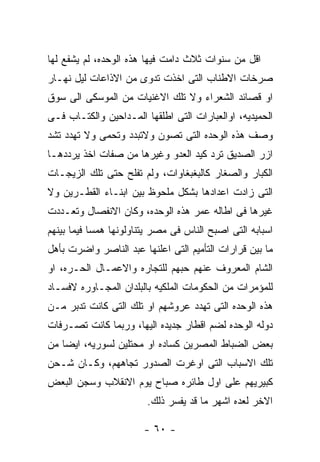 ‫ﺍﻗل ﻤﻥ ﺴﻨﻭﺍﺕ ﺜﻼﺙ ﺩﺍﻤﺕ ﻓﻴﻬﺎ ﻫﺫﻩ ﺍﻟﻭﺤﺩﻩ، ﻟﻡ ﻴﺸﻔﻊ ﻟﻬﺎ‬
‫ﺼﺭﺨﺎﺕ ﺍﻻﻁﻨﺎﺏ ﺍﻟﺘﻰ ﺍﺨﺫﺕ ﺘﺩﻭﻯ ﻤﻥ ﺍﻻﺫﺍﻋﺎﺕ ﻟﻴل ﻨﻬـﺎﺭ‬
‫ﺍﻭ ﻗﺼﺎﺌﺩ ﺍﻟﺸﻌﺭﺍﺀ ﻭﻻ ﺘﻠﻙ ﺍﻻﻏﻨﻴﺎﺕ ﻤﻥ ﺍﻟﻤﻭﺴﻜﻰ ﺍﻟﻰ ﺴﻭﻕ‬
‫ﺍﻟﺤﻤﻴﺩﻴﻪ، ﺍﻭﺍﻟﻌﺒﺎﺭﺍﺕ ﺍﻟﺘﻰ ﺍﻁﻠﻘﻬﺎ ﺍﻟﻤـﺩﺍﺤﻴﻥ ﻭﺍﻟﻜﺘـﺎﺏ ﻓـﻰ‬
‫ﻭﺼﻑ ﻫﺫﻩ ﺍﻟﻭﺤﺩﻩ ﺍﻟﺘﻰ ﺘﺼﻭﻥ ﻭﻻﺘﺒﺩﺩ ﻭﺘﺤﻤﻰ ﻭﻻ ﺘﻬﺩﺩ ﺘﺸﺩ‬
‫ﺍﺯﺭ ﺍﻟﺼﺩﻴﻕ ﺘﺭﺩ ﻜﻴﺩ ﺍﻟﻌﺩﻭ ﻭﻏﻴﺭﻫﺎ ﻤﻥ ﺼﻔﺎﺕ ﺍﺨﺫ ﻴﺭﺩﺩﻫـﺎ‬
‫ﺍﻟﻜﺒﺎﺭ ﻭﺍﻟﺼﻐﺎﺭ ﻜﺎﻟﺒﻐﺒﻐﺎﻭﺍﺕ، ﻭﻟﻡ ﺘﻔﻠﺢ ﺤﺘﻰ ﺘﻠﻙ ﺍﻟﺯﻴﺠـﺎﺕ‬
‫ﺍﻟﺘﻰ ﺯﺍﺩﺕ ﺍﻋﺩﺍﺩﻫﺎ ﺒﺸﻜل ﻤﻠﺤﻭﻅ ﺒﻴﻥ ﺍﺒﻨـﺎﺀ ﺍﻟﻘﻁـﺭﻴﻥ ﻭﻻ‬
‫ﻏﻴﺭﻫﺎ ﻓﻰ ﺍﻁﺎﻟﻪ ﻋﻤﺭ ﻫﺫﻩ ﺍﻟﻭﺤﺩﻩ، ﻭﻜﺎﻥ ﺍﻻﻨﻔﺼﺎل ﻭﺘﻌـﺩﺩﺕ‬
‫ﺍﺴﺒﺎﺒﻪ ﺍﻟﺘﻰ ﺍﺼﺒﺢ ﺍﻟﻨﺎﺱ ﻓﻰ ﻤﺼﺭ ﻴﺘﻨﺎﻭﻟﻭﻨﻬﺎ ﻫﻤﺴﺎ ﻓﻴﻤﺎ ﺒﻴﻨﻬﻡ‬
‫ﻤﺎ ﺒﻴﻥ ﻗﺭﺍﺭﺍﺕ ﺍﻟﺘﺄﻤﻴﻡ ﺍﻟﺘﻰ ﺍﻋﻠﻨﻬﺎ ﻋﺒﺩ ﺍﻟﻨﺎﺼﺭ ﻭﺍﻀﺭﺕ ﺒﺄﻫل‬
‫ﺍﻟﺸﺎﻡ ﺍﻟﻤﻌﺭﻭﻑ ﻋﻨﻬﻡ ﺤﺒﻬﻡ ﻟﻠﺘﺠﺎﺭﻩ ﻭﺍﻻﻋﻤـﺎل ﺍﻟﺤـﺭﻩ، ﺍﻭ‬
‫ﻟﻠﻤﺅﻤﺭﺍﺕ ﻤﻥ ﺍﻟﺤﻜﻭﻤﺎﺕ ﺍﻟﻤﻠﻜﻴﻪ ﺒﺎﻟﺒﻠﺩﺍﻥ ﺍﻟﻤﺠـﺎﻭﺭﻩ ﻻﻓﺴـﺎﺩ‬
‫ﻫﺫﻩ ﺍﻟﻭﺤﺩﻩ ﺍﻟﺘﻰ ﺘﻬﺩﺩ ﻋﺭﻭﺸﻬﻡ ﺍﻭ ﺘﻠﻙ ﺍﻟﺘﻰ ﻜﺎﻨﺕ ﺘﺩﺒﺭ ﻤـﻥ‬
‫ﺩﻭﻟﻪ ﺍﻟﻭﺤﺩﻩ ﻟﻀﻡ ﺍﻗﻁﺎﺭ ﺠﺩﻴﺩﻩ ﺍﻟﻴﻬﺎ، ﻭﺭﺒﻤﺎ ﻜﺎﻨﺕ ﺘﺼـﺭﻓﺎﺕ‬
‫ﺒﻌﺽ ﺍﻟﻀﺒﺎﻁ ﺍﻟﻤﺼﺭﻴﻥ ﻜﺴﺎﺩﻩ ﺍﻭ ﻤﺤﺘﻠﻴﻥ ﻟﺴﻭﺭﻴﻪ، ﺍﻴﻀﺎ ﻤﻥ‬
‫ﺘﻠﻙ ﺍﻻﺴﺒﺎﺏ ﺍﻟﺘﻰ ﺍﻭﻏﺭﺕ ﺍﻟﺼﺩﻭﺭ ﺘﺠﺎﻫﻬﻡ، ﻭﻜـﺎﻥ ﺸـﺤﻥ‬
‫ﻜﺒﻴﺭﻴﻬﻡ ﻋﻠﻰ ﺍﻭل ﻁﺎﺌﺭﻩ ﺼﺒﺎﺡ ﻴﻭﻡ ﺍﻻﻨﻘﻼﺏ ﻭﺴﺠﻥ ﺍﻟﺒﻌﺽ‬
                        ‫ﺍﻻﺨﺭ ﻟﻌﺩﻩ ﺍﺸﻬﺭ ﻤﺎ ﻗﺩ ﻴﻔﺴﺭ ﺫﻟﻙ.‬

                        ‫- ٠٦ -‬
 