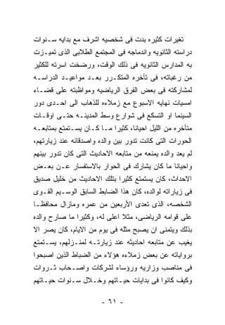 ‫ﺘﻐﻴﺭﺍﺕ ﻜﺜﻴﺭﻩ ﺒﺩﺕ ﻓﻰ ﺸﺨﺼﻴﻪ ﺍﺸﺭﻑ ﻤﻊ ﺒﺩﺍﻴﻪ ﺴـﻨﻭﺍﺕ‬
‫ﺩﺭﺍﺴﺘﻪ ﺍﻟﺜﺎﻨﻭﻴﻪ ﻭﺍﻨﺩﻤﺎﺠﻪ ﻓﻰ ﺍﻟﻤﺠﺘﻤﻊ ﺍﻟﻁﻼﺒﻰ ﺍﻟﺫﻯ ﺘﻤﻴـﺯﺕ‬
‫ﺒﻪ ﺍﻟﻤﺩﺍﺭﺱ ﺍﻟﺜﺎﻨﻭﻴﻪ ﻓﻰ ﺫﻟﻙ ﺍﻟﻭﻗﺕ، ﻭﺭﻀﺨﺕ ﺍﺴﺭﺘﻪ ﻟﻠﻜﺜﻴﺭ‬
‫ﻤﻥ ﺭﻏﺒﺎﺘﻪ، ﻓﻰ ﺘﺄﺨﺭﻩ ﺍﻟﻤﺘﻜـﺭﺭ ﺒﻌـﺩ ﻤﻭﺍﻋﻴـﺩ ﺍﻟﺩﺭﺍﺴـﻪ‬
‫ﻟﻤﺸﺎﺭﻜﺘﻪ ﻓﻰ ﺒﻌﺽ ﺍﻟﻔﺭﻕ ﺍﻟﺭﻴﺎﻀﻴﻪ ﻭﻤﻭﺍﻅﺒﺘﻪ ﻋﻠﻰ ﻗﻀـﺎﺀ‬
‫ﺍﻤﺴﻴﺎﺕ ﻨﻬﺎﻴﻪ ﺍﻻﺴﺒﻭﻉ ﻤﻊ ﺯﻤﻼﺀﻩ ﻟﻠﺫﻫﺎﺏ ﺍﻟﻰ ﺍﺤـﺩﻯ ﺩﻭﺭ‬
‫ﺍﻟﺴﻴﻨﻤﺎ ﺍﻭ ﺍﻟﺘﺴﻜﻊ ﻓﻰ ﺸﻭﺍﺭﻉ ﻭﺴﻁ ﺍﻟﻤﺩﻴﻨـﻪ ﺤﺘـﻰ ﺍﻭﻗـﺎﺕ‬
‫ﻤﺘﺄﺨﺭﻩ ﻤﻥ ﺍﻟﻠﻴل ﺍﺤﻴﺎﻨﺎ، ﻜﺜﻴﺭﺍ ﻤـﺎ ﻜـﺎﻥ ﻴﺴـﺘﻤﺘﻊ ﺒﻤﺘﺎﺒﻌـﻪ‬
‫ﺍﻟﺤﻭﺭﺍﺕ ﺍﻟﺘﻰ ﻜﺎﻨﺕ ﺘﺩﻭﺭ ﺒﻴﻥ ﻭﺍﻟﺩﻩ ﻭﺍﺼﺩﻗﺎﺌﻪ ﻋﻨﺩ ﺯﻴﺎﺭﺘﻬﻡ،‬
‫ﻟﻡ ﻴﻌﺩ ﻭﺍﻟﺩﻩ ﻴﻤﻨﻌﻪ ﻤﻥ ﻤﺘﺎﺒﻌﻪ ﺍﻻﺤﺎﺩﻴﺙ ﺍﻟﺘﻰ ﻜﺎﻥ ﺘﺩﻭﺭ ﺒﻴﻨﻬﻡ‬
‫ﻭﺍﺤﻴﺎﻨﺎ ﻤﺎ ﻜﺎﻥ ﻴﺸﺎﺭﻙ ﻓﻰ ﺍﻟﺤﻭﺍﺭ ﺒﺎﻻﺴﺘﻔﺴﺎﺭ ﻋـﻥ ﺒﻌـﺽ‬
‫ﺍﻻﺤﺩﺍﺙ، ﻜﺎﻥ ﻴﺴﺘﻤﺘﻊ ﻜﺜﻴﺭﺍ ﺒﺘﻠﻙ ﺍﻻﺤﺎﺩﻴﺙ ﻤﻥ ﺨﻠﻴل ﺼﺩﻴﻕ‬
‫ﻓﻰ ﺯﻴﺎﺭﺍﺘﻪ ﻟﻭﺍﻟﺩﻩ، ﻜﺎﻥ ﻫﺫﺍ ﺍﻟﻀﺎﺒﻁ ﺍﻟﺴﺎﺒﻕ ﺍﻟﻭﺴـﻴﻡ ﺍﻟﻘـﻭﻯ‬
‫ﺍﻟﺸﺨﺼﻪ، ﺍﻟﺫﻯ ﺘﻌﺩﻯ ﺍﻷﺭﺒﻌﻴﻥ ﻤﻥ ﻋﻤﺭﻩ ﻭﻤﺎﺯﺍل ﻤﺤﺎﻓﻅـﺎ‬
‫ﻋﻠﻰ ﻗﻭﺍﻤﻪ ﺍﻟﺭﻴﺎﻀﻰ، ﻤﺜﻼ ﺍﻋﻠﻰ ﻟﻪ، ﻭﻜﺜﻴﺭﺍ ﻤﺎ ﺼﺎﺭﺡ ﻭﺍﻟﺩﻩ‬
‫ﺒﺫﻟﻙ ﻭﻴﺘﻤﻨﻰ ﺍﻥ ﻴﺼﺒﺢ ﻤﺜﻠﻪ ﻓﻰ ﻴﻭﻡ ﻤﻥ ﺍﻻﻴﺎﻡ، ﻜﺎﻥ ﻴﺼﺭ ﺍﻻ‬
‫ﻴﻐﻴﺏ ﻋﻥ ﻤﺘﺎﺒﻌﻪ ﺍﺤﺎﺩﻴﺜﻪ ﻋﻨﺩ ﺯﻴﺎﺭﺘـﻪ ﻟﻤﻨـﺯﻟﻬﻡ، ﻴﺴـﺘﻤﺘﻊ‬
‫ﺒﺭﻭﺍﻴﺎﺘﻪ ﻋﻥ ﺒﻌﺽ ﺯﻤﻼﺀﻩ ﻫﺅﻻﺀ ﻤﻥ ﺍﻟﻀﺒﺎﻁ ﺍﻟﺫﻴﻥ ﺍﺼﺒﺤﻭﺍ‬
‫ﻓﻰ ﻤﻨﺎﺼﺏ ﻭﺯﺍﺭﻴﻪ ﻭﺭﺅﺴﺎﺀ ﻟﺸﺭﻜﺎﺕ ﻭﺍﺼـﺤﺎﺏ ﺜـﺭﻭﺍﺕ‬
‫ﻭﻜﻴﻑ ﻜﺎﻨﻭﺍ ﻓﻰ ﺒﺩﺍﻴﺎﺕ ﺤﻴـﺎﺘﻬﻡ ﻭﺨـﻼل ﺴـﻨﻭﺍﺕ ﺤﻴـﺎﺘﻬﻡ‬

                        ‫- ١٦ -‬
 