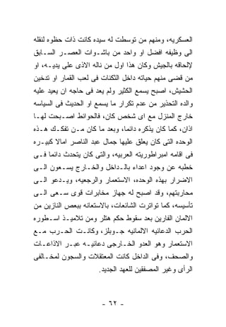 ‫ﺍﻟﻌﺴﻜﺭﻴﻪ، ﻭﻤﻨﻬﻡ ﻤﻥ ﺘﻭﺴﻁﺕ ﻟﻪ ﺴﻴﺩﻩ ﻜﺎﻨﺕ ﺫﺍﺕ ﺤﻅﻭﻩ ﻟﻨﻘﻠﻪ‬
‫ﺍﻟﻰ ﻭﻅﻴﻔﻪ ﺍﻓﻀل ﺍﻭ ﻭﺍﺤﺩ ﻤﻥ ﺒﺎﺸـﻭﺍﺕ ﺍﻟﻌﺼـﺭ ﺍﻟﺴـﺎﺒﻕ‬
‫ﻹﻟﺤﺎﻗﻪ ﺒﺎﻟﺠﻴﺵ ﻭﻜﺎﻥ ﻫﺫﺍ ﺍﻭل ﻤﻥ ﻨﺎﻟﻪ ﺍﻻﺫﻯ ﻋﻠﻰ ﻴﺩﻴـﻪ، ﺍﻭ‬
‫ﻤﻥ ﻗﻀﻰ ﻤﻨﻬﻡ ﺤﻴﺎﺘﻪ ﺩﺍﺨل ﺍﻟﺜﻜﻨﺎﺕ ﻓﻰ ﻟﻌﺏ ﺍﻟﻘﻤﺎﺭ ﺍﻭ ﺘﺩﺨﻴﻥ‬
‫ﺍﻟﺤﺸﻴﺵ، ﺍﺼﺒﺢ ﻴﺴﻤﻊ ﺍﻟﻜﺜﻴﺭ ﻭﻟﻡ ﻴﻌﺩ ﻓﻰ ﺤﺎﺠﻪ ﺍﻥ ﻴﻌﻴﺩ ﻋﻠﻴﻪ‬
‫ﻭﺍﻟﺩﻩ ﺍﻟﺘﺤﺫﻴﺭ ﻤﻥ ﻋﺩﻡ ﺘﻜﺭﺍﺭ ﻤﺎ ﻴﺴﻤﻊ ﺍﻭ ﺍﻟﺤﺩﻴﺙ ﻓﻰ ﺍﻟﺴﻴﺎﺴﻪ‬
‫ﺨﺎﺭﺝ ﺍﻟﻤﻨﺯل ﻤﻊ ﺍﻯ ﺸﺨﺹ ﻜﺎﻥ، ﻓﺎﻟﺤﻭﺍﺌﻁ ﺍﺼـﺒﺤﺕ ﻟﻬـﺎ‬
‫ﺍﺫﺍﻥ، ﻜﻤﺎ ﻜﺎﻥ ﻴﺫﻜﺭﻩ ﺩﺍﺌﻤﺎ، ﻭﺒﻌﺩ ﻤﺎ ﻜﺎﻥ ﻤـﻥ ﺘﻔﻜـﻙ ﻫـﺫﻩ‬
‫ﺍﻟﻭﺤﺩﻩ ﺍﻟﺘﻰ ﻜﺎﻥ ﻴﻌﻠﻕ ﻋﻠﻴﻬﺎ ﺠﻤﺎل ﻋﺒﺩ ﺍﻟﻨﺎﺼﺭ ﺍﻤﺎﻻ ﻜﺒﻴـﺭﻩ‬
‫ﻓﻰ ﺍﻗﺎﻤﻪ ﺍﻤﺒﺭﺍﻁﻭﺭﻴﺘﻪ ﺍﻟﻌﺭﺒﻴﻪ، ﻭﺍﻟﺘﻰ ﻜﺎﻥ ﻴﺘﺤﺩﺙ ﺩﺍﺌﻤﺎ ﻓـﻰ‬
‫ﺨﻁﺒﻪ ﻋﻥ ﻭﺠﻭﺩ ﺍﻋﺩﺍﺀ ﺒﺎﻟـﺩﺍﺨل ﻭﺍﻟﺨـﺎﺭﺝ ﻴﺴـﻌﻭﻥ ﺍﻟـﻰ‬
‫ﺍﻻﻀﺭﺍﺭ ﺒﻬﺫﻩ ﺍﻟﻭﺤﺩﻩ، ﺍﻻﺴﺘﻌﻤﺎﺭ ﻭﺍﻟﺭﺠﻌﻴﻪ، ﻭﻴـﺩﻋﻭ ﺍﻟـﻰ‬
‫ﻤﺤﺎﺭﺒﺘﻬﻡ، ﻭﻗﺩ ﺍﺼﺒﺢ ﻟﻪ ﺠﻬﺎﺯ ﻤﺨﺎﺒﺭﺍﺕ ﻗﻭﻯ ﺴـﻌﻰ ﺍﻟـﻰ‬
‫ﺘﺄﺴﻴﺴﻪ، ﻜﻤﺎ ﺘﻭﺍﺘﺭﺕ ﺍﻟﺸﺎﺌﻌﺎﺕ، ﺒﺎﻻﺴﺘﻌﺎﻨﻪ ﺒﺒﻌﺹ ﺍﻟﻨﺎﺯﻴﻥ ﻤﻥ‬
‫ﺍﻻﻟﻤﺎﻥ ﺍﻟﻔﺎﺭﻴﻥ ﺒﻌﺩ ﺴﻘﻭﻁ ﺤﻜﻡ ﻫﺘﻠﺭ ﻭﻤﻥ ﺘﻼﻤﻴـﺫ ﺍﺴـﻁﻭﺭﻩ‬
‫ﺍﻟﺤﺭﺏ ﺍﻟﺩﻋﺎﺌﻴﻪ ﺍﻻﻟﻤﺎﻨﻴﻪ ﺠـﻭﺒﻠﺯ، ﻭﻜﺎﻨـﺕ ﺍﻟﺤـﺭﺏ ﻤـﻊ‬
‫ﺍﻻﺴﺘﻌﻤﺎﺭ ﻭﻫﻭ ﺍﻟﻌﺩﻭ ﺍﻟﺨـﺎﺭﺠﻰ ﺩﻋﺎﺌﻴـﻪ ﻋﺒـﺭ ﺍﻻﺫﺍﻋـﺎﺕ‬
‫ﻭﺍﻟﺼﺤﻑ، ﻭﻓﻰ ﺍﻟﺩﺍﺨل ﻜﺎﻨﺕ ﺍﻟﻤﻌﺘﻘﻼﺕ ﻭﺍﻟﺴﺠﻭﻥ ﻟﻤﺨـﺎﻟﻔﻰ‬
                      ‫ﺍﻟﺭﺃﻯ ﻭﻏﻴﺭ ﺍﻟﻤﺼﻔﻘﻴﻥ ﻟﻠﻌﻬﺩ ﺍﻟﺠﺩﻴﺩ.‬



                       ‫- ٢٦ -‬
 