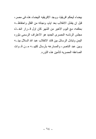 ‫ﺒﻴﻀﺎﺀ ﻟﻴﺤﻜﻡ ﺍﻓﺭﻴﻘﻴﺎ، ﻭﻭﺠﺩ ﺍﻻﻓﺭﻴﻘﻴﻪ ﺍﻟﺒﻴﻀﺎﺀ ﻫﺫﻩ ﻓﻰ ﻤﺼﺭ،‬
‫ﻗﺒل ﺍﻥ ﻴﻔﺸل ﺍﻻﻨﻘﻼﺏ ﺒﻌﺩ ﺍﻴﺎﻡ، ﻭﻨﺠﺎﺘﻪ ﻤﻥ ﺍﻟﻘﺘل ﻭﺍﺤﺘﻔﺎﻅـﻪ‬
‫ﺒﺤﻜﻤﻪ، ﻤﻊ ﺍﻟﻴﻭﻡ ﺍﻻﺨﻴﺭ ﻤﻥ ﺍﻟﺸﻬﺭ ﻜﺎﻥ ﺍﻭل ﻗـﺭﺍﺭ ﺍﺘﺨـﺫﻩ‬
‫ﻤﺠﻠﺱ ﺍﻟﺭﺌﺎﺴﻪ ﺍﻟﻤﺼﺭﻯ ﺍﻟﺠﺩﻴﺩ ﻫﻭ ﺍﻻﻋﺘﺭﺍﻑ ﺍﻟﺭﺴﻤﻰ ﺒﺜﻭﺭﻩ‬
‫ﺍﻟﻴﻤﻥ ﻭﺘﺒﺎﺩل ﺍﻟﺭﺴﺎﺌل ﺒﻴﻥ ﻗﺎﺌﺩ ﺍﻻﻨﻘﻼﺏ ﻋﺒﺩ ﺍﷲ ﺍﻟﺴﻼل ﺒﻴﻨـﻪ‬
‫ﻭﺒﻴﻥ ﻋﺒﺩ ﺍﻟﻨﺎﺼﺭ، ﻭﺍﻟﻤﺴﺎﺭﻋﻪ ﺒﺄﺭﺴﺎل ﻜﺘﻴﺒـﻪ ﻤـﻥ ﻗـﻭﺍﺕ‬
                     ‫ﺍﻟﺼﺎﻋﻘﻪ ﺍﻟﻤﺼﺭﻴﻪ ﻟﺘﺄﻤﻴﻥ ﻫﺫﻩ ﺍﻟﺜﻭﺭﻩ.‬




                       ‫- ٤٦ -‬
 